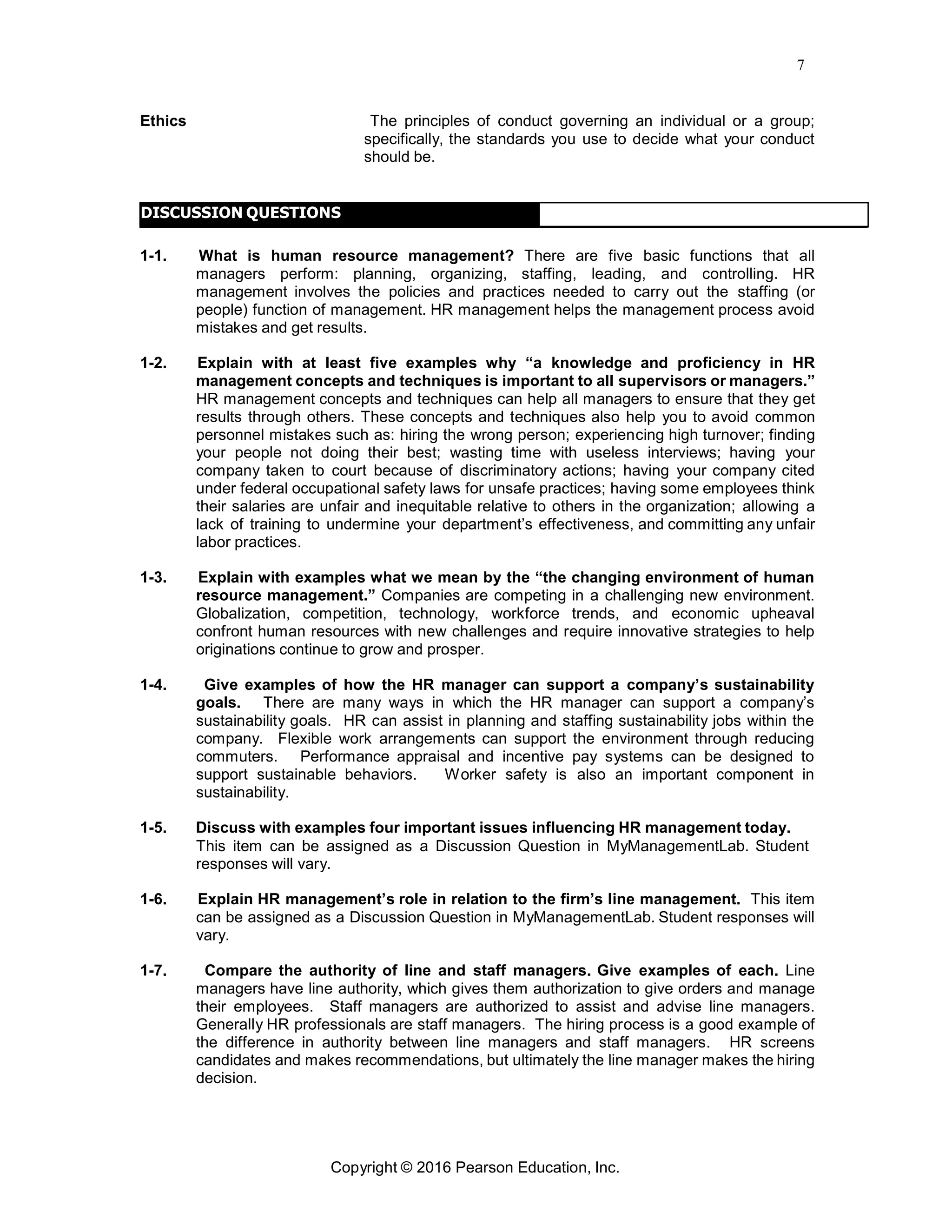 7
Copyright © 2016 Pearson Education, Inc.
Ethics The principles of conduct governing an individual or a group;
specifically, the standards you use to decide what your conduct
should be.
DISCUSSION QUESTIONS
1-1. What is human resource management? There are five basic functions that all
managers perform: planning, organizing, staffing, leading, and controlling. HR
management involves the policies and practices needed to carry out the staffing (or
people) function of management. HR management helps the management process avoid
mistakes and get results.
1-2. Explain with at least five examples why “a knowledge and proficiency in HR
management concepts and techniques is important to all supervisors or managers.”
HR management concepts and techniques can help all managers to ensure that they get
results through others. These concepts and techniques also help you to avoid common
personnel mistakes such as: hiring the wrong person; experiencing high turnover; finding
your people not doing their best; wasting time with useless interviews; having your
company taken to court because of discriminatory actions; having your company cited
under federal occupational safety laws for unsafe practices; having some employees think
their salaries are unfair and inequitable relative to others in the organization; allowing a
lack of training to undermine your department’s effectiveness, and committing any unfair
labor practices.
1-3. Explain with examples what we mean by the “the changing environment of human
resource management.” Companies are competing in a challenging new environment.
Globalization, competition, technology, workforce trends, and economic upheaval
confront human resources with new challenges and require innovative strategies to help
originations continue to grow and prosper.
1-4. Give examples of how the HR manager can support a company’s sustainability
goals. There are many ways in which the HR manager can support a company’s
sustainability goals. HR can assist in planning and staffing sustainability jobs within the
company. Flexible work arrangements can support the environment through reducing
commuters. Performance appraisal and incentive pay systems can be designed to
support sustainable behaviors. Worker safety is also an important component in
sustainability.
1-5. Discuss with examples four important issues influencing HR management today.
This item can be assigned as a Discussion Question in MyManagementLab. Student
responses will vary.
1-6. Explain HR management’s role in relation to the firm’s line management. This item
can be assigned as a Discussion Question in MyManagementLab. Student responses will
vary.
1-7. Compare the authority of line and staff managers. Give examples of each. Line
managers have line authority, which gives them authorization to give orders and manage
their employees. Staff managers are authorized to assist and advise line managers.
Generally HR professionals are staff managers. The hiring process is a good example of
the difference in authority between line managers and staff managers. HR screens
candidates and makes recommendations, but ultimately the line manager makes the hiring
decision.
 