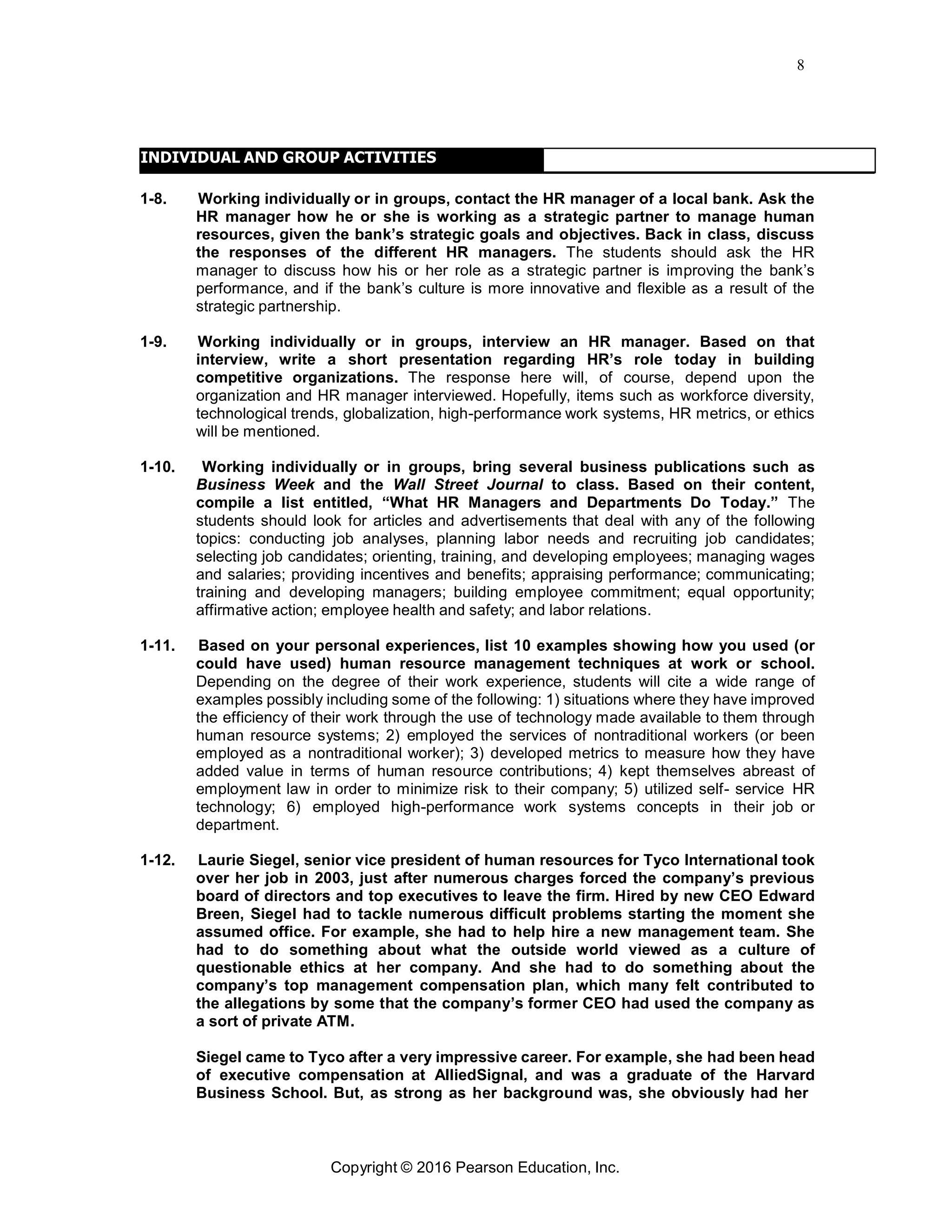 8
Copyright © 2016 Pearson Education, Inc.
INDIVIDUAL AND GROUP ACTIVITIES
1-8. Working individually or in groups, contact the HR manager of a local bank. Ask the
HR manager how he or she is working as a strategic partner to manage human
resources, given the bank’s strategic goals and objectives. Back in class, discuss
the responses of the different HR managers. The students should ask the HR
manager to discuss how his or her role as a strategic partner is improving the bank’s
performance, and if the bank’s culture is more innovative and flexible as a result of the
strategic partnership.
1-9. Working individually or in groups, interview an HR manager. Based on that
interview, write a short presentation regarding HR’s role today in building
competitive organizations. The response here will, of course, depend upon the
organization and HR manager interviewed. Hopefully, items such as workforce diversity,
technological trends, globalization, high-performance work systems, HR metrics, or ethics
will be mentioned.
1-10. Working individually or in groups, bring several business publications such as
Business Week and the Wall Street Journal to class. Based on their content,
compile a list entitled, “What HR Managers and Departments Do Today.” The
students should look for articles and advertisements that deal with any of the following
topics: conducting job analyses, planning labor needs and recruiting job candidates;
selecting job candidates; orienting, training, and developing employees; managing wages
and salaries; providing incentives and benefits; appraising performance; communicating;
training and developing managers; building employee commitment; equal opportunity;
affirmative action; employee health and safety; and labor relations.
1-11. Based on your personal experiences, list 10 examples showing how you used (or
could have used) human resource management techniques at work or school.
Depending on the degree of their work experience, students will cite a wide range of
examples possibly including some of the following: 1) situations where they have improved
the efficiency of their work through the use of technology made available to them through
human resource systems; 2) employed the services of nontraditional workers (or been
employed as a nontraditional worker); 3) developed metrics to measure how they have
added value in terms of human resource contributions; 4) kept themselves abreast of
employment law in order to minimize risk to their company; 5) utilized self- service HR
technology; 6) employed high-performance work systems concepts in their job or
department.
1-12. Laurie Siegel, senior vice president of human resources for Tyco International took
over her job in 2003, just after numerous charges forced the company’s previous
board of directors and top executives to leave the firm. Hired by new CEO Edward
Breen, Siegel had to tackle numerous difficult problems starting the moment she
assumed office. For example, she had to help hire a new management team. She
had to do something about what the outside world viewed as a culture of
questionable ethics at her company. And she had to do something about the
company’s top management compensation plan, which many felt contributed to
the allegations by some that the company’s former CEO had used the company as
a sort of private ATM.
Siegel came to Tyco after a very impressive career. For example, she had been head
of executive compensation at AlliedSignal, and was a graduate of the Harvard
Business School. But, as strong as her background was, she obviously had her
 