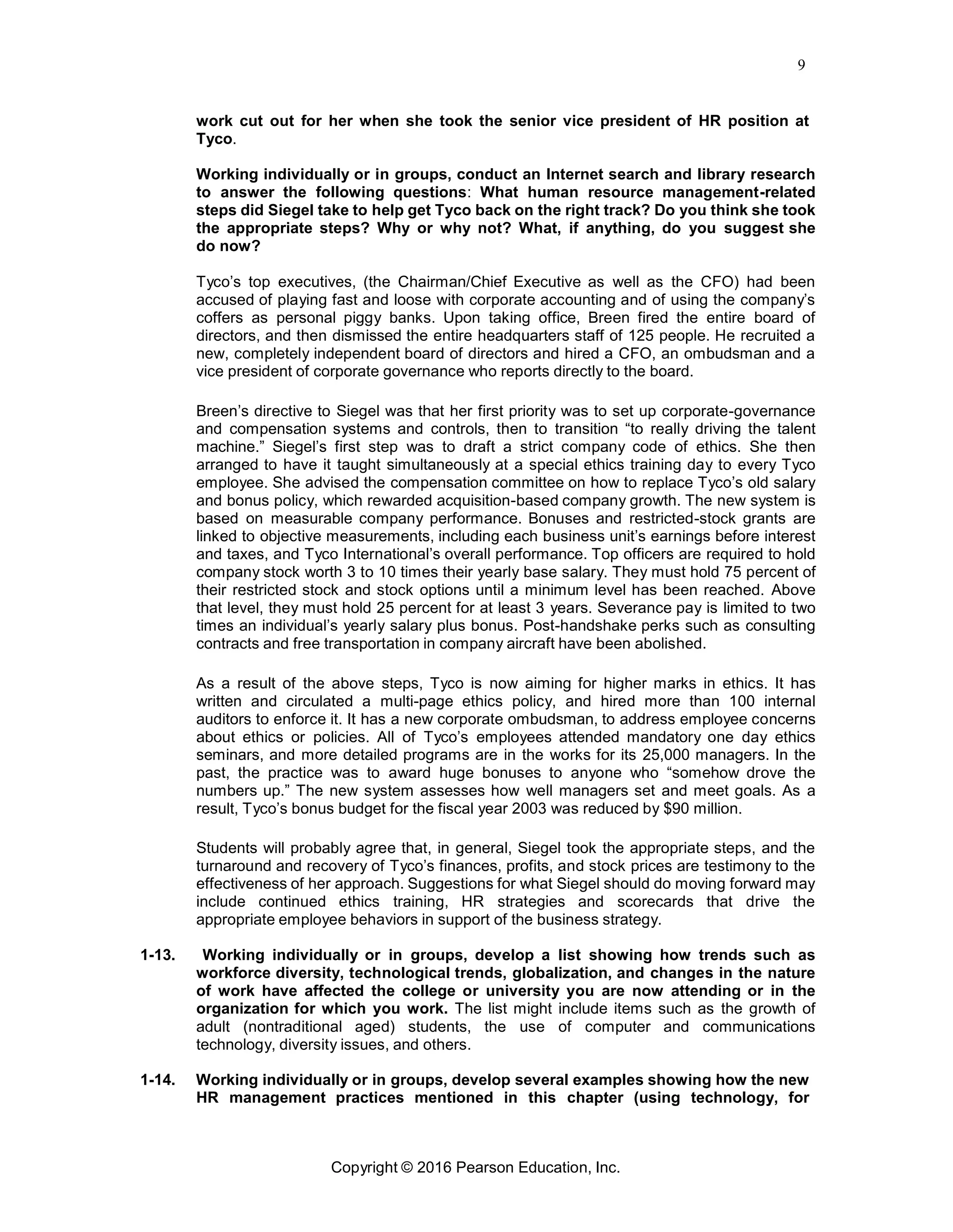 9
Copyright © 2016 Pearson Education, Inc.
work cut out for her when she took the senior vice president of HR position at
Tyco.
Working individually or in groups, conduct an Internet search and library research
to answer the following questions: What human resource management-related
steps did Siegel take to help get Tyco back on the right track? Do you think she took
the appropriate steps? Why or why not? What, if anything, do you suggest she
do now?
Tyco’s top executives, (the Chairman/Chief Executive as well as the CFO) had been
accused of playing fast and loose with corporate accounting and of using the company’s
coffers as personal piggy banks. Upon taking office, Breen fired the entire board of
directors, and then dismissed the entire headquarters staff of 125 people. He recruited a
new, completely independent board of directors and hired a CFO, an ombudsman and a
vice president of corporate governance who reports directly to the board.
Breen’s directive to Siegel was that her first priority was to set up corporate-governance
and compensation systems and controls, then to transition “to really driving the talent
machine.” Siegel’s first step was to draft a strict company code of ethics. She then
arranged to have it taught simultaneously at a special ethics training day to every Tyco
employee. She advised the compensation committee on how to replace Tyco’s old salary
and bonus policy, which rewarded acquisition-based company growth. The new system is
based on measurable company performance. Bonuses and restricted-stock grants are
linked to objective measurements, including each business unit’s earnings before interest
and taxes, and Tyco International’s overall performance. Top officers are required to hold
company stock worth 3 to 10 times their yearly base salary. They must hold 75 percent of
their restricted stock and stock options until a minimum level has been reached. Above
that level, they must hold 25 percent for at least 3 years. Severance pay is limited to two
times an individual’s yearly salary plus bonus. Post-handshake perks such as consulting
contracts and free transportation in company aircraft have been abolished.
As a result of the above steps, Tyco is now aiming for higher marks in ethics. It has
written and circulated a multi-page ethics policy, and hired more than 100 internal
auditors to enforce it. It has a new corporate ombudsman, to address employee concerns
about ethics or policies. All of Tyco’s employees attended mandatory one day ethics
seminars, and more detailed programs are in the works for its 25,000 managers. In the
past, the practice was to award huge bonuses to anyone who “somehow drove the
numbers up.” The new system assesses how well managers set and meet goals. As a
result, Tyco’s bonus budget for the fiscal year 2003 was reduced by $90 million.
Students will probably agree that, in general, Siegel took the appropriate steps, and the
turnaround and recovery of Tyco’s finances, profits, and stock prices are testimony to the
effectiveness of her approach. Suggestions for what Siegel should do moving forward may
include continued ethics training, HR strategies and scorecards that drive the
appropriate employee behaviors in support of the business strategy.
1-13. Working individually or in groups, develop a list showing how trends such as
workforce diversity, technological trends, globalization, and changes in the nature
of work have affected the college or university you are now attending or in the
organization for which you work. The list might include items such as the growth of
adult (nontraditional aged) students, the use of computer and communications
technology, diversity issues, and others.
1-14. Working individually or in groups, develop several examples showing how the new
HR management practices mentioned in this chapter (using technology, for
 