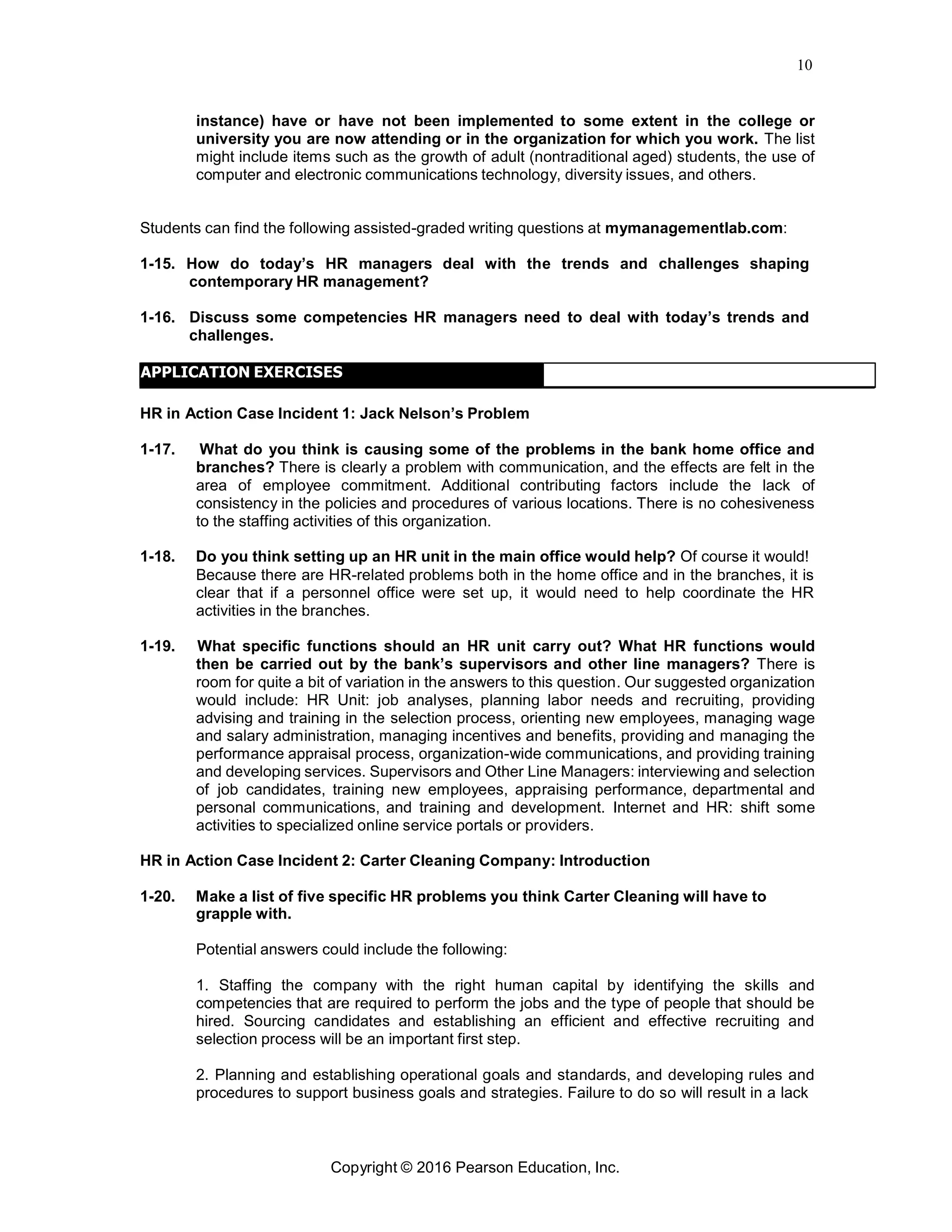 10
Copyright © 2016 Pearson Education, Inc.
instance) have or have not been implemented to some extent in the college or
university you are now attending or in the organization for which you work. The list
might include items such as the growth of adult (nontraditional aged) students, the use of
computer and electronic communications technology, diversity issues, and others.
Students can find the following assisted-graded writing questions at mymanagementlab.com:
1-15. How do today’s HR managers deal with the trends and challenges shaping
contemporary HR management?
1-16. Discuss some competencies HR managers need to deal with today’s trends and
challenges.
APPLICATION EXERCISES
HR in Action Case Incident 1: Jack Nelson’s Problem
1-17. What do you think is causing some of the problems in the bank home office and
branches? There is clearly a problem with communication, and the effects are felt in the
area of employee commitment. Additional contributing factors include the lack of
consistency in the policies and procedures of various locations. There is no cohesiveness
to the staffing activities of this organization.
1-18. Do you think setting up an HR unit in the main office would help? Of course it would!
Because there are HR-related problems both in the home office and in the branches, it is
clear that if a personnel office were set up, it would need to help coordinate the HR
activities in the branches.
1-19. What specific functions should an HR unit carry out? What HR functions would
then be carried out by the bank’s supervisors and other line managers? There is
room for quite a bit of variation in the answers to this question. Our suggested organization
would include: HR Unit: job analyses, planning labor needs and recruiting, providing
advising and training in the selection process, orienting new employees, managing wage
and salary administration, managing incentives and benefits, providing and managing the
performance appraisal process, organization-wide communications, and providing training
and developing services. Supervisors and Other Line Managers: interviewing and selection
of job candidates, training new employees, appraising performance, departmental and
personal communications, and training and development. Internet and HR: shift some
activities to specialized online service portals or providers.
HR in Action Case Incident 2: Carter Cleaning Company: Introduction
1-20. Make a list of five specific HR problems you think Carter Cleaning will have to
grapple with.
Potential answers could include the following:
1. Staffing the company with the right human capital by identifying the skills and
competencies that are required to perform the jobs and the type of people that should be
hired. Sourcing candidates and establishing an efficient and effective recruiting and
selection process will be an important first step.
2. Planning and establishing operational goals and standards, and developing rules and
procedures to support business goals and strategies. Failure to do so will result in a lack
 