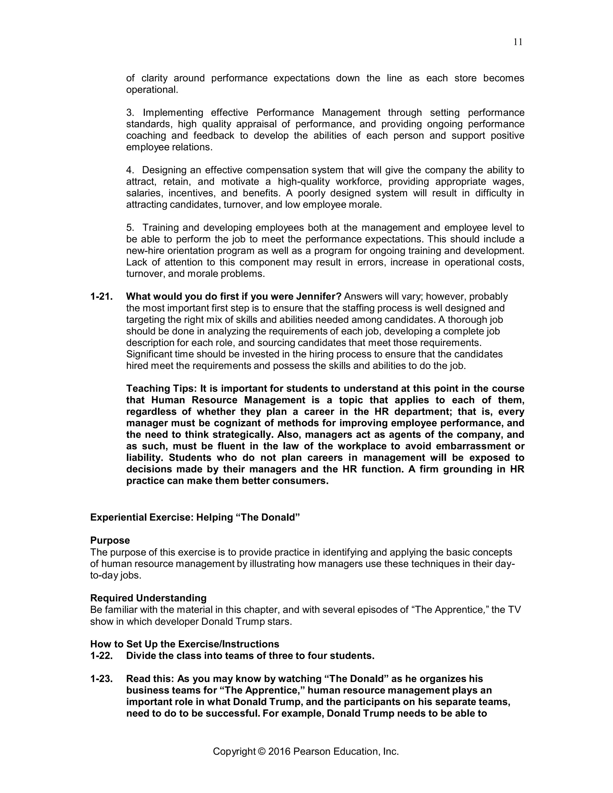 11
Copyright © 2016 Pearson Education, Inc.
of clarity around performance expectations down the line as each store becomes
operational.
3. Implementing effective Performance Management through setting performance
standards, high quality appraisal of performance, and providing ongoing performance
coaching and feedback to develop the abilities of each person and support positive
employee relations.
4. Designing an effective compensation system that will give the company the ability to
attract, retain, and motivate a high-quality workforce, providing appropriate wages,
salaries, incentives, and benefits. A poorly designed system will result in difficulty in
attracting candidates, turnover, and low employee morale.
5. Training and developing employees both at the management and employee level to
be able to perform the job to meet the performance expectations. This should include a
new-hire orientation program as well as a program for ongoing training and development.
Lack of attention to this component may result in errors, increase in operational costs,
turnover, and morale problems.
1-21. What would you do first if you were Jennifer? Answers will vary; however, probably
the most important first step is to ensure that the staffing process is well designed and
targeting the right mix of skills and abilities needed among candidates. A thorough job
should be done in analyzing the requirements of each job, developing a complete job
description for each role, and sourcing candidates that meet those requirements.
Significant time should be invested in the hiring process to ensure that the candidates
hired meet the requirements and possess the skills and abilities to do the job.
Teaching Tips: It is important for students to understand at this point in the course
that Human Resource Management is a topic that applies to each of them,
regardless of whether they plan a career in the HR department; that is, every
manager must be cognizant of methods for improving employee performance, and
the need to think strategically. Also, managers act as agents of the company, and
as such, must be fluent in the law of the workplace to avoid embarrassment or
liability. Students who do not plan careers in management will be exposed to
decisions made by their managers and the HR function. A firm grounding in HR
practice can make them better consumers.
Experiential Exercise: Helping “The Donald”
Purpose
The purpose of this exercise is to provide practice in identifying and applying the basic concepts
of human resource management by illustrating how managers use these techniques in their day-
to-day jobs.
Required Understanding
Be familiar with the material in this chapter, and with several episodes of “The Apprentice,” the TV
show in which developer Donald Trump stars.
How to Set Up the Exercise/Instructions
1-22. Divide the class into teams of three to four students.
1-23. Read this: As you may know by watching “The Donald” as he organizes his
business teams for “The Apprentice,” human resource management plays an
important role in what Donald Trump, and the participants on his separate teams,
need to do to be successful. For example, Donald Trump needs to be able to
 
