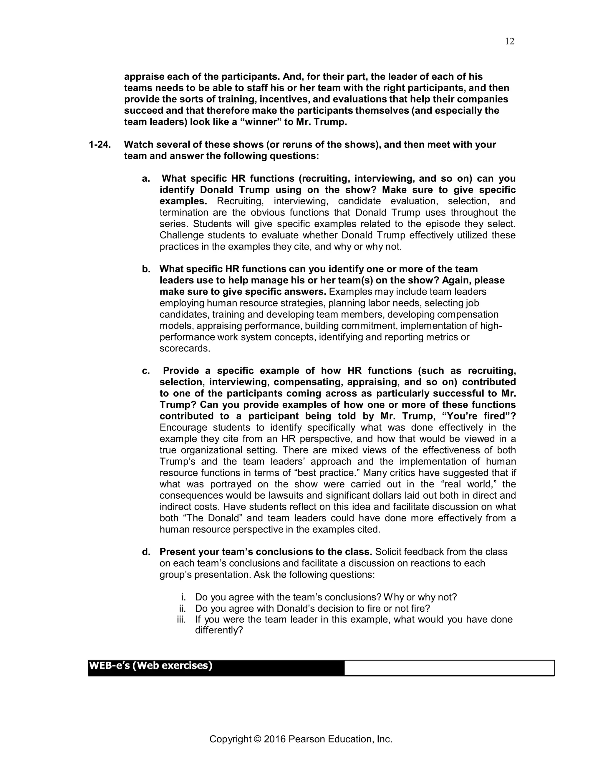12
Copyright © 2016 Pearson Education, Inc.
appraise each of the participants. And, for their part, the leader of each of his
teams needs to be able to staff his or her team with the right participants, and then
provide the sorts of training, incentives, and evaluations that help their companies
succeed and that therefore make the participants themselves (and especially the
team leaders) look like a “winner” to Mr. Trump.
1-24. Watch several of these shows (or reruns of the shows), and then meet with your
team and answer the following questions:
a. What specific HR functions (recruiting, interviewing, and so on) can you
identify Donald Trump using on the show? Make sure to give specific
examples. Recruiting, interviewing, candidate evaluation, selection, and
termination are the obvious functions that Donald Trump uses throughout the
series. Students will give specific examples related to the episode they select.
Challenge students to evaluate whether Donald Trump effectively utilized these
practices in the examples they cite, and why or why not.
b. What specific HR functions can you identify one or more of the team
leaders use to help manage his or her team(s) on the show? Again, please
make sure to give specific answers. Examples may include team leaders
employing human resource strategies, planning labor needs, selecting job
candidates, training and developing team members, developing compensation
models, appraising performance, building commitment, implementation of high-
performance work system concepts, identifying and reporting metrics or
scorecards.
c. Provide a specific example of how HR functions (such as recruiting,
selection, interviewing, compensating, appraising, and so on) contributed
to one of the participants coming across as particularly successful to Mr.
Trump? Can you provide examples of how one or more of these functions
contributed to a participant being told by Mr. Trump, “You’re fired”?
Encourage students to identify specifically what was done effectively in the
example they cite from an HR perspective, and how that would be viewed in a
true organizational setting. There are mixed views of the effectiveness of both
Trump’s and the team leaders’ approach and the implementation of human
resource functions in terms of “best practice.” Many critics have suggested that if
what was portrayed on the show were carried out in the “real world,” the
consequences would be lawsuits and significant dollars laid out both in direct and
indirect costs. Have students reflect on this idea and facilitate discussion on what
both “The Donald” and team leaders could have done more effectively from a
human resource perspective in the examples cited.
d. Present your team’s conclusions to the class. Solicit feedback from the class
on each team’s conclusions and facilitate a discussion on reactions to each
group’s presentation. Ask the following questions:
i. Do you agree with the team’s conclusions? Why or why not?
ii. Do you agree with Donald’s decision to fire or not fire?
iii. If you were the team leader in this example, what would you have done
differently?
WEB-e’s (Web exercises)
 