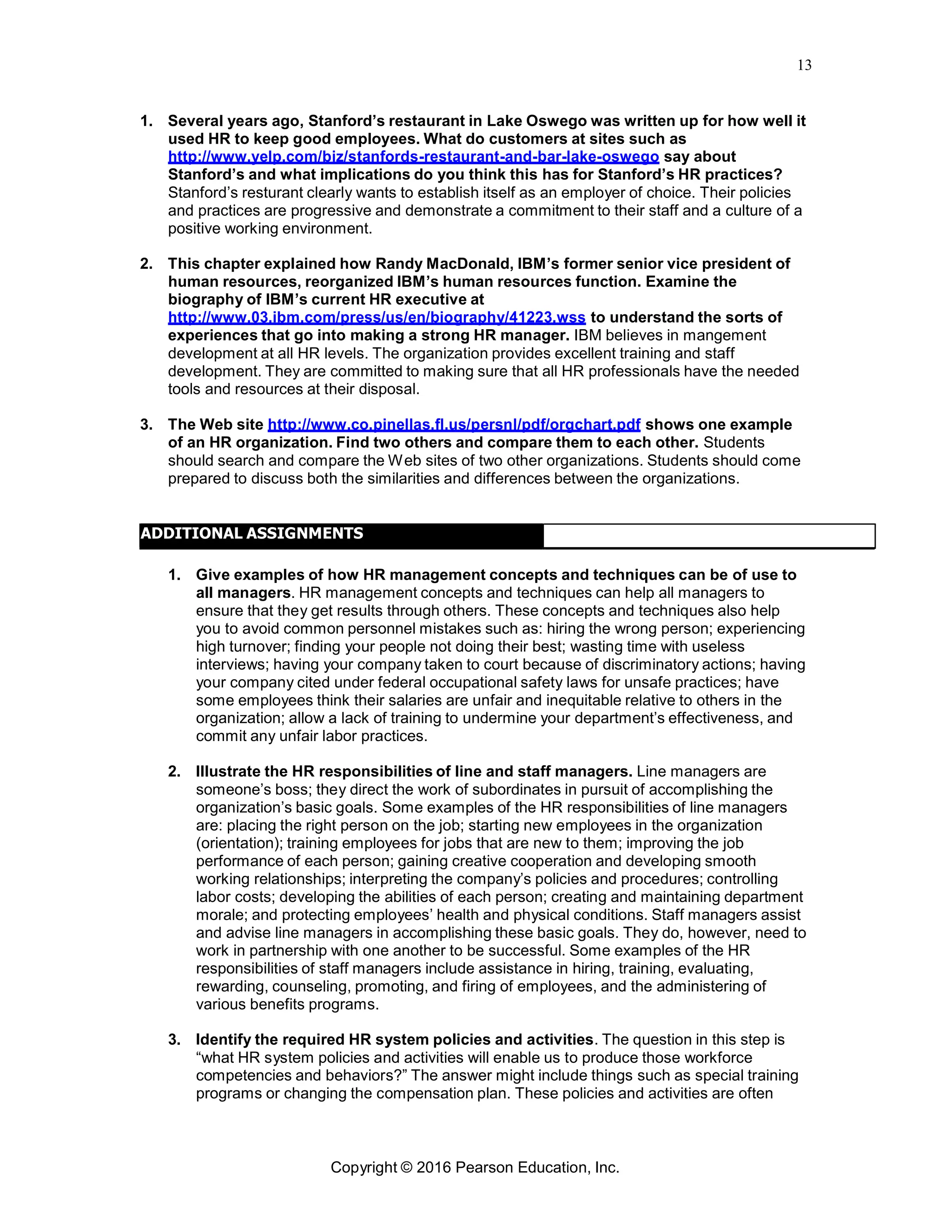 13
Copyright © 2016 Pearson Education, Inc.
1. Several years ago, Stanford’s restaurant in Lake Oswego was written up for how well it
used HR to keep good employees. What do customers at sites such as
http://www.yelp.com/biz/stanfords-restaurant-and-bar-lake-oswego say about
Stanford’s and what implications do you think this has for Stanford’s HR practices?
Stanford’s resturant clearly wants to establish itself as an employer of choice. Their policies
and practices are progressive and demonstrate a commitment to their staff and a culture of a
positive working environment.
2. This chapter explained how Randy MacDonald, IBM’s former senior vice president of
human resources, reorganized IBM’s human resources function. Examine the
biography of IBM’s current HR executive at
http://www.03.ibm.com/press/us/en/biography/41223.wss to understand the sorts of
experiences that go into making a strong HR manager. IBM believes in mangement
development at all HR levels. The organization provides excellent training and staff
development. They are committed to making sure that all HR professionals have the needed
tools and resources at their disposal.
3. The Web site http://www.co.pinellas.fl.us/persnl/pdf/orgchart.pdf shows one example
of an HR organization. Find two others and compare them to each other. Students
should search and compare the Web sites of two other organizations. Students should come
prepared to discuss both the similarities and differences between the organizations.
ADDITIONAL ASSIGNMENTS
1. Give examples of how HR management concepts and techniques can be of use to
all managers. HR management concepts and techniques can help all managers to
ensure that they get results through others. These concepts and techniques also help
you to avoid common personnel mistakes such as: hiring the wrong person; experiencing
high turnover; finding your people not doing their best; wasting time with useless
interviews; having your company taken to court because of discriminatory actions; having
your company cited under federal occupational safety laws for unsafe practices; have
some employees think their salaries are unfair and inequitable relative to others in the
organization; allow a lack of training to undermine your department’s effectiveness, and
commit any unfair labor practices.
2. Illustrate the HR responsibilities of line and staff managers. Line managers are
someone’s boss; they direct the work of subordinates in pursuit of accomplishing the
organization’s basic goals. Some examples of the HR responsibilities of line managers
are: placing the right person on the job; starting new employees in the organization
(orientation); training employees for jobs that are new to them; improving the job
performance of each person; gaining creative cooperation and developing smooth
working relationships; interpreting the company’s policies and procedures; controlling
labor costs; developing the abilities of each person; creating and maintaining department
morale; and protecting employees’ health and physical conditions. Staff managers assist
and advise line managers in accomplishing these basic goals. They do, however, need to
work in partnership with one another to be successful. Some examples of the HR
responsibilities of staff managers include assistance in hiring, training, evaluating,
rewarding, counseling, promoting, and firing of employees, and the administering of
various benefits programs.
3. Identify the required HR system policies and activities. The question in this step is
“what HR system policies and activities will enable us to produce those workforce
competencies and behaviors?” The answer might include things such as special training
programs or changing the compensation plan. These policies and activities are often
 