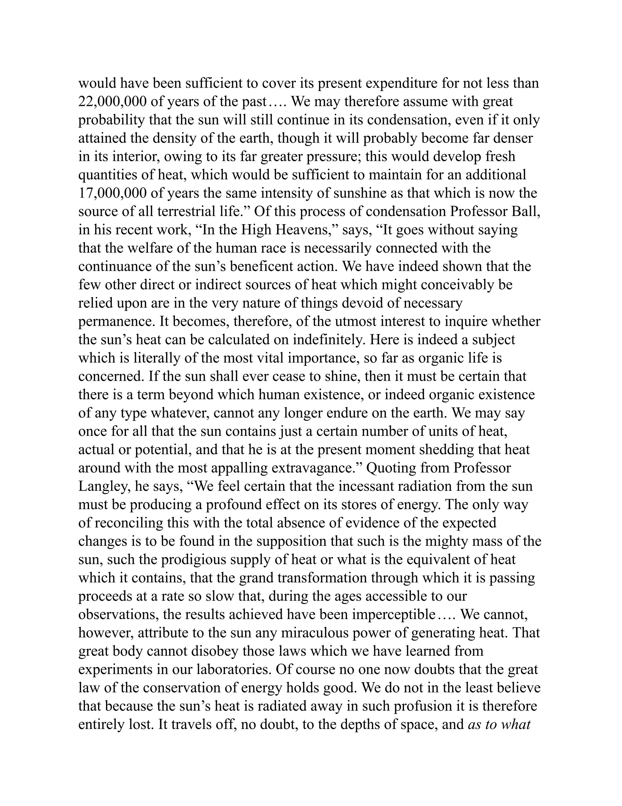 would have been sufficient to cover its present expenditure for not less than
22,000,000 of years of the past…. We may therefore assume with great
probability that the sun will still continue in its condensation, even if it only
attained the density of the earth, though it will probably become far denser
in its interior, owing to its far greater pressure; this would develop fresh
quantities of heat, which would be sufficient to maintain for an additional
17,000,000 of years the same intensity of sunshine as that which is now the
source of all terrestrial life.” Of this process of condensation Professor Ball,
in his recent work, “In the High Heavens,” says, “It goes without saying
that the welfare of the human race is necessarily connected with the
continuance of the sun’s beneficent action. We have indeed shown that the
few other direct or indirect sources of heat which might conceivably be
relied upon are in the very nature of things devoid of necessary
permanence. It becomes, therefore, of the utmost interest to inquire whether
the sun’s heat can be calculated on indefinitely. Here is indeed a subject
which is literally of the most vital importance, so far as organic life is
concerned. If the sun shall ever cease to shine, then it must be certain that
there is a term beyond which human existence, or indeed organic existence
of any type whatever, cannot any longer endure on the earth. We may say
once for all that the sun contains just a certain number of units of heat,
actual or potential, and that he is at the present moment shedding that heat
around with the most appalling extravagance.” Quoting from Professor
Langley, he says, “We feel certain that the incessant radiation from the sun
must be producing a profound effect on its stores of energy. The only way
of reconciling this with the total absence of evidence of the expected
changes is to be found in the supposition that such is the mighty mass of the
sun, such the prodigious supply of heat or what is the equivalent of heat
which it contains, that the grand transformation through which it is passing
proceeds at a rate so slow that, during the ages accessible to our
observations, the results achieved have been imperceptible…. We cannot,
however, attribute to the sun any miraculous power of generating heat. That
great body cannot disobey those laws which we have learned from
experiments in our laboratories. Of course no one now doubts that the great
law of the conservation of energy holds good. We do not in the least believe
that because the sun’s heat is radiated away in such profusion it is therefore
entirely lost. It travels off, no doubt, to the depths of space, and as to what
 