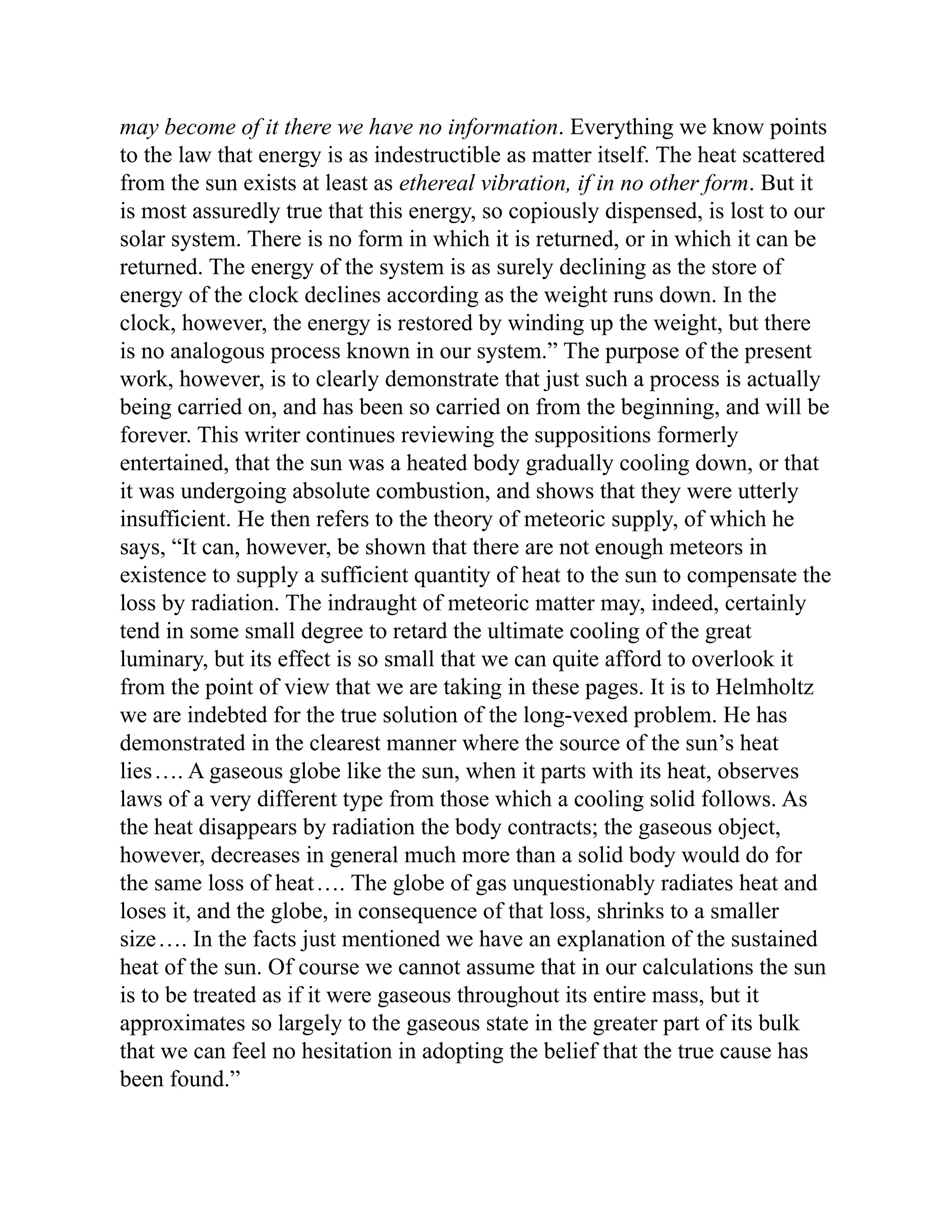may become of it there we have no information. Everything we know points
to the law that energy is as indestructible as matter itself. The heat scattered
from the sun exists at least as ethereal vibration, if in no other form. But it
is most assuredly true that this energy, so copiously dispensed, is lost to our
solar system. There is no form in which it is returned, or in which it can be
returned. The energy of the system is as surely declining as the store of
energy of the clock declines according as the weight runs down. In the
clock, however, the energy is restored by winding up the weight, but there
is no analogous process known in our system.” The purpose of the present
work, however, is to clearly demonstrate that just such a process is actually
being carried on, and has been so carried on from the beginning, and will be
forever. This writer continues reviewing the suppositions formerly
entertained, that the sun was a heated body gradually cooling down, or that
it was undergoing absolute combustion, and shows that they were utterly
insufficient. He then refers to the theory of meteoric supply, of which he
says, “It can, however, be shown that there are not enough meteors in
existence to supply a sufficient quantity of heat to the sun to compensate the
loss by radiation. The indraught of meteoric matter may, indeed, certainly
tend in some small degree to retard the ultimate cooling of the great
luminary, but its effect is so small that we can quite afford to overlook it
from the point of view that we are taking in these pages. It is to Helmholtz
we are indebted for the true solution of the long-vexed problem. He has
demonstrated in the clearest manner where the source of the sun’s heat
lies…. A gaseous globe like the sun, when it parts with its heat, observes
laws of a very different type from those which a cooling solid follows. As
the heat disappears by radiation the body contracts; the gaseous object,
however, decreases in general much more than a solid body would do for
the same loss of heat…. The globe of gas unquestionably radiates heat and
loses it, and the globe, in consequence of that loss, shrinks to a smaller
size…. In the facts just mentioned we have an explanation of the sustained
heat of the sun. Of course we cannot assume that in our calculations the sun
is to be treated as if it were gaseous throughout its entire mass, but it
approximates so largely to the gaseous state in the greater part of its bulk
that we can feel no hesitation in adopting the belief that the true cause has
been found.”
 