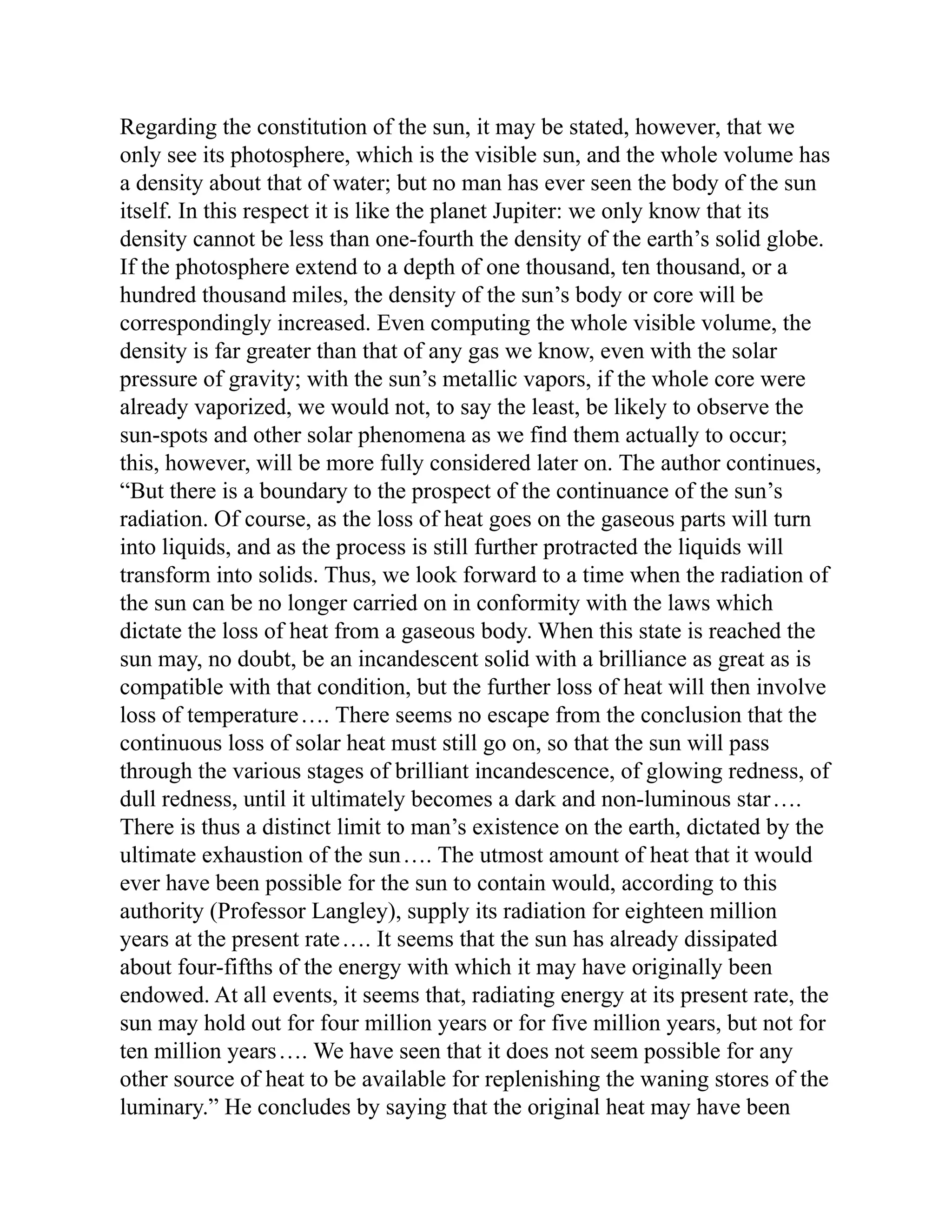 Regarding the constitution of the sun, it may be stated, however, that we
only see its photosphere, which is the visible sun, and the whole volume has
a density about that of water; but no man has ever seen the body of the sun
itself. In this respect it is like the planet Jupiter: we only know that its
density cannot be less than one-fourth the density of the earth’s solid globe.
If the photosphere extend to a depth of one thousand, ten thousand, or a
hundred thousand miles, the density of the sun’s body or core will be
correspondingly increased. Even computing the whole visible volume, the
density is far greater than that of any gas we know, even with the solar
pressure of gravity; with the sun’s metallic vapors, if the whole core were
already vaporized, we would not, to say the least, be likely to observe the
sun-spots and other solar phenomena as we find them actually to occur;
this, however, will be more fully considered later on. The author continues,
“But there is a boundary to the prospect of the continuance of the sun’s
radiation. Of course, as the loss of heat goes on the gaseous parts will turn
into liquids, and as the process is still further protracted the liquids will
transform into solids. Thus, we look forward to a time when the radiation of
the sun can be no longer carried on in conformity with the laws which
dictate the loss of heat from a gaseous body. When this state is reached the
sun may, no doubt, be an incandescent solid with a brilliance as great as is
compatible with that condition, but the further loss of heat will then involve
loss of temperature…. There seems no escape from the conclusion that the
continuous loss of solar heat must still go on, so that the sun will pass
through the various stages of brilliant incandescence, of glowing redness, of
dull redness, until it ultimately becomes a dark and non-luminous star….
There is thus a distinct limit to man’s existence on the earth, dictated by the
ultimate exhaustion of the sun…. The utmost amount of heat that it would
ever have been possible for the sun to contain would, according to this
authority (Professor Langley), supply its radiation for eighteen million
years at the present rate…. It seems that the sun has already dissipated
about four-fifths of the energy with which it may have originally been
endowed. At all events, it seems that, radiating energy at its present rate, the
sun may hold out for four million years or for five million years, but not for
ten million years…. We have seen that it does not seem possible for any
other source of heat to be available for replenishing the waning stores of the
luminary.” He concludes by saying that the original heat may have been
 