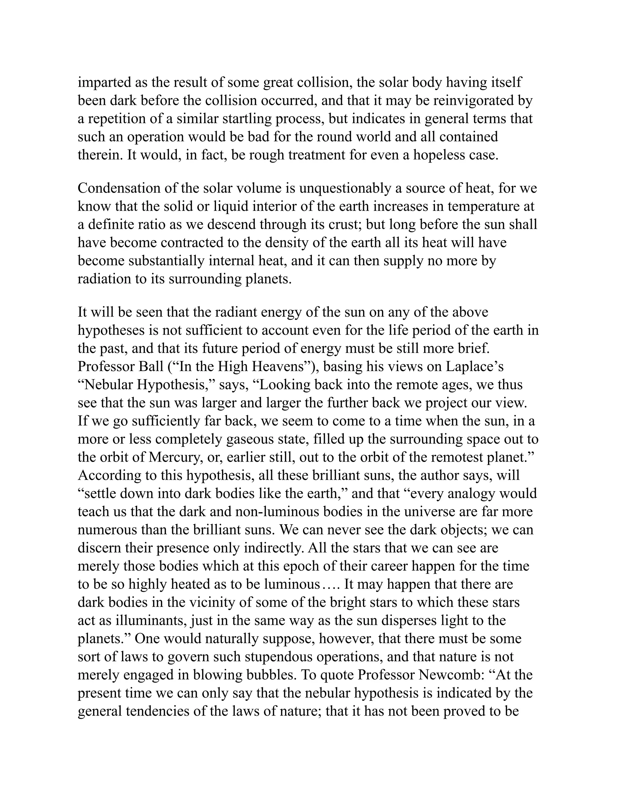 imparted as the result of some great collision, the solar body having itself
been dark before the collision occurred, and that it may be reinvigorated by
a repetition of a similar startling process, but indicates in general terms that
such an operation would be bad for the round world and all contained
therein. It would, in fact, be rough treatment for even a hopeless case.
Condensation of the solar volume is unquestionably a source of heat, for we
know that the solid or liquid interior of the earth increases in temperature at
a definite ratio as we descend through its crust; but long before the sun shall
have become contracted to the density of the earth all its heat will have
become substantially internal heat, and it can then supply no more by
radiation to its surrounding planets.
It will be seen that the radiant energy of the sun on any of the above
hypotheses is not sufficient to account even for the life period of the earth in
the past, and that its future period of energy must be still more brief.
Professor Ball (“In the High Heavens”), basing his views on Laplace’s
“Nebular Hypothesis,” says, “Looking back into the remote ages, we thus
see that the sun was larger and larger the further back we project our view.
If we go sufficiently far back, we seem to come to a time when the sun, in a
more or less completely gaseous state, filled up the surrounding space out to
the orbit of Mercury, or, earlier still, out to the orbit of the remotest planet.”
According to this hypothesis, all these brilliant suns, the author says, will
“settle down into dark bodies like the earth,” and that “every analogy would
teach us that the dark and non-luminous bodies in the universe are far more
numerous than the brilliant suns. We can never see the dark objects; we can
discern their presence only indirectly. All the stars that we can see are
merely those bodies which at this epoch of their career happen for the time
to be so highly heated as to be luminous…. It may happen that there are
dark bodies in the vicinity of some of the bright stars to which these stars
act as illuminants, just in the same way as the sun disperses light to the
planets.” One would naturally suppose, however, that there must be some
sort of laws to govern such stupendous operations, and that nature is not
merely engaged in blowing bubbles. To quote Professor Newcomb: “At the
present time we can only say that the nebular hypothesis is indicated by the
general tendencies of the laws of nature; that it has not been proved to be
 