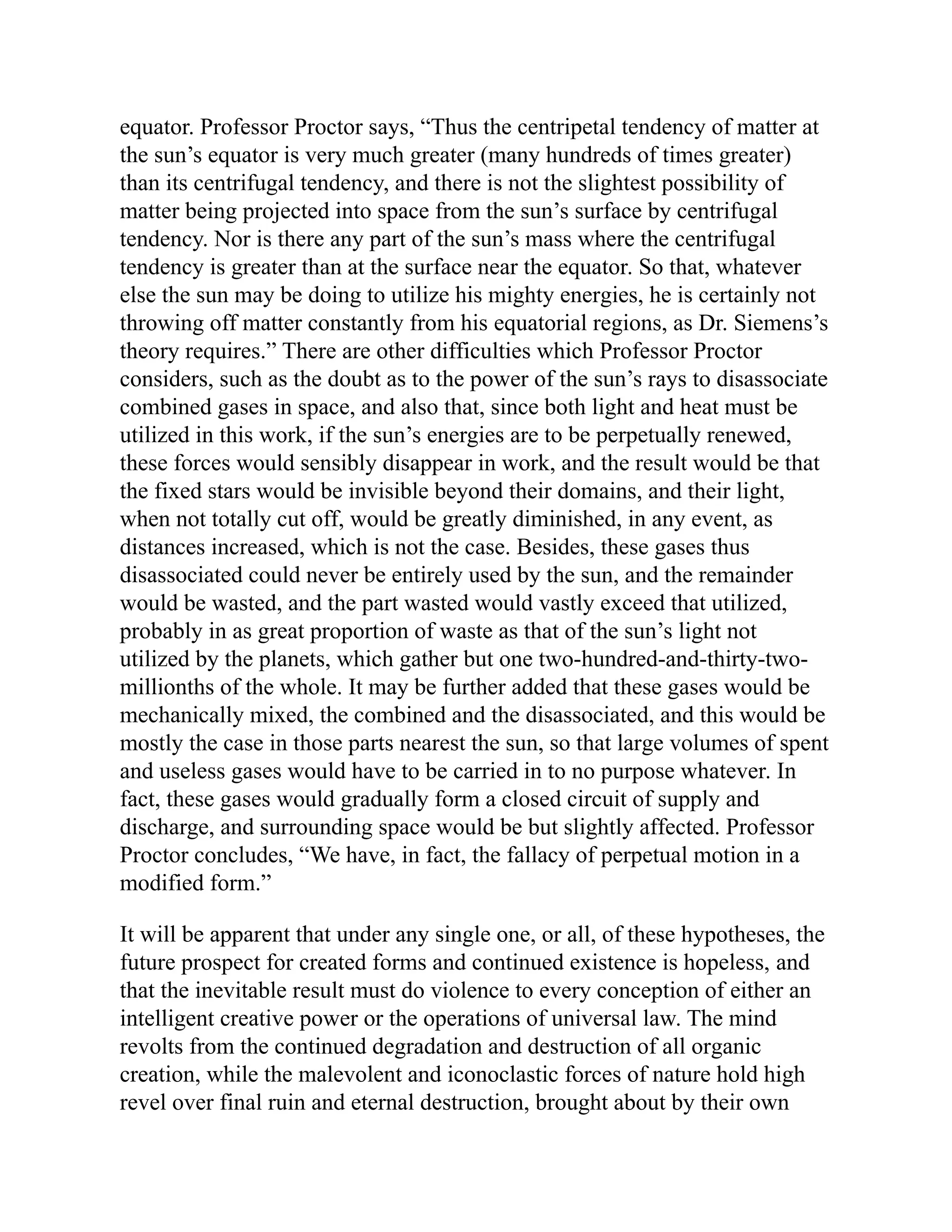 equator. Professor Proctor says, “Thus the centripetal tendency of matter at
the sun’s equator is very much greater (many hundreds of times greater)
than its centrifugal tendency, and there is not the slightest possibility of
matter being projected into space from the sun’s surface by centrifugal
tendency. Nor is there any part of the sun’s mass where the centrifugal
tendency is greater than at the surface near the equator. So that, whatever
else the sun may be doing to utilize his mighty energies, he is certainly not
throwing off matter constantly from his equatorial regions, as Dr. Siemens’s
theory requires.” There are other difficulties which Professor Proctor
considers, such as the doubt as to the power of the sun’s rays to disassociate
combined gases in space, and also that, since both light and heat must be
utilized in this work, if the sun’s energies are to be perpetually renewed,
these forces would sensibly disappear in work, and the result would be that
the fixed stars would be invisible beyond their domains, and their light,
when not totally cut off, would be greatly diminished, in any event, as
distances increased, which is not the case. Besides, these gases thus
disassociated could never be entirely used by the sun, and the remainder
would be wasted, and the part wasted would vastly exceed that utilized,
probably in as great proportion of waste as that of the sun’s light not
utilized by the planets, which gather but one two-hundred-and-thirty-two-
millionths of the whole. It may be further added that these gases would be
mechanically mixed, the combined and the disassociated, and this would be
mostly the case in those parts nearest the sun, so that large volumes of spent
and useless gases would have to be carried in to no purpose whatever. In
fact, these gases would gradually form a closed circuit of supply and
discharge, and surrounding space would be but slightly affected. Professor
Proctor concludes, “We have, in fact, the fallacy of perpetual motion in a
modified form.”
It will be apparent that under any single one, or all, of these hypotheses, the
future prospect for created forms and continued existence is hopeless, and
that the inevitable result must do violence to every conception of either an
intelligent creative power or the operations of universal law. The mind
revolts from the continued degradation and destruction of all organic
creation, while the malevolent and iconoclastic forces of nature hold high
revel over final ruin and eternal destruction, brought about by their own
 