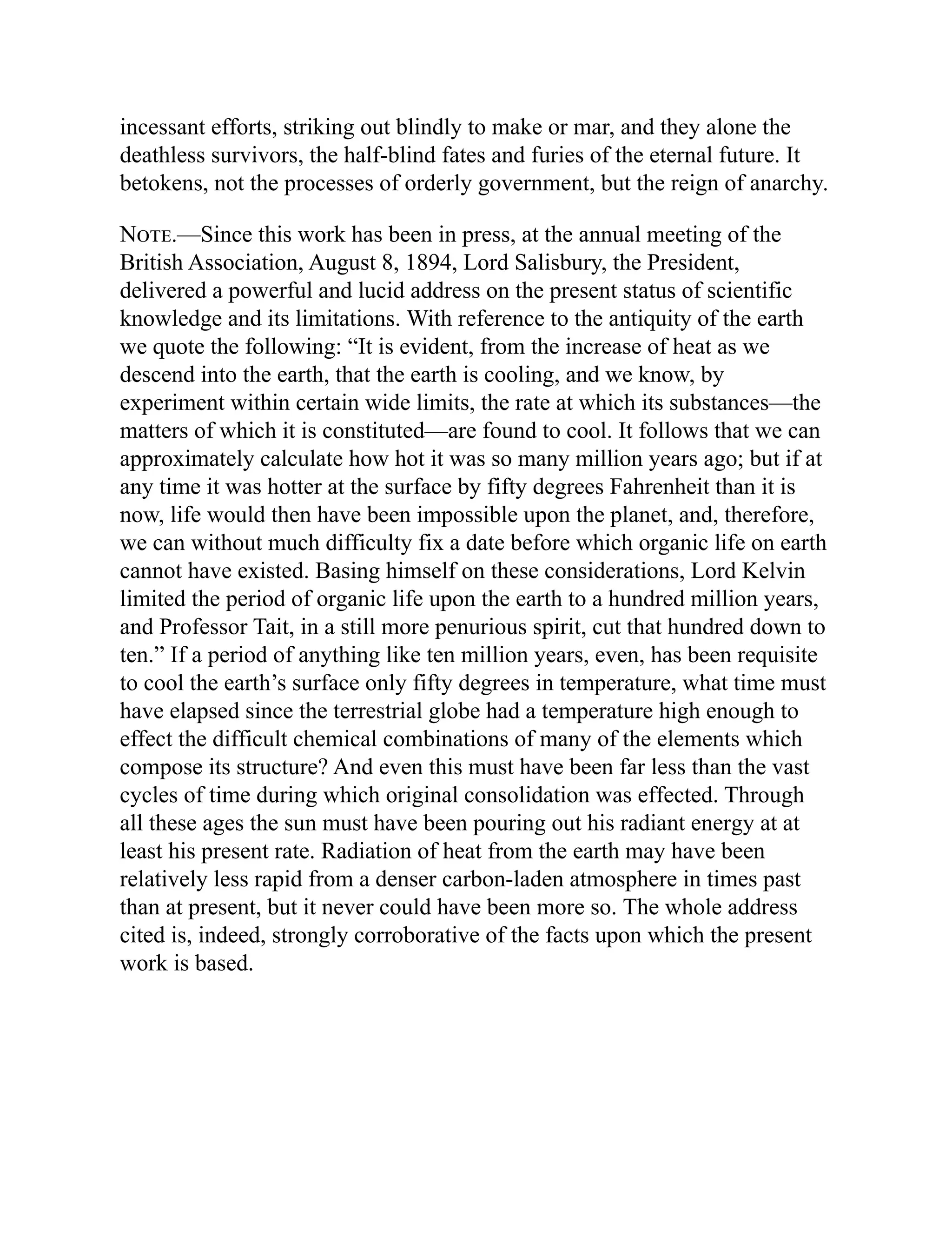 incessant efforts, striking out blindly to make or mar, and they alone the
deathless survivors, the half-blind fates and furies of the eternal future. It
betokens, not the processes of orderly government, but the reign of anarchy.
Note.—Since this work has been in press, at the annual meeting of the
British Association, August 8, 1894, Lord Salisbury, the President,
delivered a powerful and lucid address on the present status of scientific
knowledge and its limitations. With reference to the antiquity of the earth
we quote the following: “It is evident, from the increase of heat as we
descend into the earth, that the earth is cooling, and we know, by
experiment within certain wide limits, the rate at which its substances—the
matters of which it is constituted—are found to cool. It follows that we can
approximately calculate how hot it was so many million years ago; but if at
any time it was hotter at the surface by fifty degrees Fahrenheit than it is
now, life would then have been impossible upon the planet, and, therefore,
we can without much difficulty fix a date before which organic life on earth
cannot have existed. Basing himself on these considerations, Lord Kelvin
limited the period of organic life upon the earth to a hundred million years,
and Professor Tait, in a still more penurious spirit, cut that hundred down to
ten.” If a period of anything like ten million years, even, has been requisite
to cool the earth’s surface only fifty degrees in temperature, what time must
have elapsed since the terrestrial globe had a temperature high enough to
effect the difficult chemical combinations of many of the elements which
compose its structure? And even this must have been far less than the vast
cycles of time during which original consolidation was effected. Through
all these ages the sun must have been pouring out his radiant energy at at
least his present rate. Radiation of heat from the earth may have been
relatively less rapid from a denser carbon-laden atmosphere in times past
than at present, but it never could have been more so. The whole address
cited is, indeed, strongly corroborative of the facts upon which the present
work is based.
 