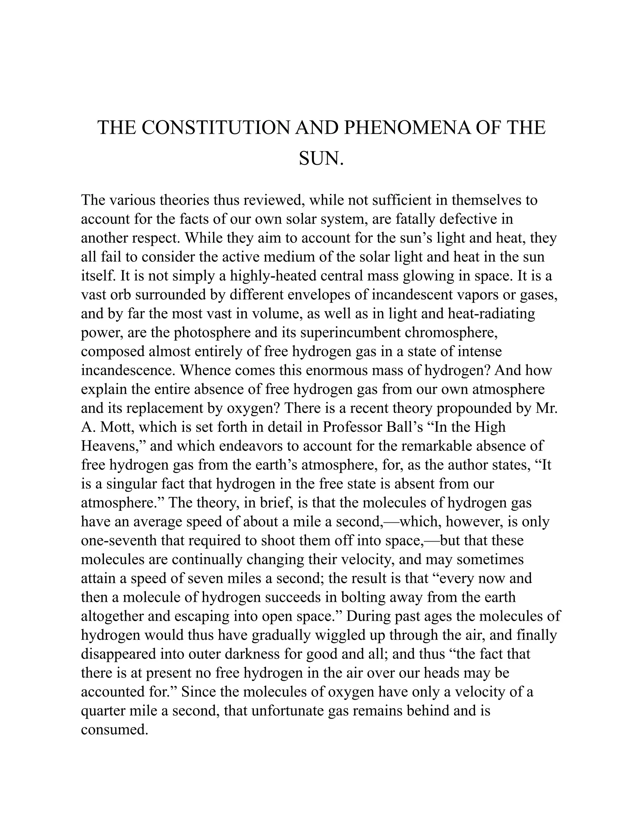THE CONSTITUTION AND PHENOMENA OF THE
SUN.
The various theories thus reviewed, while not sufficient in themselves to
account for the facts of our own solar system, are fatally defective in
another respect. While they aim to account for the sun’s light and heat, they
all fail to consider the active medium of the solar light and heat in the sun
itself. It is not simply a highly-heated central mass glowing in space. It is a
vast orb surrounded by different envelopes of incandescent vapors or gases,
and by far the most vast in volume, as well as in light and heat-radiating
power, are the photosphere and its superincumbent chromosphere,
composed almost entirely of free hydrogen gas in a state of intense
incandescence. Whence comes this enormous mass of hydrogen? And how
explain the entire absence of free hydrogen gas from our own atmosphere
and its replacement by oxygen? There is a recent theory propounded by Mr.
A. Mott, which is set forth in detail in Professor Ball’s “In the High
Heavens,” and which endeavors to account for the remarkable absence of
free hydrogen gas from the earth’s atmosphere, for, as the author states, “It
is a singular fact that hydrogen in the free state is absent from our
atmosphere.” The theory, in brief, is that the molecules of hydrogen gas
have an average speed of about a mile a second,—which, however, is only
one-seventh that required to shoot them off into space,—but that these
molecules are continually changing their velocity, and may sometimes
attain a speed of seven miles a second; the result is that “every now and
then a molecule of hydrogen succeeds in bolting away from the earth
altogether and escaping into open space.” During past ages the molecules of
hydrogen would thus have gradually wiggled up through the air, and finally
disappeared into outer darkness for good and all; and thus “the fact that
there is at present no free hydrogen in the air over our heads may be
accounted for.” Since the molecules of oxygen have only a velocity of a
quarter mile a second, that unfortunate gas remains behind and is
consumed.
 