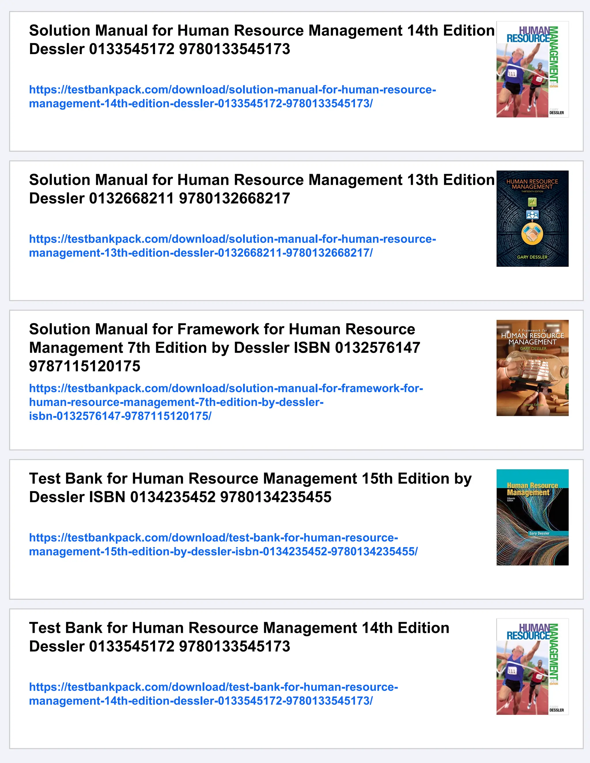 Solution Manual for Human Resource Management 14th Edition
Dessler 0133545172 9780133545173
https://testbankpack.com/download/solution-manual-for-human-resource-
management-14th-edition-dessler-0133545172-9780133545173/
Solution Manual for Human Resource Management 13th Edition
Dessler 0132668211 9780132668217
https://testbankpack.com/download/solution-manual-for-human-resource-
management-13th-edition-dessler-0132668211-9780132668217/
Solution Manual for Framework for Human Resource
Management 7th Edition by Dessler ISBN 0132576147
9787115120175
https://testbankpack.com/download/solution-manual-for-framework-for-
human-resource-management-7th-edition-by-dessler-
isbn-0132576147-9787115120175/
Test Bank for Human Resource Management 15th Edition by
Dessler ISBN 0134235452 9780134235455
https://testbankpack.com/download/test-bank-for-human-resource-
management-15th-edition-by-dessler-isbn-0134235452-9780134235455/
Test Bank for Human Resource Management 14th Edition
Dessler 0133545172 9780133545173
https://testbankpack.com/download/test-bank-for-human-resource-
management-14th-edition-dessler-0133545172-9780133545173/
 