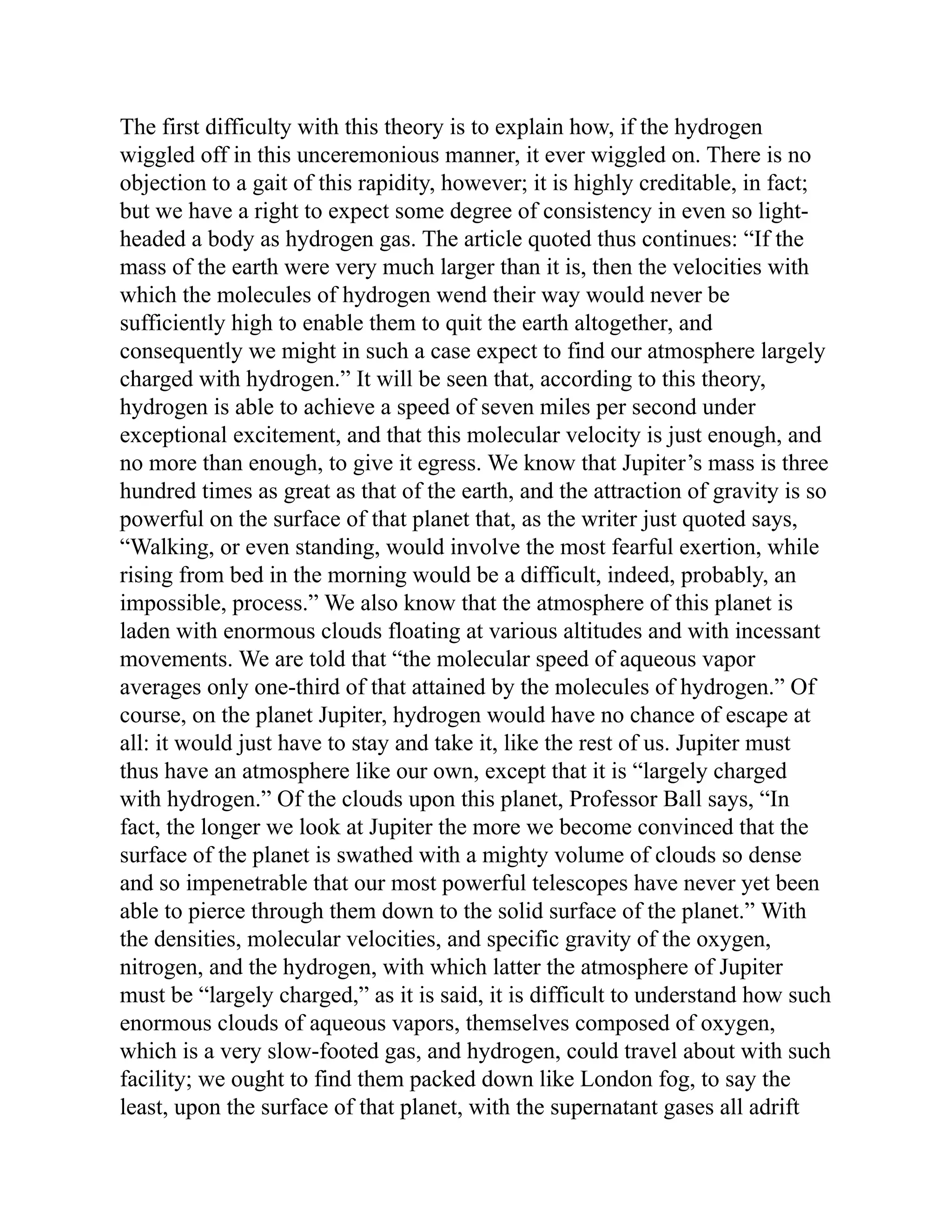The first difficulty with this theory is to explain how, if the hydrogen
wiggled off in this unceremonious manner, it ever wiggled on. There is no
objection to a gait of this rapidity, however; it is highly creditable, in fact;
but we have a right to expect some degree of consistency in even so light-
headed a body as hydrogen gas. The article quoted thus continues: “If the
mass of the earth were very much larger than it is, then the velocities with
which the molecules of hydrogen wend their way would never be
sufficiently high to enable them to quit the earth altogether, and
consequently we might in such a case expect to find our atmosphere largely
charged with hydrogen.” It will be seen that, according to this theory,
hydrogen is able to achieve a speed of seven miles per second under
exceptional excitement, and that this molecular velocity is just enough, and
no more than enough, to give it egress. We know that Jupiter’s mass is three
hundred times as great as that of the earth, and the attraction of gravity is so
powerful on the surface of that planet that, as the writer just quoted says,
“Walking, or even standing, would involve the most fearful exertion, while
rising from bed in the morning would be a difficult, indeed, probably, an
impossible, process.” We also know that the atmosphere of this planet is
laden with enormous clouds floating at various altitudes and with incessant
movements. We are told that “the molecular speed of aqueous vapor
averages only one-third of that attained by the molecules of hydrogen.” Of
course, on the planet Jupiter, hydrogen would have no chance of escape at
all: it would just have to stay and take it, like the rest of us. Jupiter must
thus have an atmosphere like our own, except that it is “largely charged
with hydrogen.” Of the clouds upon this planet, Professor Ball says, “In
fact, the longer we look at Jupiter the more we become convinced that the
surface of the planet is swathed with a mighty volume of clouds so dense
and so impenetrable that our most powerful telescopes have never yet been
able to pierce through them down to the solid surface of the planet.” With
the densities, molecular velocities, and specific gravity of the oxygen,
nitrogen, and the hydrogen, with which latter the atmosphere of Jupiter
must be “largely charged,” as it is said, it is difficult to understand how such
enormous clouds of aqueous vapors, themselves composed of oxygen,
which is a very slow-footed gas, and hydrogen, could travel about with such
facility; we ought to find them packed down like London fog, to say the
least, upon the surface of that planet, with the supernatant gases all adrift
 