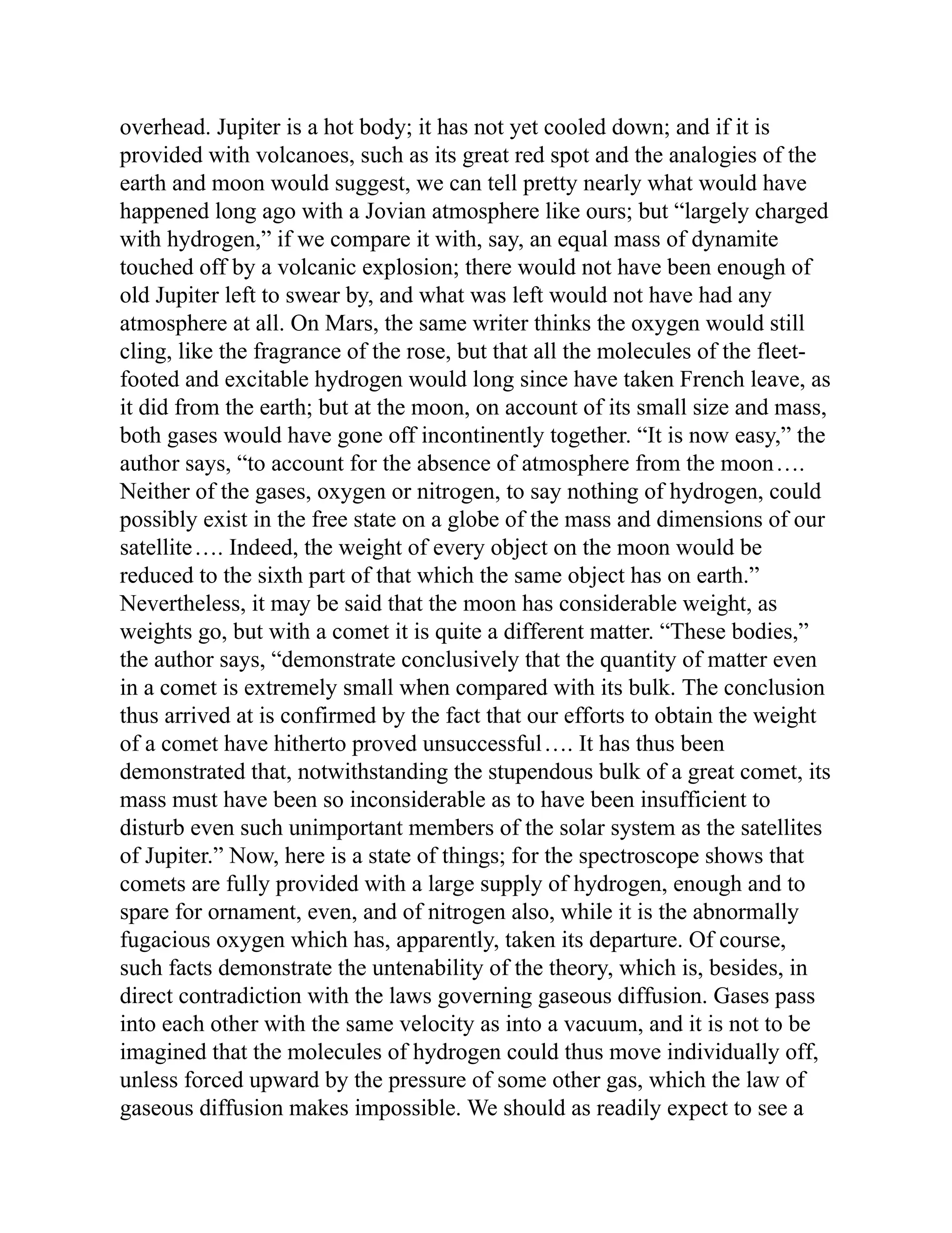overhead. Jupiter is a hot body; it has not yet cooled down; and if it is
provided with volcanoes, such as its great red spot and the analogies of the
earth and moon would suggest, we can tell pretty nearly what would have
happened long ago with a Jovian atmosphere like ours; but “largely charged
with hydrogen,” if we compare it with, say, an equal mass of dynamite
touched off by a volcanic explosion; there would not have been enough of
old Jupiter left to swear by, and what was left would not have had any
atmosphere at all. On Mars, the same writer thinks the oxygen would still
cling, like the fragrance of the rose, but that all the molecules of the fleet-
footed and excitable hydrogen would long since have taken French leave, as
it did from the earth; but at the moon, on account of its small size and mass,
both gases would have gone off incontinently together. “It is now easy,” the
author says, “to account for the absence of atmosphere from the moon….
Neither of the gases, oxygen or nitrogen, to say nothing of hydrogen, could
possibly exist in the free state on a globe of the mass and dimensions of our
satellite…. Indeed, the weight of every object on the moon would be
reduced to the sixth part of that which the same object has on earth.”
Nevertheless, it may be said that the moon has considerable weight, as
weights go, but with a comet it is quite a different matter. “These bodies,”
the author says, “demonstrate conclusively that the quantity of matter even
in a comet is extremely small when compared with its bulk. The conclusion
thus arrived at is confirmed by the fact that our efforts to obtain the weight
of a comet have hitherto proved unsuccessful…. It has thus been
demonstrated that, notwithstanding the stupendous bulk of a great comet, its
mass must have been so inconsiderable as to have been insufficient to
disturb even such unimportant members of the solar system as the satellites
of Jupiter.” Now, here is a state of things; for the spectroscope shows that
comets are fully provided with a large supply of hydrogen, enough and to
spare for ornament, even, and of nitrogen also, while it is the abnormally
fugacious oxygen which has, apparently, taken its departure. Of course,
such facts demonstrate the untenability of the theory, which is, besides, in
direct contradiction with the laws governing gaseous diffusion. Gases pass
into each other with the same velocity as into a vacuum, and it is not to be
imagined that the molecules of hydrogen could thus move individually off,
unless forced upward by the pressure of some other gas, which the law of
gaseous diffusion makes impossible. We should as readily expect to see a
 