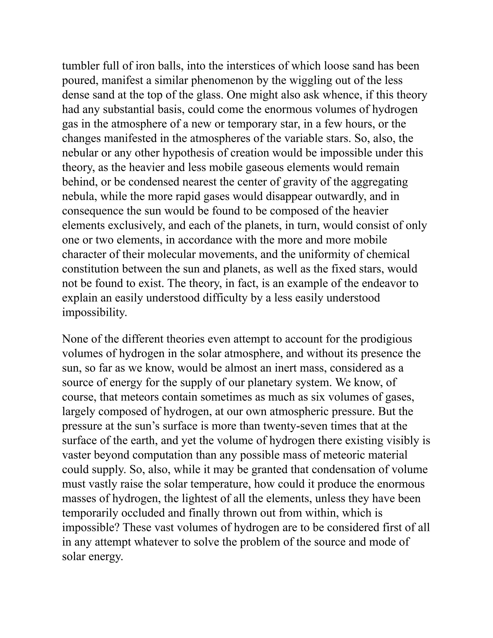 tumbler full of iron balls, into the interstices of which loose sand has been
poured, manifest a similar phenomenon by the wiggling out of the less
dense sand at the top of the glass. One might also ask whence, if this theory
had any substantial basis, could come the enormous volumes of hydrogen
gas in the atmosphere of a new or temporary star, in a few hours, or the
changes manifested in the atmospheres of the variable stars. So, also, the
nebular or any other hypothesis of creation would be impossible under this
theory, as the heavier and less mobile gaseous elements would remain
behind, or be condensed nearest the center of gravity of the aggregating
nebula, while the more rapid gases would disappear outwardly, and in
consequence the sun would be found to be composed of the heavier
elements exclusively, and each of the planets, in turn, would consist of only
one or two elements, in accordance with the more and more mobile
character of their molecular movements, and the uniformity of chemical
constitution between the sun and planets, as well as the fixed stars, would
not be found to exist. The theory, in fact, is an example of the endeavor to
explain an easily understood difficulty by a less easily understood
impossibility.
None of the different theories even attempt to account for the prodigious
volumes of hydrogen in the solar atmosphere, and without its presence the
sun, so far as we know, would be almost an inert mass, considered as a
source of energy for the supply of our planetary system. We know, of
course, that meteors contain sometimes as much as six volumes of gases,
largely composed of hydrogen, at our own atmospheric pressure. But the
pressure at the sun’s surface is more than twenty-seven times that at the
surface of the earth, and yet the volume of hydrogen there existing visibly is
vaster beyond computation than any possible mass of meteoric material
could supply. So, also, while it may be granted that condensation of volume
must vastly raise the solar temperature, how could it produce the enormous
masses of hydrogen, the lightest of all the elements, unless they have been
temporarily occluded and finally thrown out from within, which is
impossible? These vast volumes of hydrogen are to be considered first of all
in any attempt whatever to solve the problem of the source and mode of
solar energy.
 