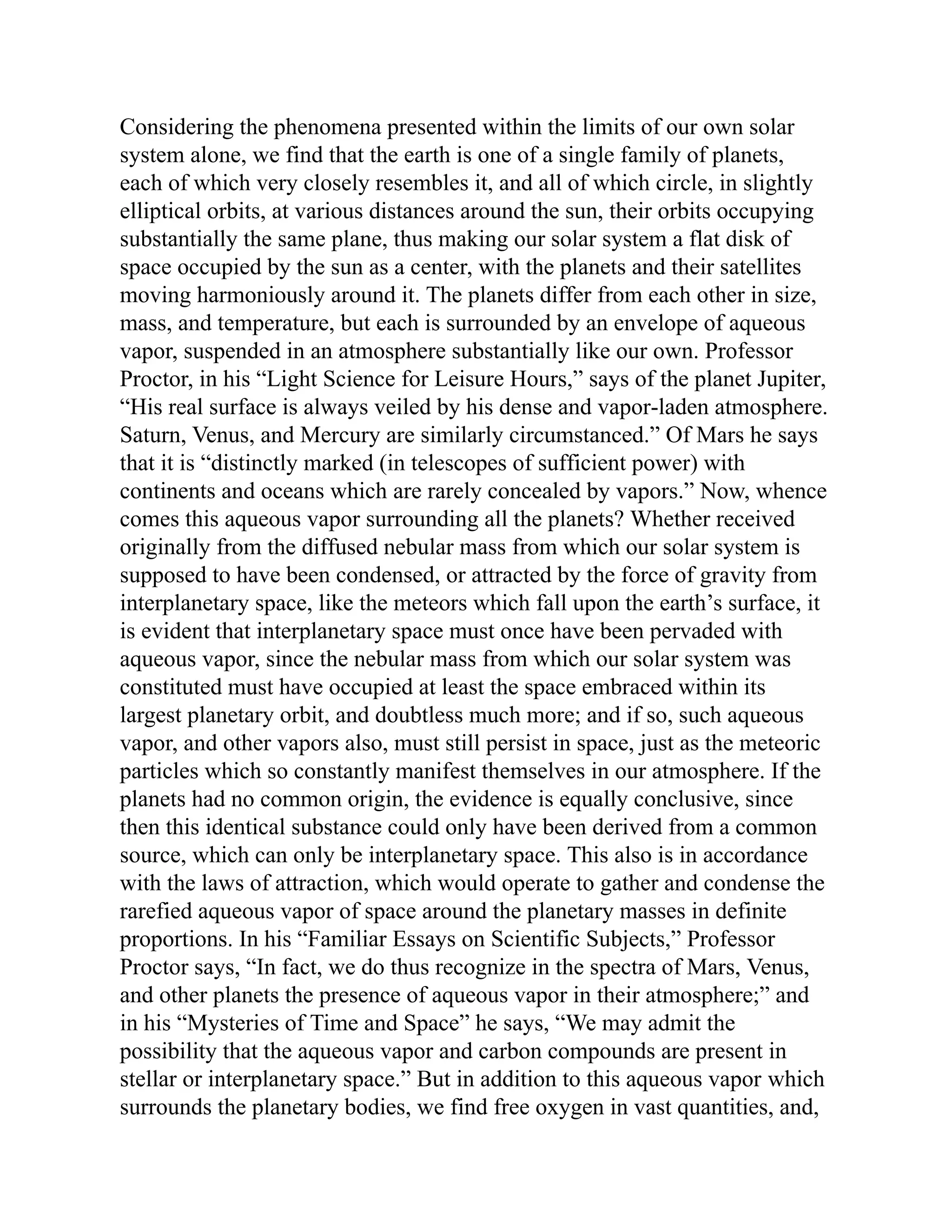 Considering the phenomena presented within the limits of our own solar
system alone, we find that the earth is one of a single family of planets,
each of which very closely resembles it, and all of which circle, in slightly
elliptical orbits, at various distances around the sun, their orbits occupying
substantially the same plane, thus making our solar system a flat disk of
space occupied by the sun as a center, with the planets and their satellites
moving harmoniously around it. The planets differ from each other in size,
mass, and temperature, but each is surrounded by an envelope of aqueous
vapor, suspended in an atmosphere substantially like our own. Professor
Proctor, in his “Light Science for Leisure Hours,” says of the planet Jupiter,
“His real surface is always veiled by his dense and vapor-laden atmosphere.
Saturn, Venus, and Mercury are similarly circumstanced.” Of Mars he says
that it is “distinctly marked (in telescopes of sufficient power) with
continents and oceans which are rarely concealed by vapors.” Now, whence
comes this aqueous vapor surrounding all the planets? Whether received
originally from the diffused nebular mass from which our solar system is
supposed to have been condensed, or attracted by the force of gravity from
interplanetary space, like the meteors which fall upon the earth’s surface, it
is evident that interplanetary space must once have been pervaded with
aqueous vapor, since the nebular mass from which our solar system was
constituted must have occupied at least the space embraced within its
largest planetary orbit, and doubtless much more; and if so, such aqueous
vapor, and other vapors also, must still persist in space, just as the meteoric
particles which so constantly manifest themselves in our atmosphere. If the
planets had no common origin, the evidence is equally conclusive, since
then this identical substance could only have been derived from a common
source, which can only be interplanetary space. This also is in accordance
with the laws of attraction, which would operate to gather and condense the
rarefied aqueous vapor of space around the planetary masses in definite
proportions. In his “Familiar Essays on Scientific Subjects,” Professor
Proctor says, “In fact, we do thus recognize in the spectra of Mars, Venus,
and other planets the presence of aqueous vapor in their atmosphere;” and
in his “Mysteries of Time and Space” he says, “We may admit the
possibility that the aqueous vapor and carbon compounds are present in
stellar or interplanetary space.” But in addition to this aqueous vapor which
surrounds the planetary bodies, we find free oxygen in vast quantities, and,
 