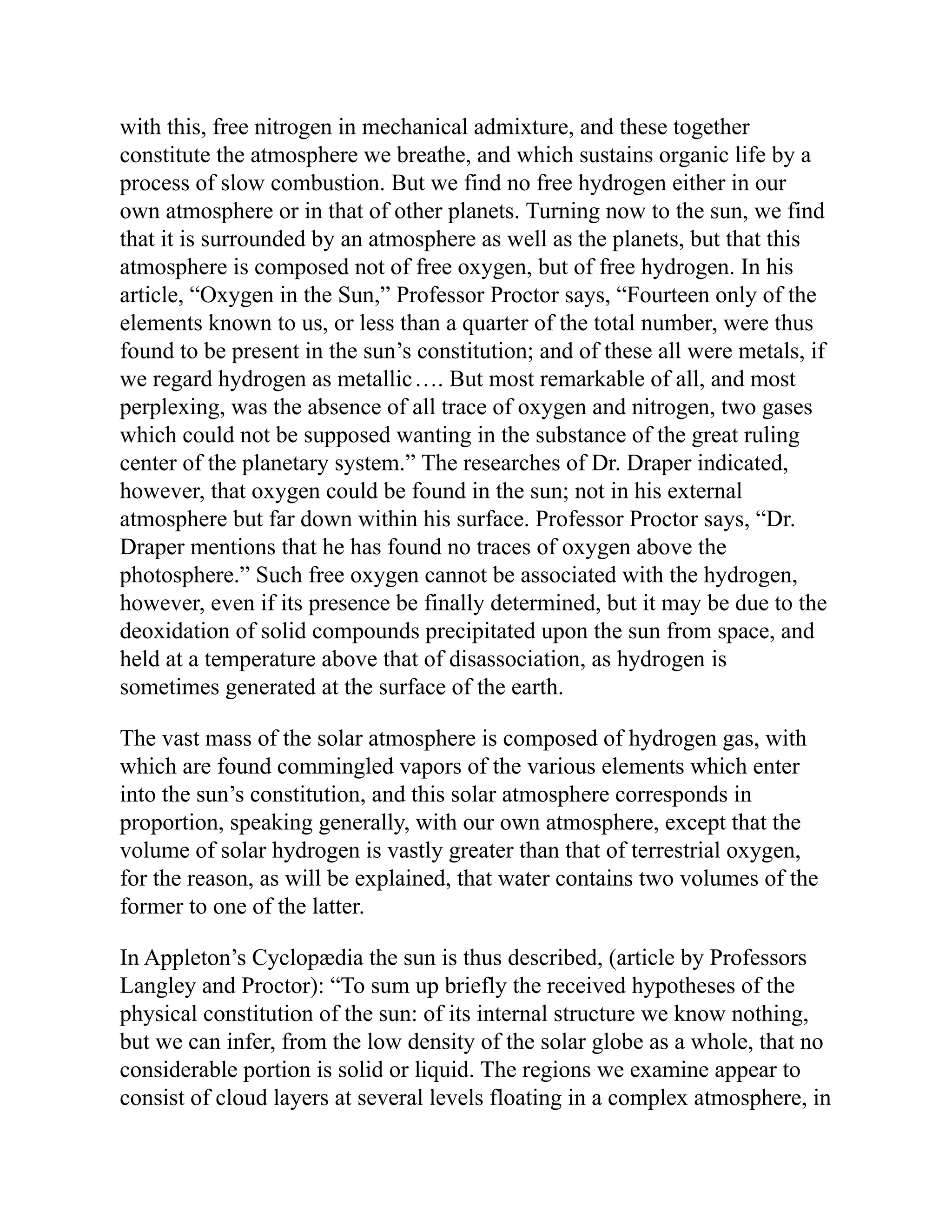 with this, free nitrogen in mechanical admixture, and these together
constitute the atmosphere we breathe, and which sustains organic life by a
process of slow combustion. But we find no free hydrogen either in our
own atmosphere or in that of other planets. Turning now to the sun, we find
that it is surrounded by an atmosphere as well as the planets, but that this
atmosphere is composed not of free oxygen, but of free hydrogen. In his
article, “Oxygen in the Sun,” Professor Proctor says, “Fourteen only of the
elements known to us, or less than a quarter of the total number, were thus
found to be present in the sun’s constitution; and of these all were metals, if
we regard hydrogen as metallic…. But most remarkable of all, and most
perplexing, was the absence of all trace of oxygen and nitrogen, two gases
which could not be supposed wanting in the substance of the great ruling
center of the planetary system.” The researches of Dr. Draper indicated,
however, that oxygen could be found in the sun; not in his external
atmosphere but far down within his surface. Professor Proctor says, “Dr.
Draper mentions that he has found no traces of oxygen above the
photosphere.” Such free oxygen cannot be associated with the hydrogen,
however, even if its presence be finally determined, but it may be due to the
deoxidation of solid compounds precipitated upon the sun from space, and
held at a temperature above that of disassociation, as hydrogen is
sometimes generated at the surface of the earth.
The vast mass of the solar atmosphere is composed of hydrogen gas, with
which are found commingled vapors of the various elements which enter
into the sun’s constitution, and this solar atmosphere corresponds in
proportion, speaking generally, with our own atmosphere, except that the
volume of solar hydrogen is vastly greater than that of terrestrial oxygen,
for the reason, as will be explained, that water contains two volumes of the
former to one of the latter.
In Appleton’s Cyclopædia the sun is thus described, (article by Professors
Langley and Proctor): “To sum up briefly the received hypotheses of the
physical constitution of the sun: of its internal structure we know nothing,
but we can infer, from the low density of the solar globe as a whole, that no
considerable portion is solid or liquid. The regions we examine appear to
consist of cloud layers at several levels floating in a complex atmosphere, in
 
