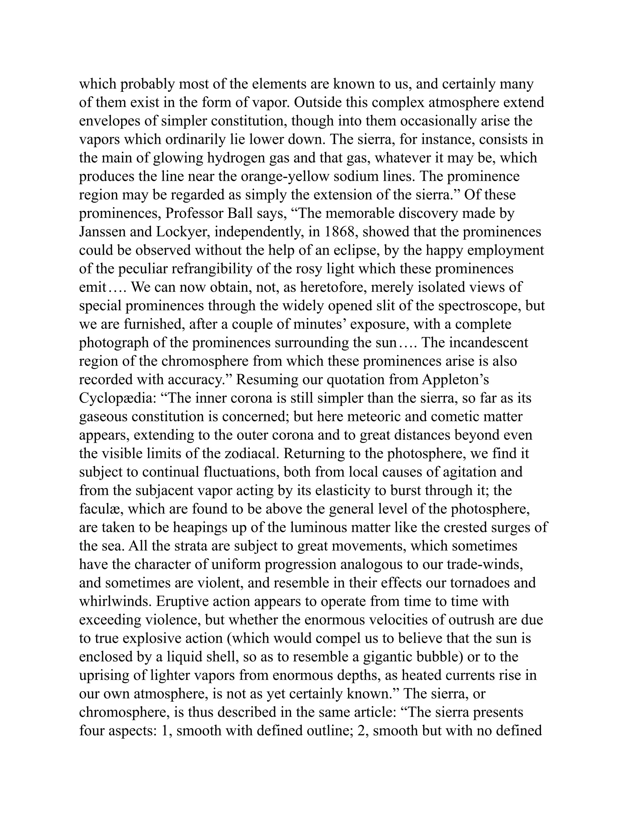 which probably most of the elements are known to us, and certainly many
of them exist in the form of vapor. Outside this complex atmosphere extend
envelopes of simpler constitution, though into them occasionally arise the
vapors which ordinarily lie lower down. The sierra, for instance, consists in
the main of glowing hydrogen gas and that gas, whatever it may be, which
produces the line near the orange-yellow sodium lines. The prominence
region may be regarded as simply the extension of the sierra.” Of these
prominences, Professor Ball says, “The memorable discovery made by
Janssen and Lockyer, independently, in 1868, showed that the prominences
could be observed without the help of an eclipse, by the happy employment
of the peculiar refrangibility of the rosy light which these prominences
emit…. We can now obtain, not, as heretofore, merely isolated views of
special prominences through the widely opened slit of the spectroscope, but
we are furnished, after a couple of minutes’ exposure, with a complete
photograph of the prominences surrounding the sun…. The incandescent
region of the chromosphere from which these prominences arise is also
recorded with accuracy.” Resuming our quotation from Appleton’s
Cyclopædia: “The inner corona is still simpler than the sierra, so far as its
gaseous constitution is concerned; but here meteoric and cometic matter
appears, extending to the outer corona and to great distances beyond even
the visible limits of the zodiacal. Returning to the photosphere, we find it
subject to continual fluctuations, both from local causes of agitation and
from the subjacent vapor acting by its elasticity to burst through it; the
faculæ, which are found to be above the general level of the photosphere,
are taken to be heapings up of the luminous matter like the crested surges of
the sea. All the strata are subject to great movements, which sometimes
have the character of uniform progression analogous to our trade-winds,
and sometimes are violent, and resemble in their effects our tornadoes and
whirlwinds. Eruptive action appears to operate from time to time with
exceeding violence, but whether the enormous velocities of outrush are due
to true explosive action (which would compel us to believe that the sun is
enclosed by a liquid shell, so as to resemble a gigantic bubble) or to the
uprising of lighter vapors from enormous depths, as heated currents rise in
our own atmosphere, is not as yet certainly known.” The sierra, or
chromosphere, is thus described in the same article: “The sierra presents
four aspects: 1, smooth with defined outline; 2, smooth but with no defined
 