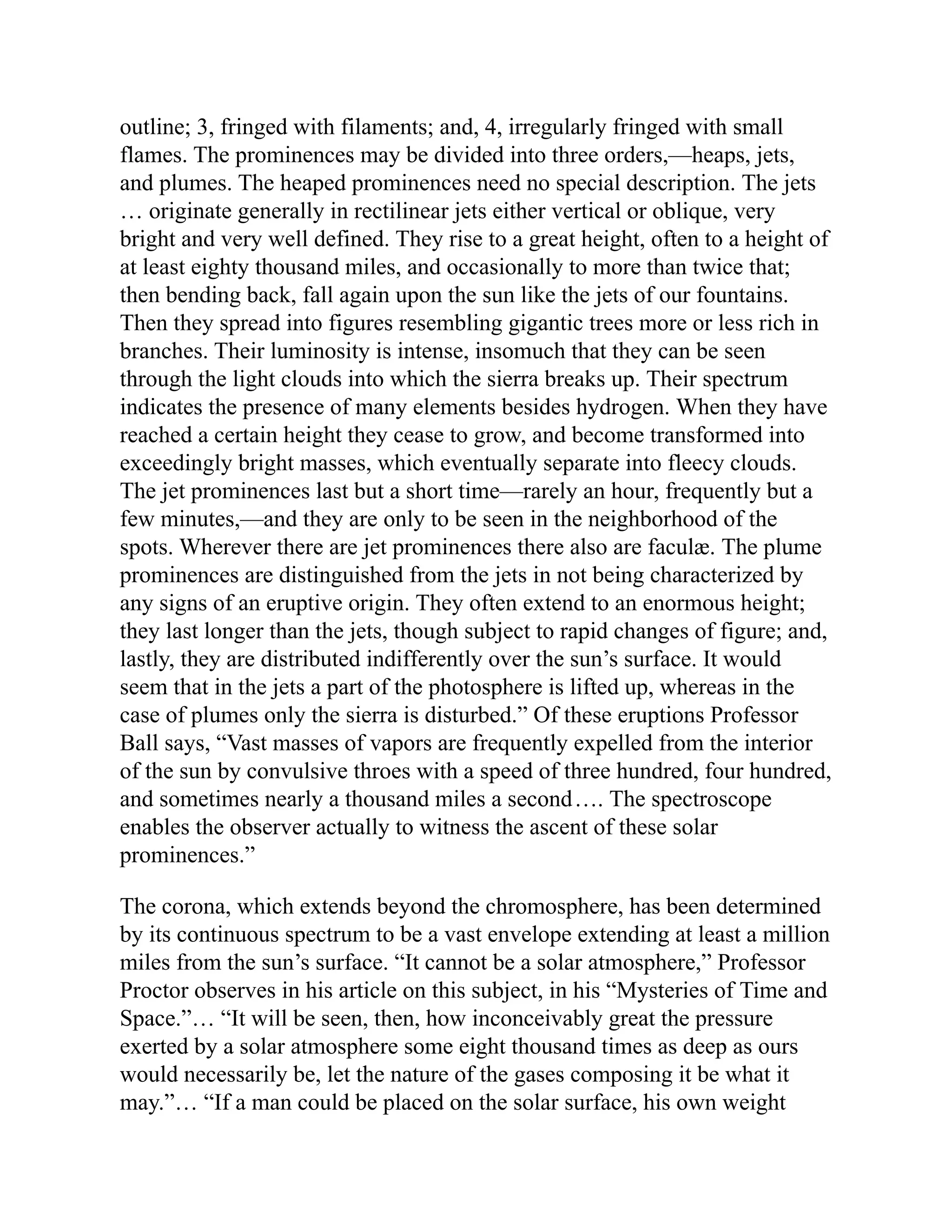 outline; 3, fringed with filaments; and, 4, irregularly fringed with small
flames. The prominences may be divided into three orders,—heaps, jets,
and plumes. The heaped prominences need no special description. The jets
… originate generally in rectilinear jets either vertical or oblique, very
bright and very well defined. They rise to a great height, often to a height of
at least eighty thousand miles, and occasionally to more than twice that;
then bending back, fall again upon the sun like the jets of our fountains.
Then they spread into figures resembling gigantic trees more or less rich in
branches. Their luminosity is intense, insomuch that they can be seen
through the light clouds into which the sierra breaks up. Their spectrum
indicates the presence of many elements besides hydrogen. When they have
reached a certain height they cease to grow, and become transformed into
exceedingly bright masses, which eventually separate into fleecy clouds.
The jet prominences last but a short time—rarely an hour, frequently but a
few minutes,—and they are only to be seen in the neighborhood of the
spots. Wherever there are jet prominences there also are faculæ. The plume
prominences are distinguished from the jets in not being characterized by
any signs of an eruptive origin. They often extend to an enormous height;
they last longer than the jets, though subject to rapid changes of figure; and,
lastly, they are distributed indifferently over the sun’s surface. It would
seem that in the jets a part of the photosphere is lifted up, whereas in the
case of plumes only the sierra is disturbed.” Of these eruptions Professor
Ball says, “Vast masses of vapors are frequently expelled from the interior
of the sun by convulsive throes with a speed of three hundred, four hundred,
and sometimes nearly a thousand miles a second…. The spectroscope
enables the observer actually to witness the ascent of these solar
prominences.”
The corona, which extends beyond the chromosphere, has been determined
by its continuous spectrum to be a vast envelope extending at least a million
miles from the sun’s surface. “It cannot be a solar atmosphere,” Professor
Proctor observes in his article on this subject, in his “Mysteries of Time and
Space.”… “It will be seen, then, how inconceivably great the pressure
exerted by a solar atmosphere some eight thousand times as deep as ours
would necessarily be, let the nature of the gases composing it be what it
may.”… “If a man could be placed on the solar surface, his own weight
 