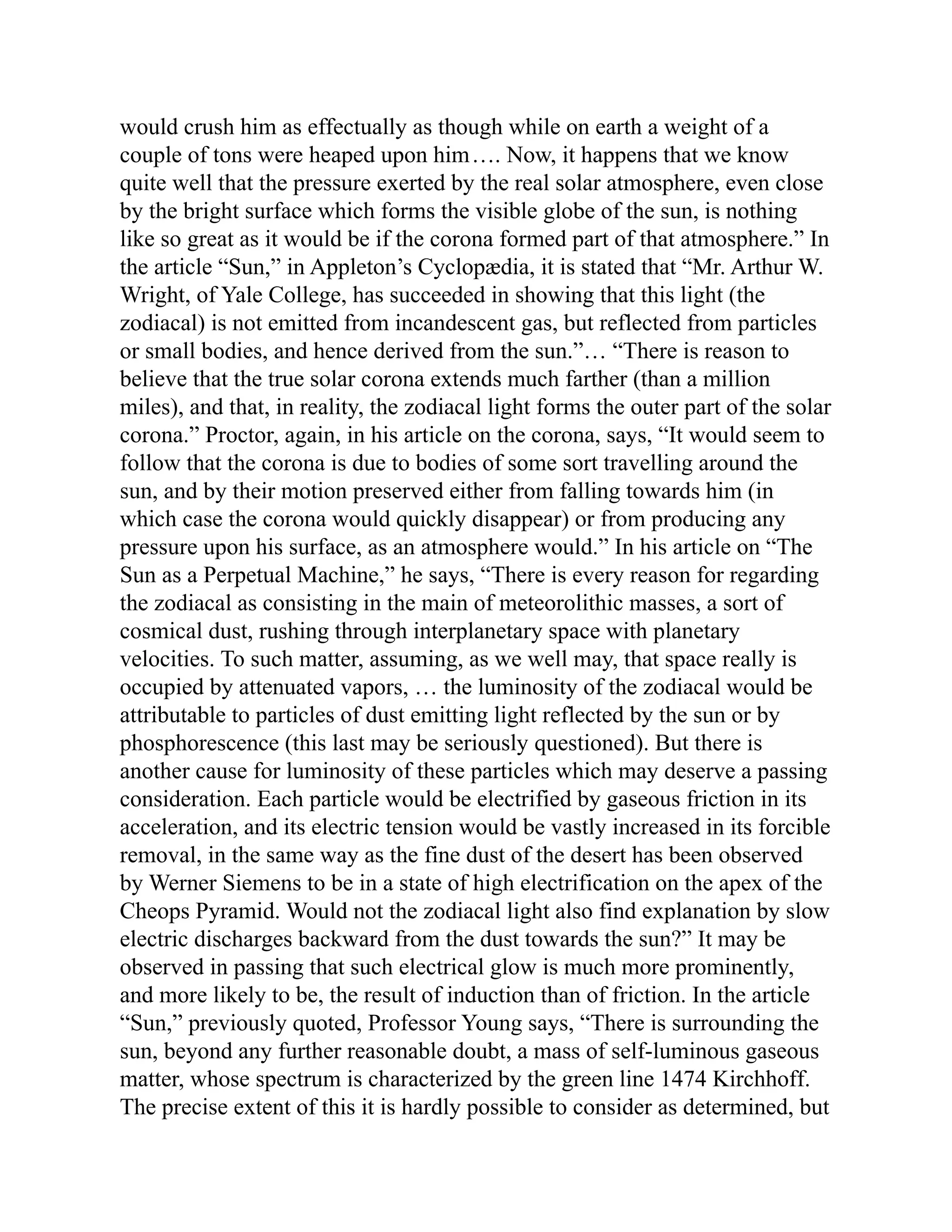 would crush him as effectually as though while on earth a weight of a
couple of tons were heaped upon him…. Now, it happens that we know
quite well that the pressure exerted by the real solar atmosphere, even close
by the bright surface which forms the visible globe of the sun, is nothing
like so great as it would be if the corona formed part of that atmosphere.” In
the article “Sun,” in Appleton’s Cyclopædia, it is stated that “Mr. Arthur W.
Wright, of Yale College, has succeeded in showing that this light (the
zodiacal) is not emitted from incandescent gas, but reflected from particles
or small bodies, and hence derived from the sun.”… “There is reason to
believe that the true solar corona extends much farther (than a million
miles), and that, in reality, the zodiacal light forms the outer part of the solar
corona.” Proctor, again, in his article on the corona, says, “It would seem to
follow that the corona is due to bodies of some sort travelling around the
sun, and by their motion preserved either from falling towards him (in
which case the corona would quickly disappear) or from producing any
pressure upon his surface, as an atmosphere would.” In his article on “The
Sun as a Perpetual Machine,” he says, “There is every reason for regarding
the zodiacal as consisting in the main of meteorolithic masses, a sort of
cosmical dust, rushing through interplanetary space with planetary
velocities. To such matter, assuming, as we well may, that space really is
occupied by attenuated vapors, … the luminosity of the zodiacal would be
attributable to particles of dust emitting light reflected by the sun or by
phosphorescence (this last may be seriously questioned). But there is
another cause for luminosity of these particles which may deserve a passing
consideration. Each particle would be electrified by gaseous friction in its
acceleration, and its electric tension would be vastly increased in its forcible
removal, in the same way as the fine dust of the desert has been observed
by Werner Siemens to be in a state of high electrification on the apex of the
Cheops Pyramid. Would not the zodiacal light also find explanation by slow
electric discharges backward from the dust towards the sun?” It may be
observed in passing that such electrical glow is much more prominently,
and more likely to be, the result of induction than of friction. In the article
“Sun,” previously quoted, Professor Young says, “There is surrounding the
sun, beyond any further reasonable doubt, a mass of self-luminous gaseous
matter, whose spectrum is characterized by the green line 1474 Kirchhoff.
The precise extent of this it is hardly possible to consider as determined, but
 