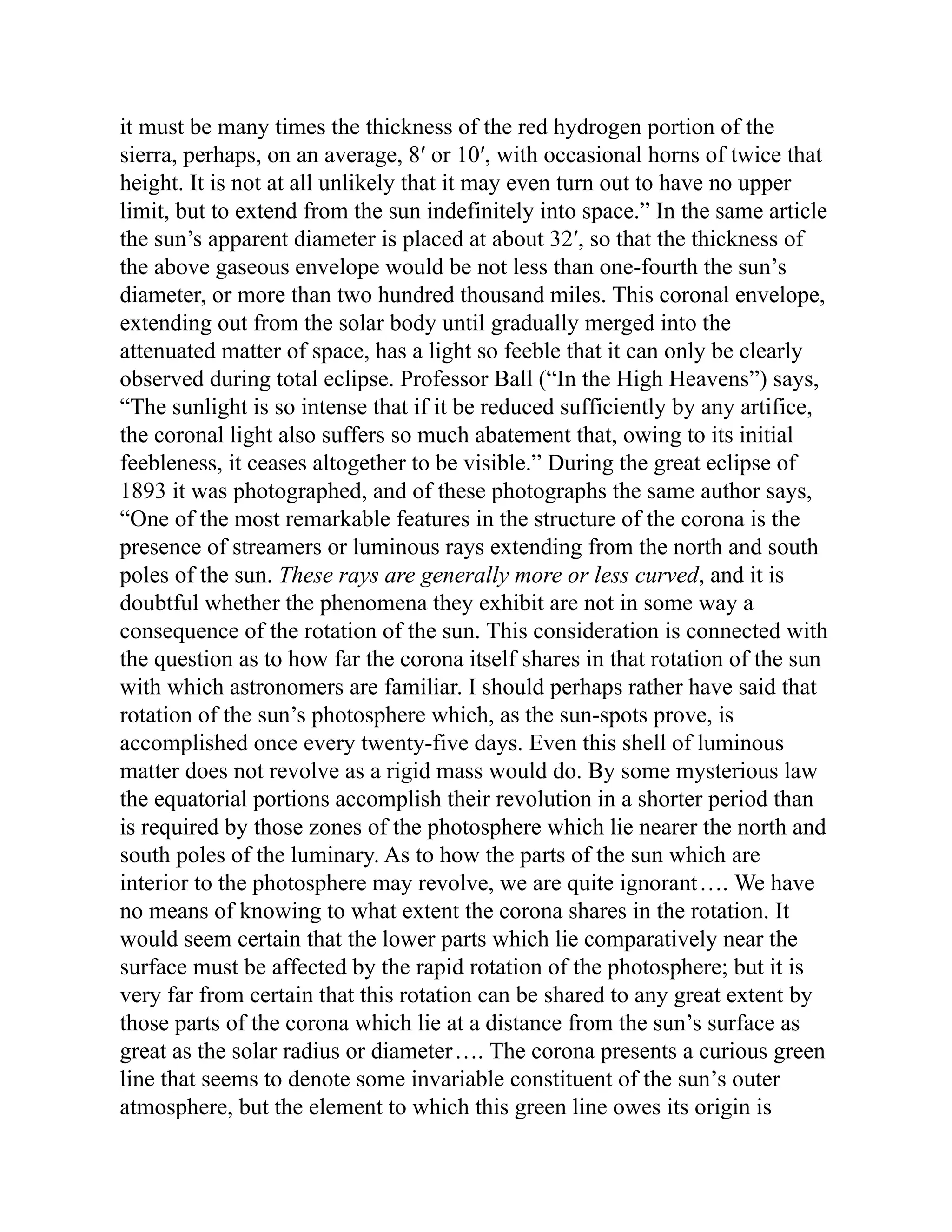 it must be many times the thickness of the red hydrogen portion of the
sierra, perhaps, on an average, 8′ or 10′, with occasional horns of twice that
height. It is not at all unlikely that it may even turn out to have no upper
limit, but to extend from the sun indefinitely into space.” In the same article
the sun’s apparent diameter is placed at about 32′, so that the thickness of
the above gaseous envelope would be not less than one-fourth the sun’s
diameter, or more than two hundred thousand miles. This coronal envelope,
extending out from the solar body until gradually merged into the
attenuated matter of space, has a light so feeble that it can only be clearly
observed during total eclipse. Professor Ball (“In the High Heavens”) says,
“The sunlight is so intense that if it be reduced sufficiently by any artifice,
the coronal light also suffers so much abatement that, owing to its initial
feebleness, it ceases altogether to be visible.” During the great eclipse of
1893 it was photographed, and of these photographs the same author says,
“One of the most remarkable features in the structure of the corona is the
presence of streamers or luminous rays extending from the north and south
poles of the sun. These rays are generally more or less curved, and it is
doubtful whether the phenomena they exhibit are not in some way a
consequence of the rotation of the sun. This consideration is connected with
the question as to how far the corona itself shares in that rotation of the sun
with which astronomers are familiar. I should perhaps rather have said that
rotation of the sun’s photosphere which, as the sun-spots prove, is
accomplished once every twenty-five days. Even this shell of luminous
matter does not revolve as a rigid mass would do. By some mysterious law
the equatorial portions accomplish their revolution in a shorter period than
is required by those zones of the photosphere which lie nearer the north and
south poles of the luminary. As to how the parts of the sun which are
interior to the photosphere may revolve, we are quite ignorant…. We have
no means of knowing to what extent the corona shares in the rotation. It
would seem certain that the lower parts which lie comparatively near the
surface must be affected by the rapid rotation of the photosphere; but it is
very far from certain that this rotation can be shared to any great extent by
those parts of the corona which lie at a distance from the sun’s surface as
great as the solar radius or diameter…. The corona presents a curious green
line that seems to denote some invariable constituent of the sun’s outer
atmosphere, but the element to which this green line owes its origin is
 