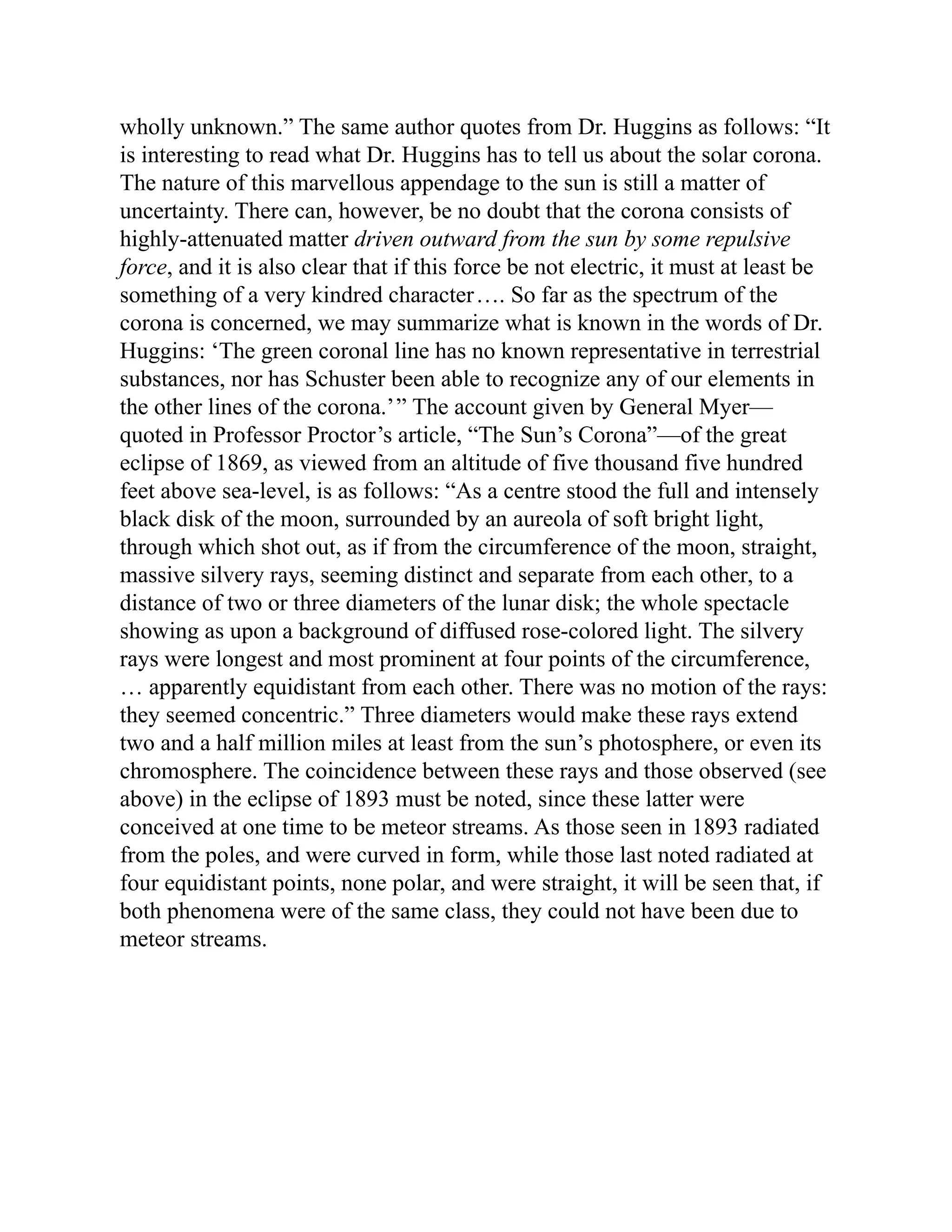 wholly unknown.” The same author quotes from Dr. Huggins as follows: “It
is interesting to read what Dr. Huggins has to tell us about the solar corona.
The nature of this marvellous appendage to the sun is still a matter of
uncertainty. There can, however, be no doubt that the corona consists of
highly-attenuated matter driven outward from the sun by some repulsive
force, and it is also clear that if this force be not electric, it must at least be
something of a very kindred character…. So far as the spectrum of the
corona is concerned, we may summarize what is known in the words of Dr.
Huggins: ‘The green coronal line has no known representative in terrestrial
substances, nor has Schuster been able to recognize any of our elements in
the other lines of the corona.’” The account given by General Myer—
quoted in Professor Proctor’s article, “The Sun’s Corona”—of the great
eclipse of 1869, as viewed from an altitude of five thousand five hundred
feet above sea-level, is as follows: “As a centre stood the full and intensely
black disk of the moon, surrounded by an aureola of soft bright light,
through which shot out, as if from the circumference of the moon, straight,
massive silvery rays, seeming distinct and separate from each other, to a
distance of two or three diameters of the lunar disk; the whole spectacle
showing as upon a background of diffused rose-colored light. The silvery
rays were longest and most prominent at four points of the circumference,
… apparently equidistant from each other. There was no motion of the rays:
they seemed concentric.” Three diameters would make these rays extend
two and a half million miles at least from the sun’s photosphere, or even its
chromosphere. The coincidence between these rays and those observed (see
above) in the eclipse of 1893 must be noted, since these latter were
conceived at one time to be meteor streams. As those seen in 1893 radiated
from the poles, and were curved in form, while those last noted radiated at
four equidistant points, none polar, and were straight, it will be seen that, if
both phenomena were of the same class, they could not have been due to
meteor streams.
 