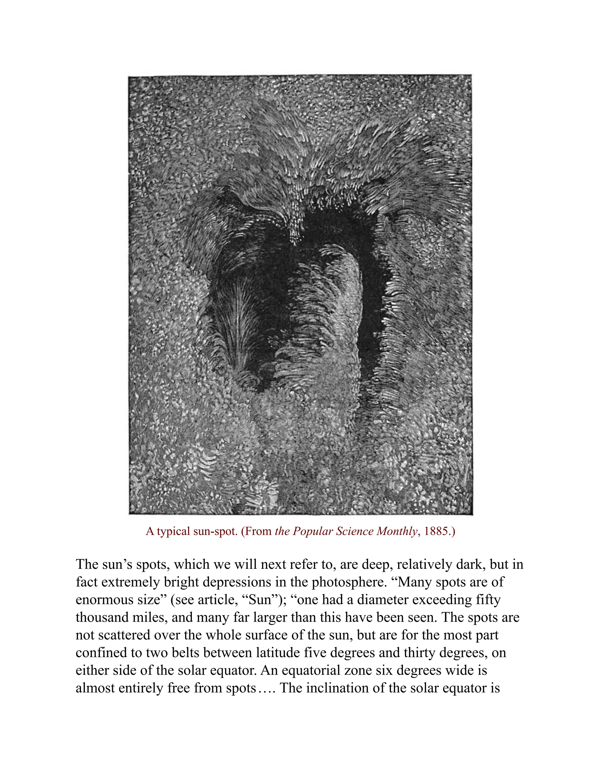 A typical sun-spot. (From the Popular Science Monthly, 1885.)
The sun’s spots, which we will next refer to, are deep, relatively dark, but in
fact extremely bright depressions in the photosphere. “Many spots are of
enormous size” (see article, “Sun”); “one had a diameter exceeding fifty
thousand miles, and many far larger than this have been seen. The spots are
not scattered over the whole surface of the sun, but are for the most part
confined to two belts between latitude five degrees and thirty degrees, on
either side of the solar equator. An equatorial zone six degrees wide is
almost entirely free from spots…. The inclination of the solar equator is
 