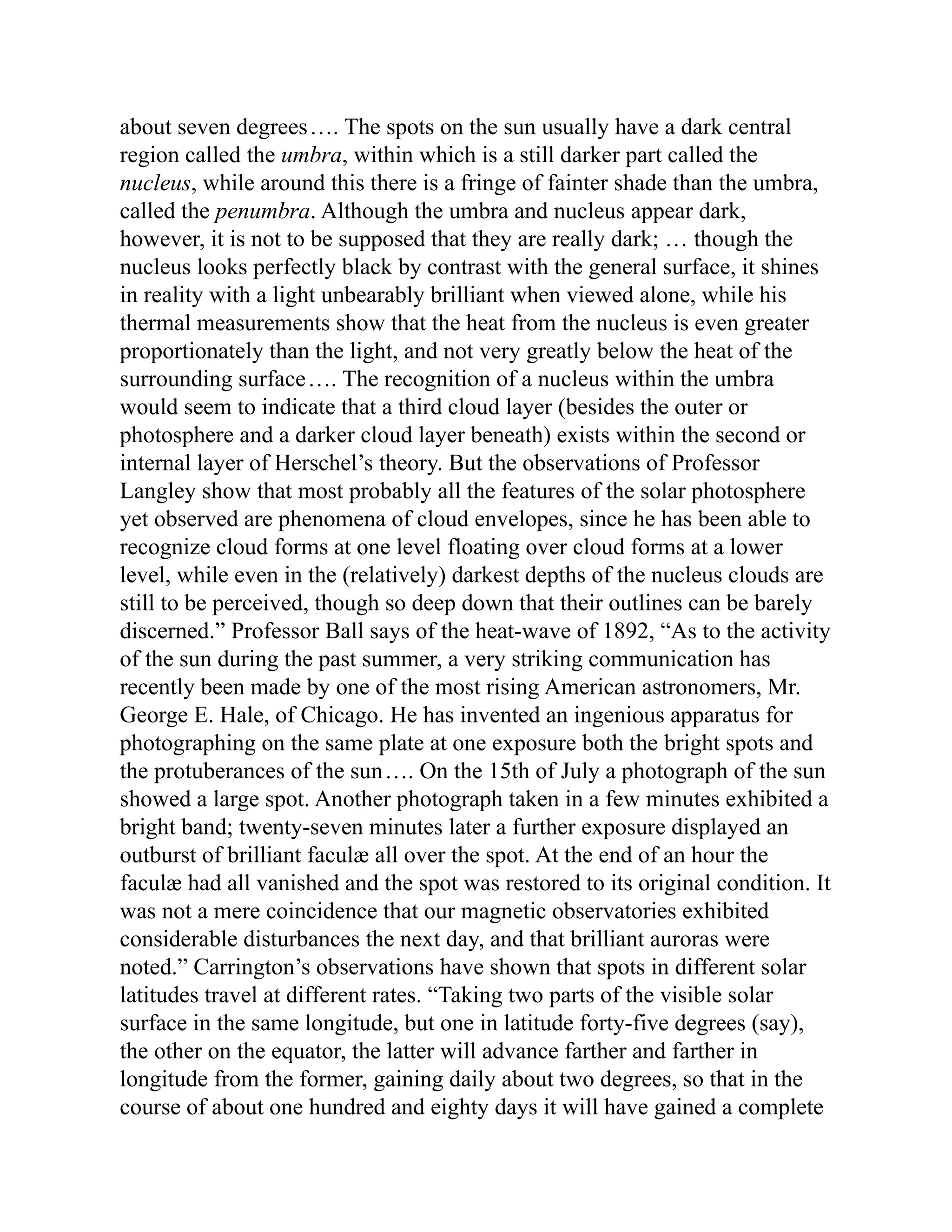 about seven degrees…. The spots on the sun usually have a dark central
region called the umbra, within which is a still darker part called the
nucleus, while around this there is a fringe of fainter shade than the umbra,
called the penumbra. Although the umbra and nucleus appear dark,
however, it is not to be supposed that they are really dark; … though the
nucleus looks perfectly black by contrast with the general surface, it shines
in reality with a light unbearably brilliant when viewed alone, while his
thermal measurements show that the heat from the nucleus is even greater
proportionately than the light, and not very greatly below the heat of the
surrounding surface…. The recognition of a nucleus within the umbra
would seem to indicate that a third cloud layer (besides the outer or
photosphere and a darker cloud layer beneath) exists within the second or
internal layer of Herschel’s theory. But the observations of Professor
Langley show that most probably all the features of the solar photosphere
yet observed are phenomena of cloud envelopes, since he has been able to
recognize cloud forms at one level floating over cloud forms at a lower
level, while even in the (relatively) darkest depths of the nucleus clouds are
still to be perceived, though so deep down that their outlines can be barely
discerned.” Professor Ball says of the heat-wave of 1892, “As to the activity
of the sun during the past summer, a very striking communication has
recently been made by one of the most rising American astronomers, Mr.
George E. Hale, of Chicago. He has invented an ingenious apparatus for
photographing on the same plate at one exposure both the bright spots and
the protuberances of the sun…. On the 15th of July a photograph of the sun
showed a large spot. Another photograph taken in a few minutes exhibited a
bright band; twenty-seven minutes later a further exposure displayed an
outburst of brilliant faculæ all over the spot. At the end of an hour the
faculæ had all vanished and the spot was restored to its original condition. It
was not a mere coincidence that our magnetic observatories exhibited
considerable disturbances the next day, and that brilliant auroras were
noted.” Carrington’s observations have shown that spots in different solar
latitudes travel at different rates. “Taking two parts of the visible solar
surface in the same longitude, but one in latitude forty-five degrees (say),
the other on the equator, the latter will advance farther and farther in
longitude from the former, gaining daily about two degrees, so that in the
course of about one hundred and eighty days it will have gained a complete
 