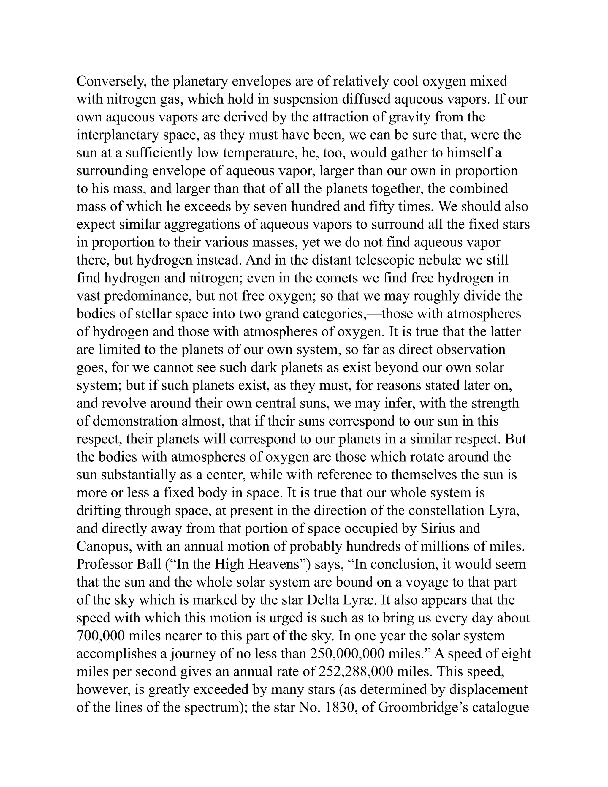 Conversely, the planetary envelopes are of relatively cool oxygen mixed
with nitrogen gas, which hold in suspension diffused aqueous vapors. If our
own aqueous vapors are derived by the attraction of gravity from the
interplanetary space, as they must have been, we can be sure that, were the
sun at a sufficiently low temperature, he, too, would gather to himself a
surrounding envelope of aqueous vapor, larger than our own in proportion
to his mass, and larger than that of all the planets together, the combined
mass of which he exceeds by seven hundred and fifty times. We should also
expect similar aggregations of aqueous vapors to surround all the fixed stars
in proportion to their various masses, yet we do not find aqueous vapor
there, but hydrogen instead. And in the distant telescopic nebulæ we still
find hydrogen and nitrogen; even in the comets we find free hydrogen in
vast predominance, but not free oxygen; so that we may roughly divide the
bodies of stellar space into two grand categories,—those with atmospheres
of hydrogen and those with atmospheres of oxygen. It is true that the latter
are limited to the planets of our own system, so far as direct observation
goes, for we cannot see such dark planets as exist beyond our own solar
system; but if such planets exist, as they must, for reasons stated later on,
and revolve around their own central suns, we may infer, with the strength
of demonstration almost, that if their suns correspond to our sun in this
respect, their planets will correspond to our planets in a similar respect. But
the bodies with atmospheres of oxygen are those which rotate around the
sun substantially as a center, while with reference to themselves the sun is
more or less a fixed body in space. It is true that our whole system is
drifting through space, at present in the direction of the constellation Lyra,
and directly away from that portion of space occupied by Sirius and
Canopus, with an annual motion of probably hundreds of millions of miles.
Professor Ball (“In the High Heavens”) says, “In conclusion, it would seem
that the sun and the whole solar system are bound on a voyage to that part
of the sky which is marked by the star Delta Lyræ. It also appears that the
speed with which this motion is urged is such as to bring us every day about
700,000 miles nearer to this part of the sky. In one year the solar system
accomplishes a journey of no less than 250,000,000 miles.” A speed of eight
miles per second gives an annual rate of 252,288,000 miles. This speed,
however, is greatly exceeded by many stars (as determined by displacement
of the lines of the spectrum); the star No. 1830, of Groombridge’s catalogue
 