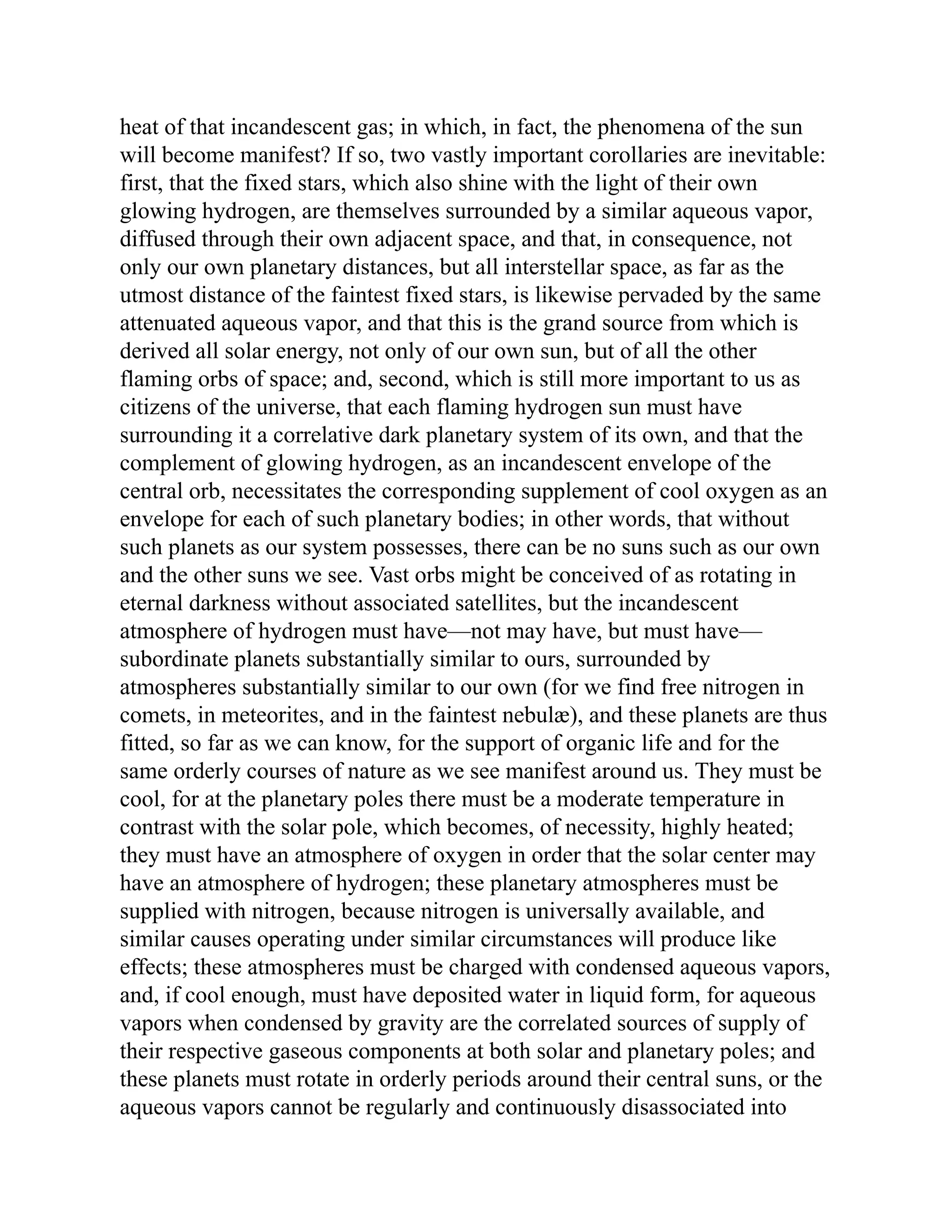 heat of that incandescent gas; in which, in fact, the phenomena of the sun
will become manifest? If so, two vastly important corollaries are inevitable:
first, that the fixed stars, which also shine with the light of their own
glowing hydrogen, are themselves surrounded by a similar aqueous vapor,
diffused through their own adjacent space, and that, in consequence, not
only our own planetary distances, but all interstellar space, as far as the
utmost distance of the faintest fixed stars, is likewise pervaded by the same
attenuated aqueous vapor, and that this is the grand source from which is
derived all solar energy, not only of our own sun, but of all the other
flaming orbs of space; and, second, which is still more important to us as
citizens of the universe, that each flaming hydrogen sun must have
surrounding it a correlative dark planetary system of its own, and that the
complement of glowing hydrogen, as an incandescent envelope of the
central orb, necessitates the corresponding supplement of cool oxygen as an
envelope for each of such planetary bodies; in other words, that without
such planets as our system possesses, there can be no suns such as our own
and the other suns we see. Vast orbs might be conceived of as rotating in
eternal darkness without associated satellites, but the incandescent
atmosphere of hydrogen must have—not may have, but must have—
subordinate planets substantially similar to ours, surrounded by
atmospheres substantially similar to our own (for we find free nitrogen in
comets, in meteorites, and in the faintest nebulæ), and these planets are thus
fitted, so far as we can know, for the support of organic life and for the
same orderly courses of nature as we see manifest around us. They must be
cool, for at the planetary poles there must be a moderate temperature in
contrast with the solar pole, which becomes, of necessity, highly heated;
they must have an atmosphere of oxygen in order that the solar center may
have an atmosphere of hydrogen; these planetary atmospheres must be
supplied with nitrogen, because nitrogen is universally available, and
similar causes operating under similar circumstances will produce like
effects; these atmospheres must be charged with condensed aqueous vapors,
and, if cool enough, must have deposited water in liquid form, for aqueous
vapors when condensed by gravity are the correlated sources of supply of
their respective gaseous components at both solar and planetary poles; and
these planets must rotate in orderly periods around their central suns, or the
aqueous vapors cannot be regularly and continuously disassociated into
 