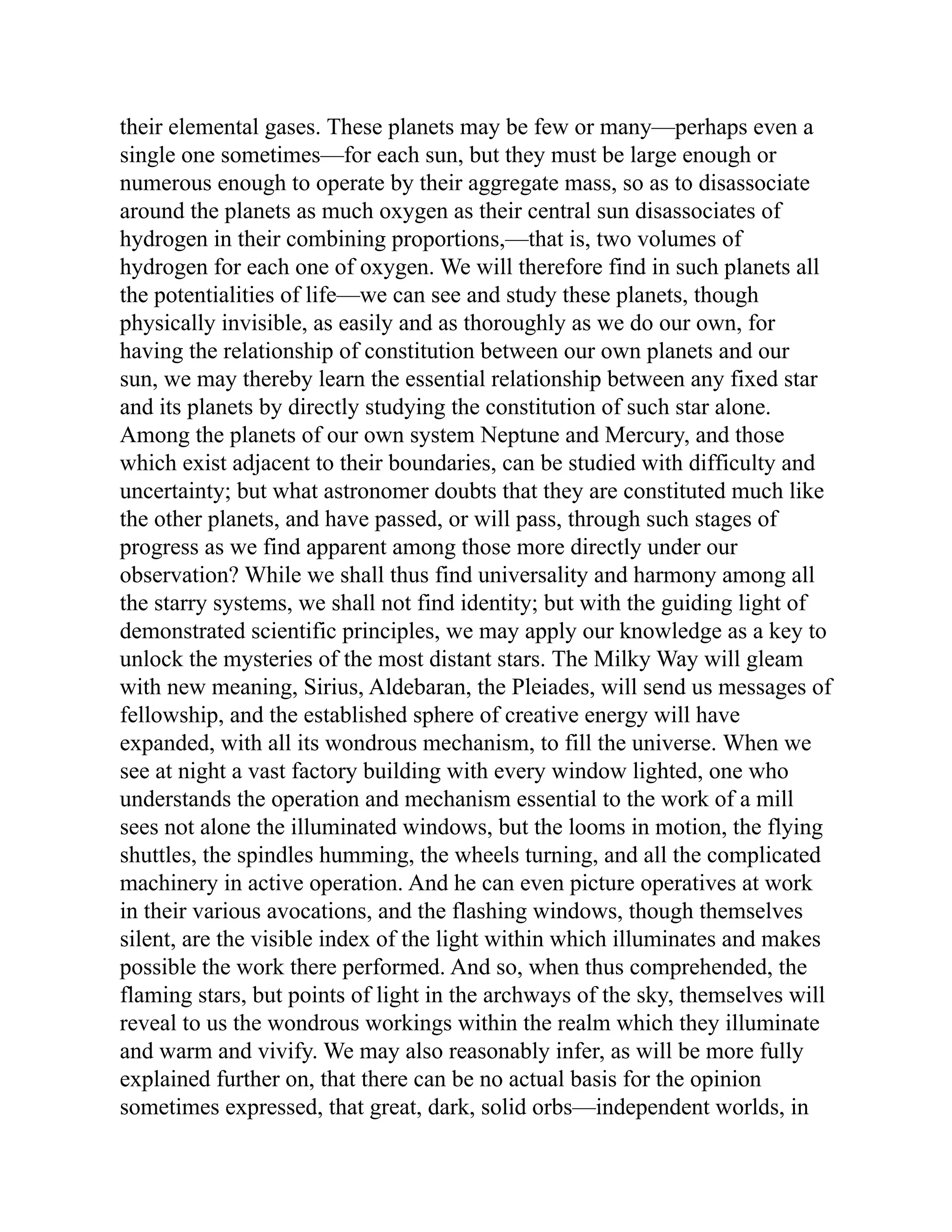their elemental gases. These planets may be few or many—perhaps even a
single one sometimes—for each sun, but they must be large enough or
numerous enough to operate by their aggregate mass, so as to disassociate
around the planets as much oxygen as their central sun disassociates of
hydrogen in their combining proportions,—that is, two volumes of
hydrogen for each one of oxygen. We will therefore find in such planets all
the potentialities of life—we can see and study these planets, though
physically invisible, as easily and as thoroughly as we do our own, for
having the relationship of constitution between our own planets and our
sun, we may thereby learn the essential relationship between any fixed star
and its planets by directly studying the constitution of such star alone.
Among the planets of our own system Neptune and Mercury, and those
which exist adjacent to their boundaries, can be studied with difficulty and
uncertainty; but what astronomer doubts that they are constituted much like
the other planets, and have passed, or will pass, through such stages of
progress as we find apparent among those more directly under our
observation? While we shall thus find universality and harmony among all
the starry systems, we shall not find identity; but with the guiding light of
demonstrated scientific principles, we may apply our knowledge as a key to
unlock the mysteries of the most distant stars. The Milky Way will gleam
with new meaning, Sirius, Aldebaran, the Pleiades, will send us messages of
fellowship, and the established sphere of creative energy will have
expanded, with all its wondrous mechanism, to fill the universe. When we
see at night a vast factory building with every window lighted, one who
understands the operation and mechanism essential to the work of a mill
sees not alone the illuminated windows, but the looms in motion, the flying
shuttles, the spindles humming, the wheels turning, and all the complicated
machinery in active operation. And he can even picture operatives at work
in their various avocations, and the flashing windows, though themselves
silent, are the visible index of the light within which illuminates and makes
possible the work there performed. And so, when thus comprehended, the
flaming stars, but points of light in the archways of the sky, themselves will
reveal to us the wondrous workings within the realm which they illuminate
and warm and vivify. We may also reasonably infer, as will be more fully
explained further on, that there can be no actual basis for the opinion
sometimes expressed, that great, dark, solid orbs—independent worlds, in
 