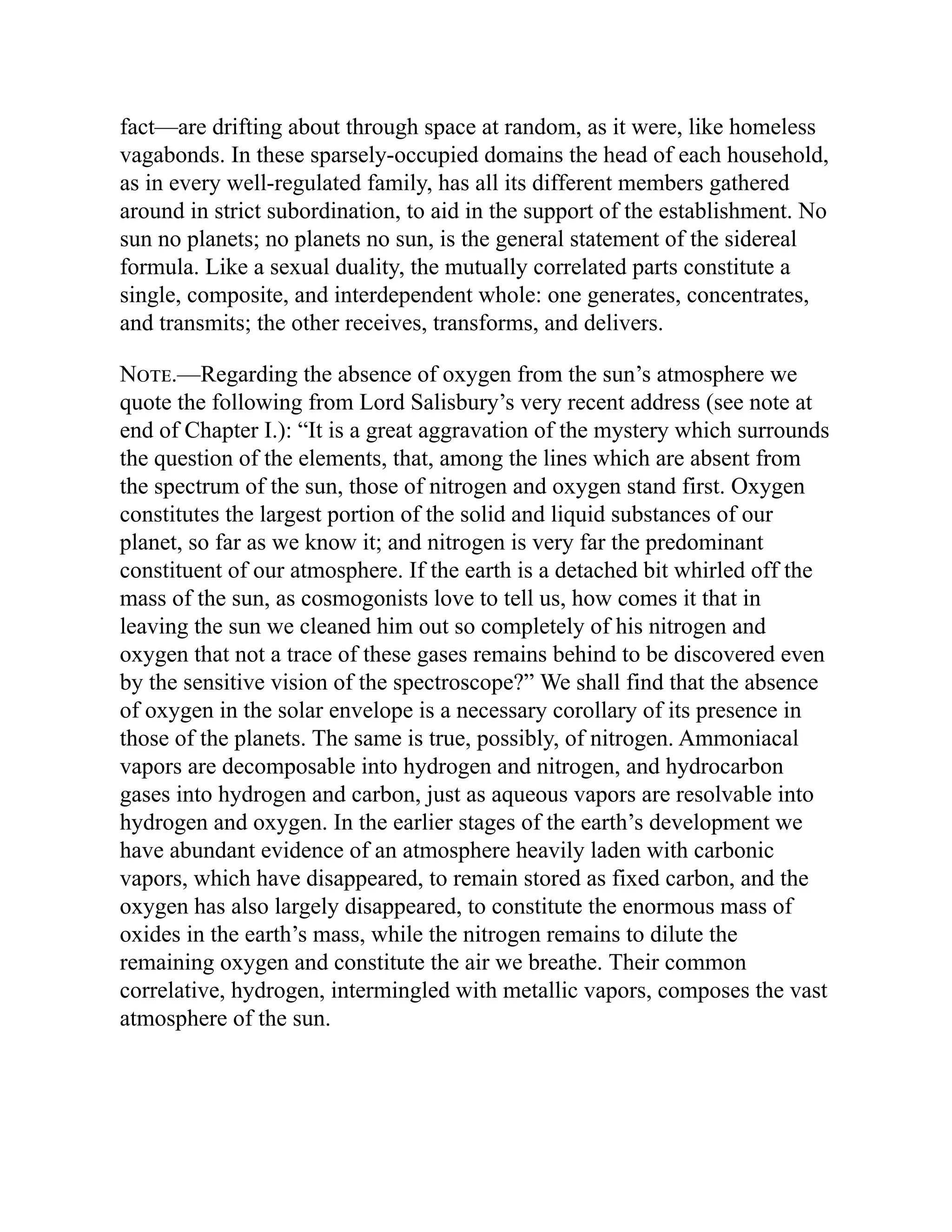 fact—are drifting about through space at random, as it were, like homeless
vagabonds. In these sparsely-occupied domains the head of each household,
as in every well-regulated family, has all its different members gathered
around in strict subordination, to aid in the support of the establishment. No
sun no planets; no planets no sun, is the general statement of the sidereal
formula. Like a sexual duality, the mutually correlated parts constitute a
single, composite, and interdependent whole: one generates, concentrates,
and transmits; the other receives, transforms, and delivers.
Note.—Regarding the absence of oxygen from the sun’s atmosphere we
quote the following from Lord Salisbury’s very recent address (see note at
end of Chapter I.): “It is a great aggravation of the mystery which surrounds
the question of the elements, that, among the lines which are absent from
the spectrum of the sun, those of nitrogen and oxygen stand first. Oxygen
constitutes the largest portion of the solid and liquid substances of our
planet, so far as we know it; and nitrogen is very far the predominant
constituent of our atmosphere. If the earth is a detached bit whirled off the
mass of the sun, as cosmogonists love to tell us, how comes it that in
leaving the sun we cleaned him out so completely of his nitrogen and
oxygen that not a trace of these gases remains behind to be discovered even
by the sensitive vision of the spectroscope?” We shall find that the absence
of oxygen in the solar envelope is a necessary corollary of its presence in
those of the planets. The same is true, possibly, of nitrogen. Ammoniacal
vapors are decomposable into hydrogen and nitrogen, and hydrocarbon
gases into hydrogen and carbon, just as aqueous vapors are resolvable into
hydrogen and oxygen. In the earlier stages of the earth’s development we
have abundant evidence of an atmosphere heavily laden with carbonic
vapors, which have disappeared, to remain stored as fixed carbon, and the
oxygen has also largely disappeared, to constitute the enormous mass of
oxides in the earth’s mass, while the nitrogen remains to dilute the
remaining oxygen and constitute the air we breathe. Their common
correlative, hydrogen, intermingled with metallic vapors, composes the vast
atmosphere of the sun.
 