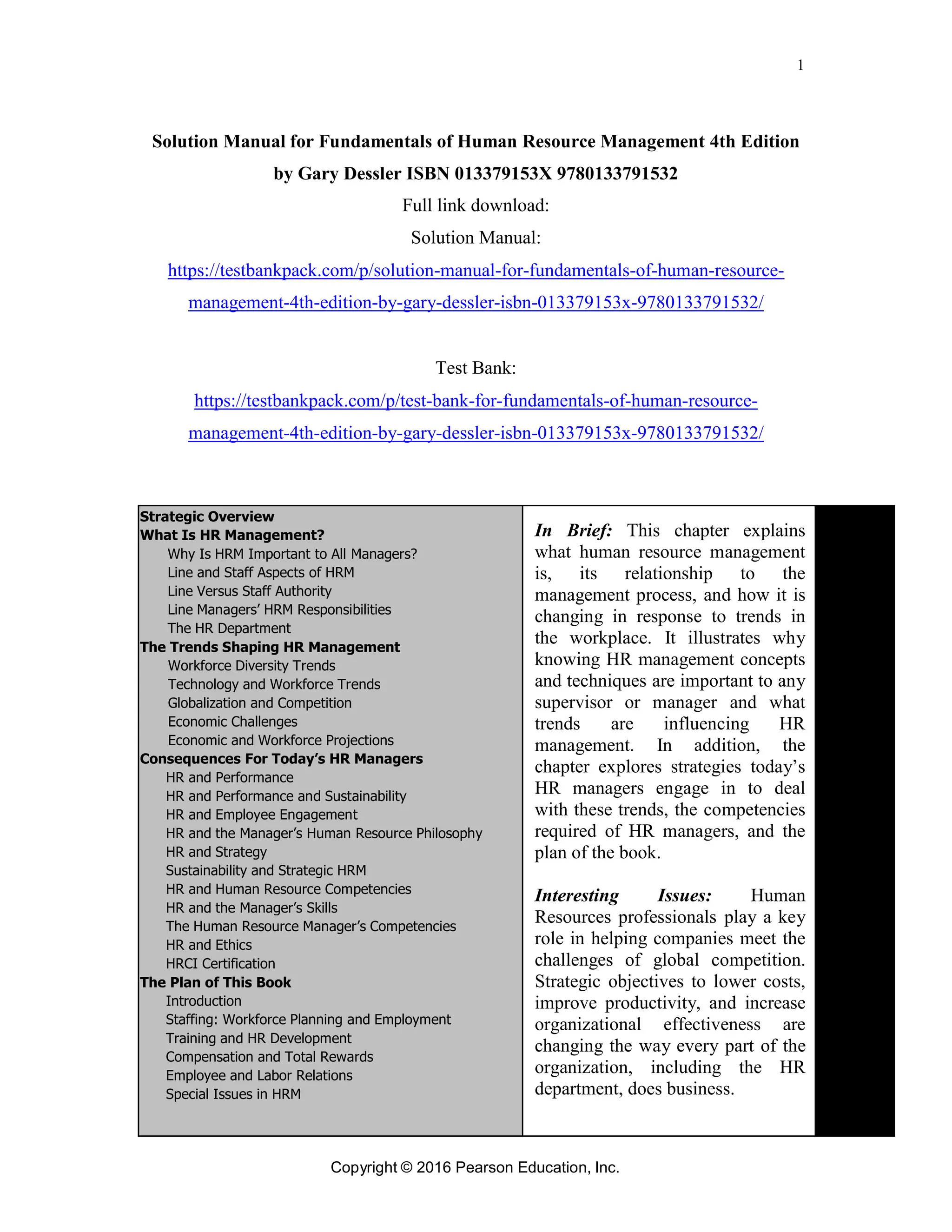 1
Copyright © 2016 Pearson Education, Inc.
Solution Manual for Fundamentals of Human Resource Management 4th Edition
by Gary Dessler ISBN 013379153X 9780133791532
Full link download:
Solution Manual:
https://testbankpack.com/p/solution-manual-for-fundamentals-of-human-resource-
management-4th-edition-by-gary-dessler-isbn-013379153x-9780133791532/
Test Bank:
https://testbankpack.com/p/test-bank-for-fundamentals-of-human-resource-
management-4th-edition-by-gary-dessler-isbn-013379153x-9780133791532/
Strategic Overview
What Is HR Management?
Why Is HRM Important to All Managers?
Line and Staff Aspects of HRM
Line Versus Staff Authority
Line Managers’ HRM Responsibilities
The HR Department
The Trends Shaping HR Management
Workforce Diversity Trends
Technology and Workforce Trends
Globalization and Competition
Economic Challenges
Economic and Workforce Projections
Consequences For Today’s HR Managers
HR and Performance
HR and Performance and Sustainability
HR and Employee Engagement
HR and the Manager’s Human Resource Philosophy
HR and Strategy
Sustainability and Strategic HRM
HR and Human Resource Competencies
HR and the Manager’s Skills
The Human Resource Manager’s Competencies
HR and Ethics
HRCI Certification
The Plan of This Book
Introduction
Staffing: Workforce Planning and Employment
Training and HR Development
Compensation and Total Rewards
Employee and Labor Relations
Special Issues in HRM
In Brief: This chapter explains
what human resource management
is, its relationship to the
management process, and how it is
changing in response to trends in
the workplace. It illustrates why
knowing HR management concepts
and techniques are important to any
supervisor or manager and what
trends are influencing HR
management. In addition, the
chapter explores strategies today’s
HR managers engage in to deal
with these trends, the competencies
required of HR managers, and the
plan of the book.
Interesting Issues: Human
Resources professionals play a key
role in helping companies meet the
challenges of global competition.
Strategic objectives to lower costs,
improve productivity, and increase
organizational effectiveness are
changing the way every part of the
organization, including the HR
department, does business.
 
