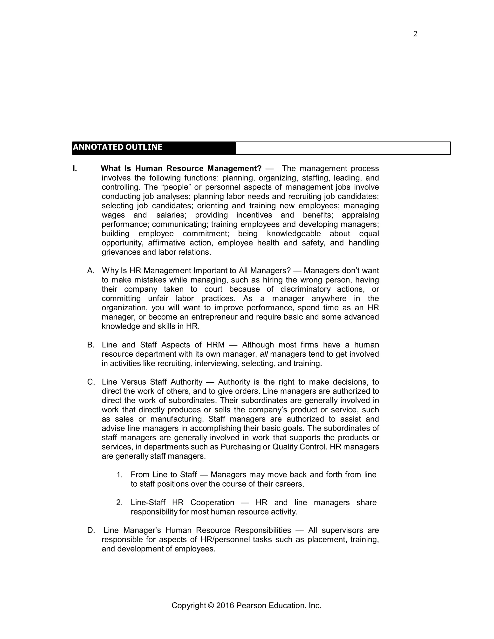 2
Copyright © 2016 Pearson Education, Inc.
ANNOTATED OUTLINE
I. What Is Human Resource Management? — The management process
involves the following functions: planning, organizing, staffing, leading, and
controlling. The “people” or personnel aspects of management jobs involve
conducting job analyses; planning labor needs and recruiting job candidates;
selecting job candidates; orienting and training new employees; managing
wages and salaries; providing incentives and benefits; appraising
performance; communicating; training employees and developing managers;
building employee commitment; being knowledgeable about equal
opportunity, affirmative action, employee health and safety, and handling
grievances and labor relations.
A. Why Is HR Management Important to All Managers? — Managers don’t want
to make mistakes while managing, such as hiring the wrong person, having
their company taken to court because of discriminatory actions, or
committing unfair labor practices. As a manager anywhere in the
organization, you will want to improve performance, spend time as an HR
manager, or become an entrepreneur and require basic and some advanced
knowledge and skills in HR.
B. Line and Staff Aspects of HRM — Although most firms have a human
resource department with its own manager, all managers tend to get involved
in activities like recruiting, interviewing, selecting, and training.
C. Line Versus Staff Authority — Authority is the right to make decisions, to
direct the work of others, and to give orders. Line managers are authorized to
direct the work of subordinates. Their subordinates are generally involved in
work that directly produces or sells the company’s product or service, such
as sales or manufacturing. Staff managers are authorized to assist and
advise line managers in accomplishing their basic goals. The subordinates of
staff managers are generally involved in work that supports the products or
services, in departments such as Purchasing or Quality Control. HR managers
are generally staff managers.
1. From Line to Staff — Managers may move back and forth from line
to staff positions over the course of their careers.
2. Line-Staff HR Cooperation — HR and line managers share
responsibility for most human resource activity.
D. Line Manager’s Human Resource Responsibilities — All supervisors are
responsible for aspects of HR/personnel tasks such as placement, training,
and development of employees.
 