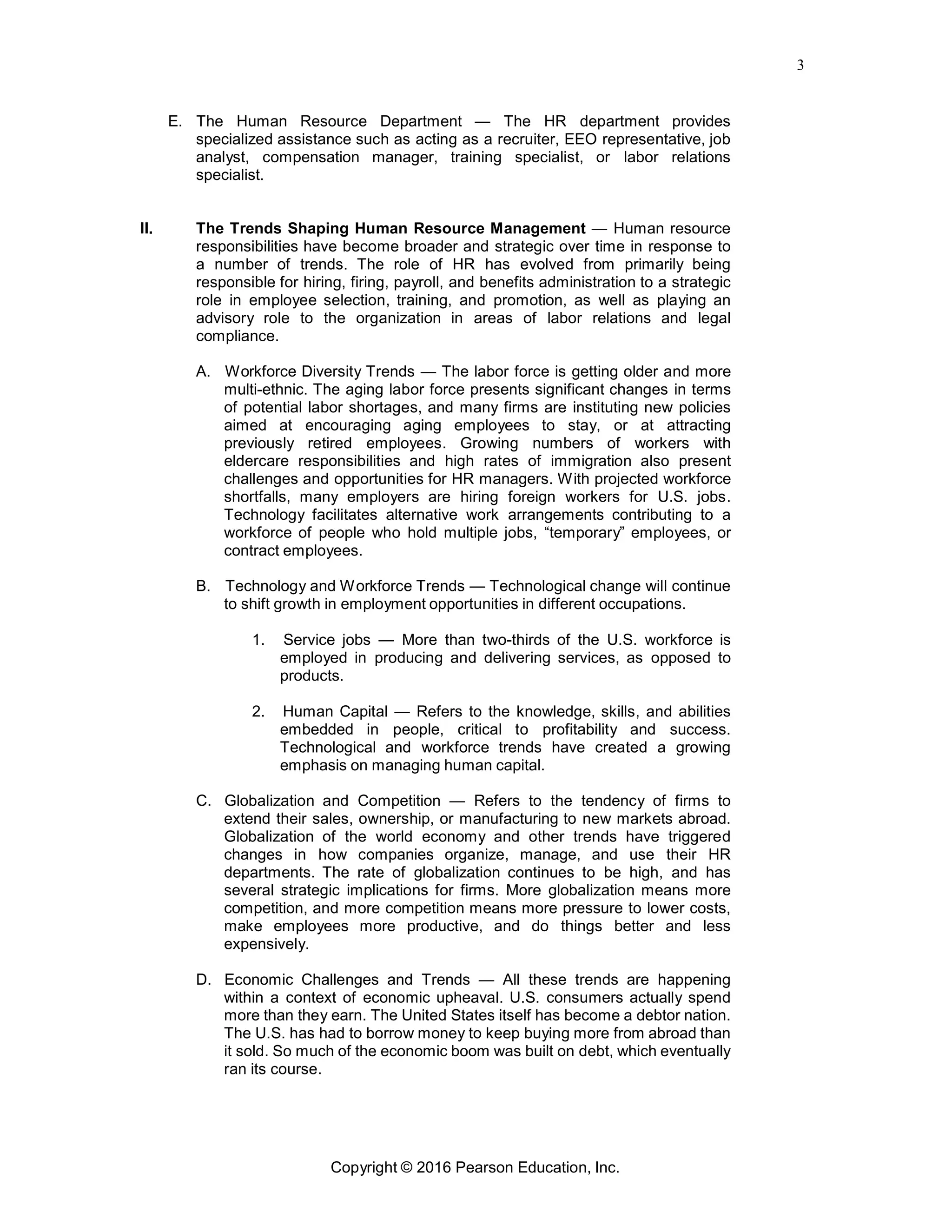 3
Copyright © 2016 Pearson Education, Inc.
E. The Human Resource Department — The HR department provides
specialized assistance such as acting as a recruiter, EEO representative, job
analyst, compensation manager, training specialist, or labor relations
specialist.
II. The Trends Shaping Human Resource Management — Human resource
responsibilities have become broader and strategic over time in response to
a number of trends. The role of HR has evolved from primarily being
responsible for hiring, firing, payroll, and benefits administration to a strategic
role in employee selection, training, and promotion, as well as playing an
advisory role to the organization in areas of labor relations and legal
compliance.
A. Workforce Diversity Trends — The labor force is getting older and more
multi-ethnic. The aging labor force presents significant changes in terms
of potential labor shortages, and many firms are instituting new policies
aimed at encouraging aging employees to stay, or at attracting
previously retired employees. Growing numbers of workers with
eldercare responsibilities and high rates of immigration also present
challenges and opportunities for HR managers. With projected workforce
shortfalls, many employers are hiring foreign workers for U.S. jobs.
Technology facilitates alternative work arrangements contributing to a
workforce of people who hold multiple jobs, “temporary” employees, or
contract employees.
B. Technology and Workforce Trends — Technological change will continue
to shift growth in employment opportunities in different occupations.
1. Service jobs — More than two-thirds of the U.S. workforce is
employed in producing and delivering services, as opposed to
products.
2. Human Capital — Refers to the knowledge, skills, and abilities
embedded in people, critical to profitability and success.
Technological and workforce trends have created a growing
emphasis on managing human capital.
C. Globalization and Competition — Refers to the tendency of firms to
extend their sales, ownership, or manufacturing to new markets abroad.
Globalization of the world economy and other trends have triggered
changes in how companies organize, manage, and use their HR
departments. The rate of globalization continues to be high, and has
several strategic implications for firms. More globalization means more
competition, and more competition means more pressure to lower costs,
make employees more productive, and do things better and less
expensively.
D. Economic Challenges and Trends — All these trends are happening
within a context of economic upheaval. U.S. consumers actually spend
more than they earn. The United States itself has become a debtor nation.
The U.S. has had to borrow money to keep buying more from abroad than
it sold. So much of the economic boom was built on debt, which eventually
ran its course.
 