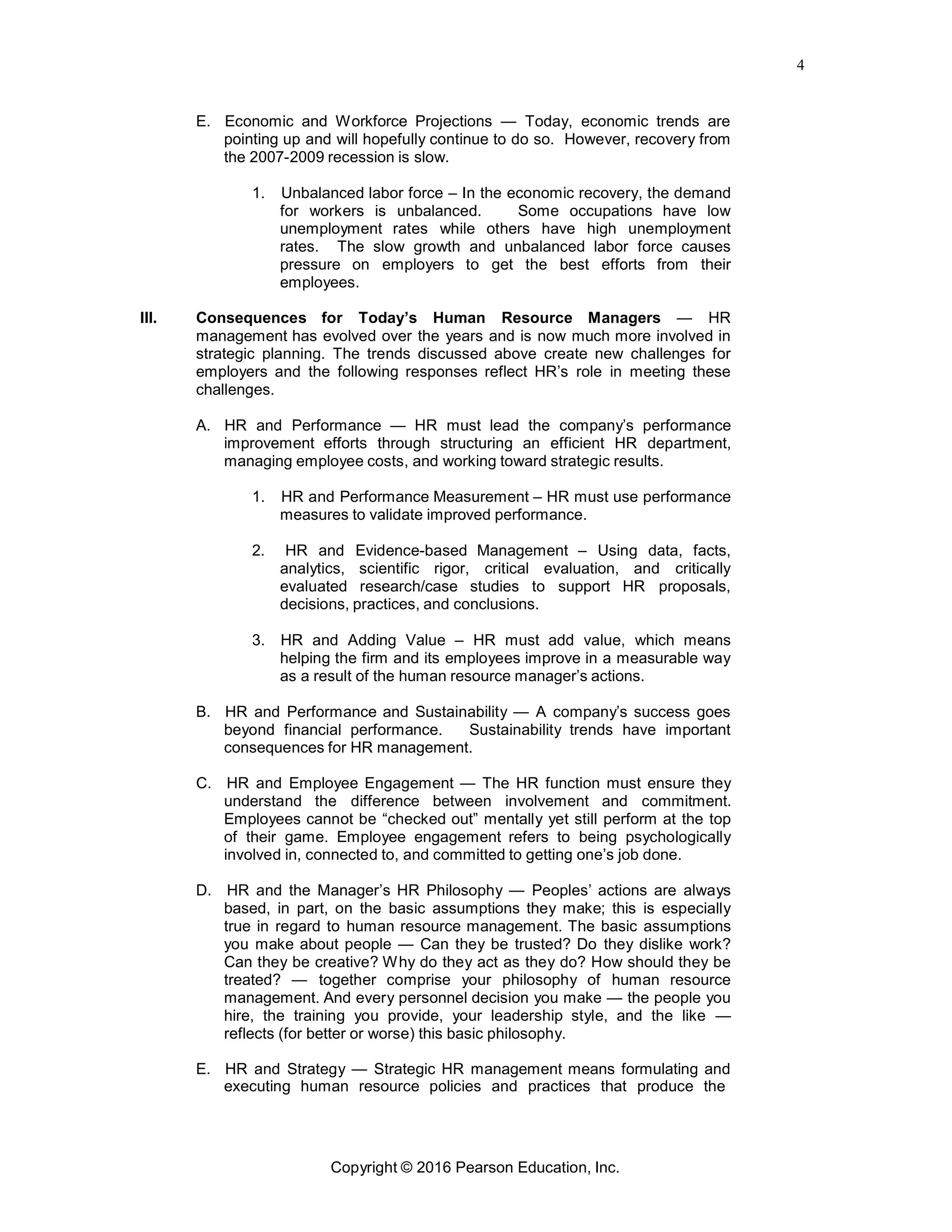 4
Copyright © 2016 Pearson Education, Inc.
E. Economic and Workforce Projections — Today, economic trends are
pointing up and will hopefully continue to do so. However, recovery from
the 2007-2009 recession is slow.
1. Unbalanced labor force – In the economic recovery, the demand
for workers is unbalanced. Some occupations have low
unemployment rates while others have high unemployment
rates. The slow growth and unbalanced labor force causes
pressure on employers to get the best efforts from their
employees.
III. Consequences for Today’s Human Resource Managers — HR
management has evolved over the years and is now much more involved in
strategic planning. The trends discussed above create new challenges for
employers and the following responses reflect HR’s role in meeting these
challenges.
A. HR and Performance — HR must lead the company’s performance
improvement efforts through structuring an efficient HR department,
managing employee costs, and working toward strategic results.
1. HR and Performance Measurement – HR must use performance
measures to validate improved performance.
2. HR and Evidence-based Management – Using data, facts,
analytics, scientific rigor, critical evaluation, and critically
evaluated research/case studies to support HR proposals,
decisions, practices, and conclusions.
3. HR and Adding Value – HR must add value, which means
helping the firm and its employees improve in a measurable way
as a result of the human resource manager’s actions.
B. HR and Performance and Sustainability — A company’s success goes
beyond financial performance. Sustainability trends have important
consequences for HR management.
C. HR and Employee Engagement — The HR function must ensure they
understand the difference between involvement and commitment.
Employees cannot be “checked out” mentally yet still perform at the top
of their game. Employee engagement refers to being psychologically
involved in, connected to, and committed to getting one’s job done.
D. HR and the Manager’s HR Philosophy — Peoples’ actions are always
based, in part, on the basic assumptions they make; this is especially
true in regard to human resource management. The basic assumptions
you make about people — Can they be trusted? Do they dislike work?
Can they be creative? Why do they act as they do? How should they be
treated? — together comprise your philosophy of human resource
management. And every personnel decision you make — the people you
hire, the training you provide, your leadership style, and the like —
reflects (for better or worse) this basic philosophy.
E. HR and Strategy — Strategic HR management means formulating and
executing human resource policies and practices that produce the
 