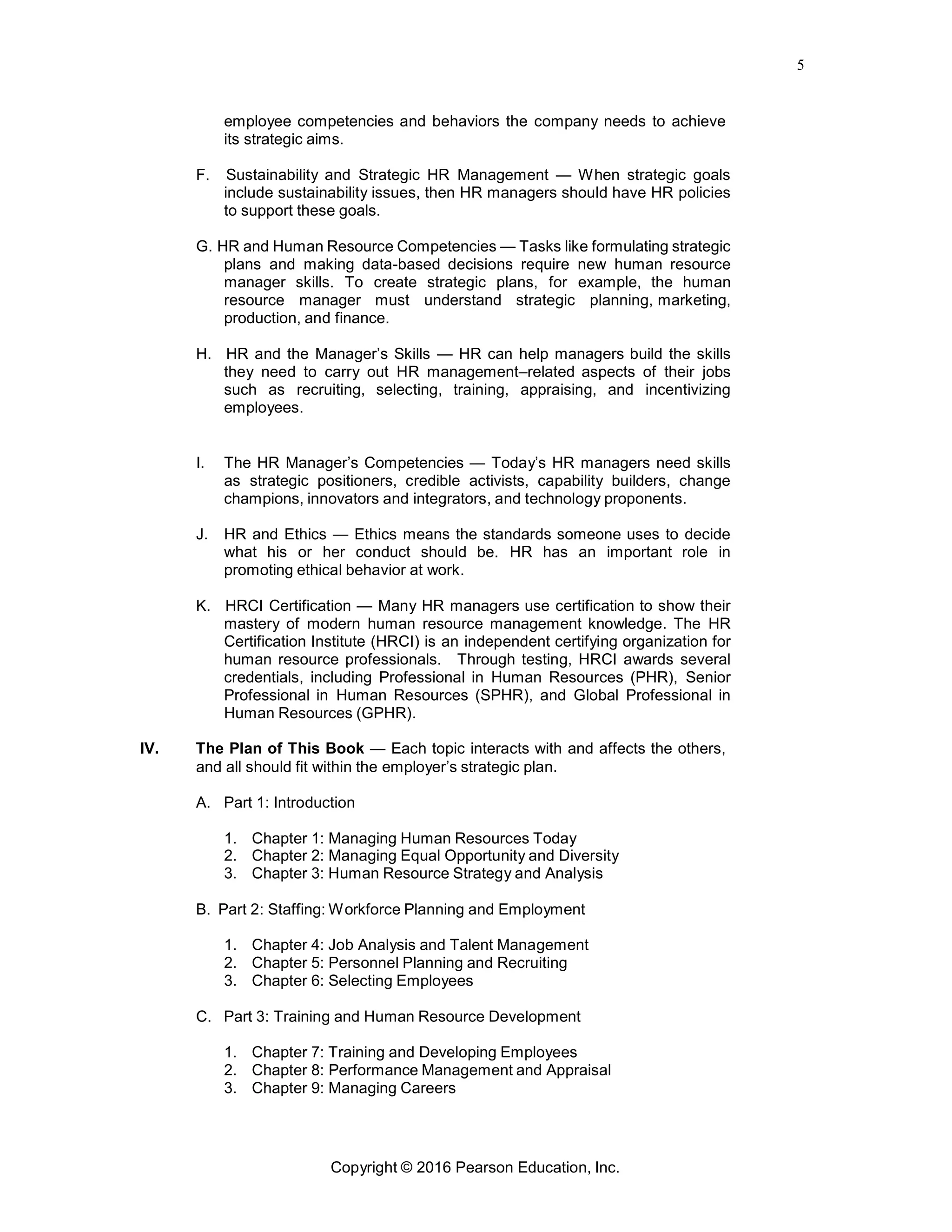 5
Copyright © 2016 Pearson Education, Inc.
employee competencies and behaviors the company needs to achieve
its strategic aims.
F. Sustainability and Strategic HR Management — When strategic goals
include sustainability issues, then HR managers should have HR policies
to support these goals.
G. HR and Human Resource Competencies — Tasks like formulating strategic
plans and making data-based decisions require new human resource
manager skills. To create strategic plans, for example, the human
resource manager must understand strategic planning, marketing,
production, and finance.
H. HR and the Manager’s Skills — HR can help managers build the skills
they need to carry out HR management–related aspects of their jobs
such as recruiting, selecting, training, appraising, and incentivizing
employees.
I. The HR Manager’s Competencies — Today’s HR managers need skills
as strategic positioners, credible activists, capability builders, change
champions, innovators and integrators, and technology proponents.
J. HR and Ethics — Ethics means the standards someone uses to decide
what his or her conduct should be. HR has an important role in
promoting ethical behavior at work.
K. HRCI Certification — Many HR managers use certification to show their
mastery of modern human resource management knowledge. The HR
Certification Institute (HRCI) is an independent certifying organization for
human resource professionals. Through testing, HRCI awards several
credentials, including Professional in Human Resources (PHR), Senior
Professional in Human Resources (SPHR), and Global Professional in
Human Resources (GPHR).
IV. The Plan of This Book — Each topic interacts with and affects the others,
and all should fit within the employer’s strategic plan.
A. Part 1: Introduction
1. Chapter 1: Managing Human Resources Today
2. Chapter 2: Managing Equal Opportunity and Diversity
3. Chapter 3: Human Resource Strategy and Analysis
B. Part 2: Staffing: Workforce Planning and Employment
1. Chapter 4: Job Analysis and Talent Management
2. Chapter 5: Personnel Planning and Recruiting
3. Chapter 6: Selecting Employees
C. Part 3: Training and Human Resource Development
1. Chapter 7: Training and Developing Employees
2. Chapter 8: Performance Management and Appraisal
3. Chapter 9: Managing Careers
 