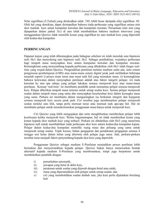 PENDETA Journal of Malay Language, Education and Literature
Jilid 11 Edisi Khas, 2020 / ISSN 1823-6812 (80-92)
90
Nilai signifikan (2-Tailed) yang direkodkan ialah .749, lebih besar daripada nilai signifikan .05.
Oleh hal yang demikian, dapat disimpulkan bahawa tiada perbezaan yang signifikan antara min
skor markah kuiz untuk kumpulan kawalan dan kumpulan rawatan. Persamaan nilai min yang
dipaparkan dalam jadual 3(c) di atas telah membuktikan bahawa medium intervensi yang
menggunakan Quizizz tidak memiliki kesan yang signifikan ke atas markah kuiz yang diperoleh
oleh kedua-dua kumpulan.
PERBINCANGAN
Dapatan kajian yang telah dibentangkan pada bahagian sebelum ini telah menolak satu hipotesis
null; Ho1 dan menyokong satu hipotesis null; Ho2. Sebagai pembuktian, wujudnya perbezaan
bagi tempoh masa menyiapkan kuiz antara kumpulan kawalan dan kumpulan rawatan.
Kemungkinan yang menyumbang kepada perbezaan yang dibuktikan oleh Ho1 ialah fungsi real-
time yang wujud dalam Quizizz. Pengendalian penilaian melalui medium sedia ada, iaitu sistem
pengurusan pembelajaran (LMS) atau mana-mana sistem digital jarak jauh melibatkan beberapa
masalah seperti i) proses muat turun atau muat naik fail yang memakan masa; ii) kemungkinan
bahawa kelewatan dalam menyiapkan penilaian adalah atas faktor integriti pelajar; iii) tiada
kawalan ke atas apa sahaja yang pelajar lakukan semasa menjawab kuiz atau mana-mana
penilaian. Konsep ‘real-time’ ini membantu pendidik untuk memantau pelajar semasa menjawab
kuiz. Pelajar diberikan tempoh masa tertentu untuk setiap soalan kuiz. Semua pelajar menjawab
soalan dalam tempoh masa yang sama dan menyiapkan keseluruhan kuiz dalam kerangka masa
yang sama. Perkara ini membantu dalam mengurangkan isu berkaitan integriti dan kejujuran
semasa menajwab kuiz secara jarak jauh. Ciri tersebut juga membenarkan pelajar menjawab
soalan melalui satu klik, tanpa perlu memuat turun atau memuat naik apa-apa fail. Hal ini
membantu pelajar untuk memaksimumkan penggunaan masa hanya untuk menjawab kuiz.
Ciri Quizizz yang lebih mengujakan dan serta menghiburkan memberikan pelajar lebih
keselesaan ketika menjawab kuiz. Walau bagaimanapun, hal ini tidak memberikan kesan yang
ketara kepada skor markah kuiz yang terhasil. Perkara ini dibuktikan oleh Ho3 yang menerima
hipotesis null untuk membuktikan tiada perbezaan skor kuiz antara kedua-dua kumpulan kajian.
Pelajar dalam kedua-dua kumpulan memiliki ruang masa dan peluang yang sama untuk
menjawab setiap soalan. Topik kursus, bahan pengajaran dan pendekatan pengajaran semasa 4
minggu sesi kelas dalam talian yang diterima oleh pelajar juga sama. Jadi, perkara-perkara
tersebut turut menjadi faktor penyumbang kepada skor kuiz yang diperoleh.
Penggunaan Quizizz sebagai medium E-Penilaian menjadikan proses penilaian lebih
bermakna dan menyeronokkan kepada pelajar. Quizizz bukan hanya menawarkan bentuk
alternatif kepada medium E-Penilaian yang membosankan, tetapi juga berpotensi untuk
membekalkan pendidik dengan:
i) pemarkahan automatik,
ii) jawapan yang betul di akhir kuiz,
iii) peratusan untuk soalan yang dijawab dengan betul atau salah,
iv) masa yang diperuntukkan oleh pelajar untuk setiap soalan, dan
v) ciri yang membolehkan soalan diubah suai, jika kuiz perlu dijalankan berulang
kali
 