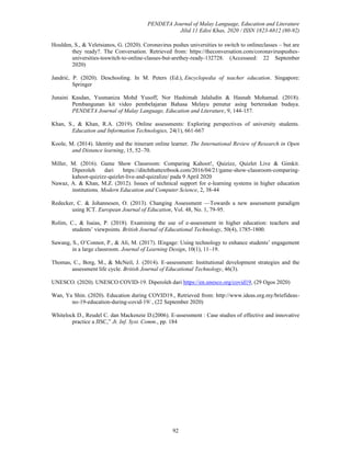 PENDETA Journal of Malay Language, Education and Literature
Jilid 11 Edisi Khas, 2020 / ISSN 1823-6812 (80-92)
92
Houlden, S., & Veletsianos, G. (2020). Coronavirus pushes universities to switch to onlineclasses – but are
they ready?. The Conversation. Retrieved from: https://theconversation.com/coronaviruspushes-
universities-toswitch-to-online-classes-but-arethey-ready-132728. (Accesseed: 22 September
2020)
Jandrić, P. (2020). Deschooling. In M. Peters (Ed.), Encyclopedia of teacher education. Singapore:
Springer
Junaini Kasdan, Yusmaniza Mohd Yusoff, Nor Hashimah Jalaludin & Hasnah Mohamad. (2018).
Pembangunan kit video pembelajaran Bahasa Melayu penutur asing berteraskan budaya.
PENDETA Journal of Malay Language, Education and Literature, 9, 144-157.
Khan, S., & Khan, R.A. (2019). Online assessments: Exploring perspectives of university students.
Education and Information Technologies, 24(1), 661-667
Koole, M. (2014). Identity and the itinerant online learner. The International Review of Research in Open
and Distance learning, 15, 52–70.
Miller, M. (2016). Game Show Classroom: Comparing Kahoot!, Quizizz, Quizlet Live & Gimkit.
Diperoleh dari https://ditchthattextbook.com/2016/04/21/game-show-classroom-comparing-
kahoot-quizizz-quizlet-live-and-quizalize/ pada 9 April 2020
Nawaz, A. & Khan, M.Z. (2012). Issues of technical support for e-learning systems in higher education
institutions. Modern Education and Computer Science, 2, 38-44
Redecker, C. & Johannesen, O. (2013). Changing Assessment —Towards a new assessment paradigm
using ICT. European Journal of Education, Vol. 48, No. 1, 79-95.
Rolim, C., & Isaias, P. (2018). Examining the use of e-assessment in higher education: teachers and
students’ viewpoints. British Journal of Educational Technology, 50(4), 1785-1800.
Sawang, S., O’Connor, P., & Ali, M. (2017). IEngage: Using technology to enhance students’ engagement
in a large classroom. Journal of Learning Design, 10(1), 11–19.
Thomas, C., Borg, M., & McNeil, J. (2014). E-assessment: Institutional development strategies and the
assessment life cycle. British Journal of Educational Technology, 46(3).
UNESCO. (2020). UNESCO COVID-19. Diperoleh dari https://en.unesco.org/covid19, (29 Ogos 2020)
Wan, Ya Shin. (2020). Education during COVID19., Retrieved from: http://www.ideas.org.my/briefideas-
no-19-education-during-covid-19/ , (22 September 2020)
Whitelock D., Reudel C. dan Mackenzie D.(2006). E-assessment : Case studies of effective and innovative
practice a JISC,” Jt. Inf. Syst. Comm., pp. 184
 