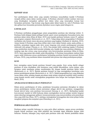 PENDETA Journal of Malay Language, Education and Literature
Jilid 11 Edisi Khas, 2020 / ISSN 1823-6812 (80-92)
82
KONSEP ASAS
Sesi pembelajaran dalam talian yang semakin berleluasa menyebabkan kaedah E-Penilaian
menjadi pilihan utama dalam menilai pelajar. E-Penilaian alternatif melalui medium intervensi
yang dicadangkan merupakan aplikasi kuiz dalam talian yang menerapkan konsep kuiz
berasaskan permainan. Tiga konsep yang diguna pakai dalam kajian ini, iaitu E-Penilaian, kuiz
dan aplikasi kuiz berasaskan permainan dijelaskan secara ringkas pada bahagian ini.
E-PENILAIAN
E-Penilaian melibatkan penggabungan antara pengendalian penilaian dan teknologi terkini. E-
Penilaian boleh didapati dalam pelbagai bentuk seperti sistem pendigitalan berasaskan kertas dan
penilaian dalam talian (Khan & Khan, 2019) serta kaedah penilaian berbantu sistem IT, aplikasi
atau program computer (Boitswarelo et. al., 2017). Tahap-tahap dalam pengendalian E-Penilaian
melibatkan reka bentuk sistem dan proses penilaian yang lengkap (Abubakar & Adeshola, 2019).
Antara bentuk E-Penilaian yang biasa dilihat ialah e-kuiz dalam bentuk soalan aneka pilihan, e-
portfolio, penandaan tugasan pada skrin secara langsung serta projek pembangunan prototaip
elektronik oleh pelajar (Thomas et. al., 2014). Para pelajar lebih cenderung kepada E-Penilaian
yang memberikan mereka lebih kawalan terhadap cara, kaedah dan masa penilaian dilakukan, di
samping rupa dan cirinya yang mesra-pelajar serta berorientasikan permainan (Khan & Khan,
2019). Ianya juga pantas dan mudah untuk dikendalikan. E-Penilaian menyediakan maklum balas
segera untuk kelancaran proses pembelajaran berbanding penilaian bentuk konvensional (Rolim
& Isaias, 2018), yang membantu dalam menambah baik prestasi dan tahap pembelajaran pelajar.
KUIZ
Kuiz merupakan antara bentuk penilaian formatif yang popular. Kuiz sering dipilih sebagai
penilaian di kelas disebabkan oleh bentuknya yang mudah dikendalikan, mesra pelajar, serta
berupaya untuk membantu pelajar membiasakan diri dengan kaedah penilaian dalam talian
(Boitswarelo et. al., 2017). Bentuk penilaian formatif ini juga meningkatkan keterikatan serta
potensi pembelajaran pelajar (Boitswarelo et. al., 2017). Dalam pengendalian kuiz yang dilakukan
secara dalam talian, peluang kepada percubaan untuk pelajar menjawab melebihi sekali memberi
ruang kepada mereka untuk meningkatkan pengetahuan serta belajar dari kesilapan (Benson &
Brack, 2010).
APLIKASI KUIZ BERASASKAN PERMAINAN
Dalam proses pembelajaran di kelas, pendekatan berasaskan permainan diterapkan ke dalam
proses pembelajaran melalui elemen permainan sebagai aktiviti dan penilaian, menggantikan
bentuk aktiviti kelas serta penilaian konvensional (Sawang et. al., 2017). Berbanding kaedah
konvensional, kaedah ini lebih berkesan dalam meningkatkan motivasi pelajar melalui integrasi
antara teknologi (penggunaan aplikasi), konsep permainan yang menyeronokkan serta penerokaan
ilmu yang lebih luas (Dean, 2017), sekaligus meningkatkan kesungguhan dan minat pelajar ketika
mengikuti pelajaran dan menjalani ujian (Deterding et. al., 2011).
PERMASALAHAN KAJIAN
Penilaian pelajar memiliki beberapa isu yang perlu diberi perhatian, supaya proses perubahan
kepada bentuk penilaian yang lebih praktikal dan berimpak dapat dilakukan dengan lebih
berkesan. Pertama, kekangan yang wujud pada penilaian sedia ada. Bentuk pendidikan dalam
 