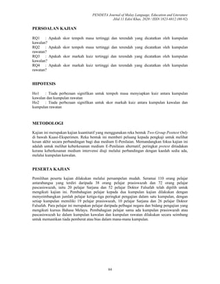 PENDETA Journal of Malay Language, Education and Literature
Jilid 11 Edisi Khas, 2020 / ISSN 1823-6812 (80-92)
84
PERSOALAN KAJIAN
RQ1 : Apakah skor tempoh masa tertinggi dan terendah yang dicatatkan oleh kumpulan
kawalan?
RQ2 : Apakah skor tempoh masa tertinggi dan terendah yang dicatatkan oleh kumpulan
rawatan?
RQ3 : Apakah skor markah kuiz tertinggi dan terendah yang dicatatkan oleh kumpulan
kawalan?
RQ4 : Apakah skor markah kuiz tertinggi dan terendah yang dicatatkan oleh kumpulan
rawatan?
HIPOTESIS
Ho1 : Tiada perbezaan signifikan untuk tempoh masa menyiapkan kuiz antara kumpulan
kawalan dan kumpulan rawatan
Ho2 : Tiada perbezaan signifikan untuk skor markah kuiz antara kumpulan kawalan dan
kumpulan rawatan
METODOLOGI
Kajian ini merupakan kajian kuantitatif yang menggunakan reka bentuk Two-Group Posttest Only
di bawah Kuasi-Eksperimen. Reka bentuk ini memberi peluang kepada pengkaji untuk melihat
kesan akhir secara perbandingan bagi dua medium E-Penilaian. Memandangkan fokus kajian ini
adalah untuk melihat keberkesanan medium E-Penilaian alternatif, peringkat pretest ditiadakan
kerana keberkesanan medium intervensi diuji melalui perbandingan dengan kaedah sedia ada,
melalui kumpulan kawalan.
PESERTA KAJIAN
Pemilihan peserta kajian dilakukan melalui persampelan mudah. Seramai 110 orang pelajar
antarabangsa yang terdiri daripada 38 orang pelajar prasiswazah dan 72 orang pelajar
pascasiswazah, iaitu 20 pelajar Sarjana dan 52 pelajar Doktor Falsafah telah dipilih untuk
mengikuti kajian ini. Pembahagian pelajar kepada dua kumpulan kajian dilakukan dengan
menyeimbangkan jumlah pelajar ketiga-tiga peringkat pengajian dalam satu kumpulan, dengan
setiap kumpulan memiliki 19 pelajar prasiswazah, 10 pelajar Sarjana dan 26 pelajar Doktor
Falsafah. Para pelajar ini merupakan pelajar daripada pelbagai negara dan bidang pengajian yang
mengikuti kursus Bahasa Melayu. Pembahagian pelajar sama ada kumpulan prasiswazah atau
pascasiswazah ke dalam kumpulan kawalan dan kumpulan rawatan dilakukan secara seimbang
untuk memastikan tiada pemberat atau bias dalam mana-mana kumpulan.
 