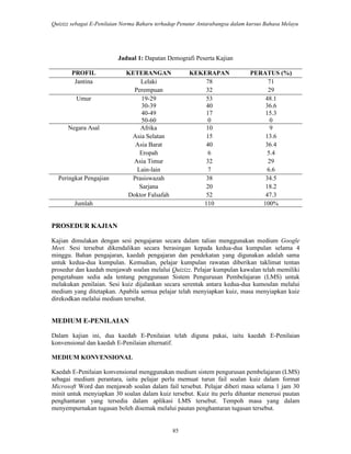 Quizizz sebagai E-Penilaian Norma Baharu terhadap Penutur Antarabangsa dalam kursus Bahasa Melayu
85
Jadual 1: Dapatan Demografi Peserta Kajian
PROFIL KETERANGAN KEKERAPAN PERATUS (%)
Jantina Lelaki 78 71
Perempuan 32 29
Umur 19-29 53 48.1
30-39 40 36.6
40-49 17 15.3
50-60 0 0
Negara Asal Afrika 10 9
Asia Selatan 15 13.6
Asia Barat 40 36.4
Eropah 6 5.4
Asia Timur 32 29
Lain-lain 7 6.6
Peringkat Pengajian Prasiswazah
Sarjana
38
20
34.5
18.2
Doktor Falsafah 52 47.3
Jumlah 110 100%
PROSEDUR KAJIAN
Kajian dimulakan dengan sesi pengajaran secara dalam talian menggunakan medium Google
Meet. Sesi tersebut dikendalikan secara berasingan kepada kedua-dua kumpulan selama 4
minggu. Bahan pengajaran, kaedah pengajaran dan pendekatan yang digunakan adalah sama
untuk kedua-dua kumpulan. Kemudian, pelajar kumpulan rawatan diberikan taklimat tentan
prosedur dan kaedah menjawab soalan melalui Quizizz. Pelajar kumpulan kawalan telah memiliki
pengetahuan sedia ada tentang penggunaan Sistem Pengurusan Pembelajaran (LMS) untuk
melakukan penilaian. Sesi kuiz dijalankan secara serentak antara kedua-dua kumoulan melalui
medium yang ditetapkan. Apabila semua pelajar telah menyiapkan kuiz, masa menyiapkan kuiz
direkodkan melalui medium tersebut.
MEDIUM E-PENILAIAN
Dalam kajian ini, dua kaedah E-Penilaian telah diguna pakai, iaitu kaedah E-Penilaian
konvensional dan kaedah E-Penilaian alternatif.
MEDIUM KONVENSIONAL
Kaedah E-Penilaian konvensional menggunakan medium sistem pengurusan pembelajaran (LMS)
sebagai medium perantara, iaitu pelajar perlu memuat turun fail soalan kuiz dalam format
Microsoft Word dan menjawab soalan dalam fail tersebut. Pelajar diberi masa selama 1 jam 30
minit untuk menyiapkan 30 soalan dalam kuiz tersebut. Kuiz itu perlu dihantar menerusi pautan
penghantaran yang tersedia dalam aplikasi LMS tersebut. Tempoh masa yang dalam
menyempurnakan tugasan boleh disemak melalui pautan penghantaran tugasan tersebut.
 