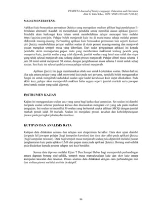 PENDETA Journal of Malay Language, Education and Literature
Jilid 11 Edisi Khas, 2020 / ISSN 1823-6812 (80-92)
86
MEDIUM INTERVENSI
Aplikasi kuiz berasaskan permainan Quizizz yang merupakan medium pilihan bagi pendekatan E-
Penilaian alternatif. Kaedah ini memerlukan pendidik untuk memiliki akaun aplikasi Quizizz.
Pendidik akan berkongsi kata laluan untuk membolehkan pelajar mencapai kuiz melalui
https://quizizz.com/join. Pelajar boleh menjawab kuiz itu di mana-mana sahaja melalui peranti
elektronik masing-masing. Berbanding aplikasi kuiz berasaskan permainan lain seperti Kahoot,
ciri Quizizz membolehkan pelajar melihat soalan di skrin peranti masing-masing dan menjawab
soalan mengikut tempoh masa yang diberikan. Dari sudut penggunaan aplikasi ini kepada
pendidik, skrin memaparkan papan mata yang memberikan maklumat tentang peserta yang
menyertai kuiz, jumlah soalan yang telah dijawab, jumlah soalan yang betul atau salah dan siapa
yang telah selesai menjawab atau sedang dalam proses menjawab. Pelajar diberi masa selama 1
jam 30 minit untuk menjawab 30 soalan, dengan pengkhususan masa selama 3 minit untuk setiap
soalan. Sesi kuiz ini selesai apabila semua pelajar selesai menjawab.
Aplikasi Quizizz ini juga membenarkan ubah suai untuk kedudukan soalan. Dalam hal ini,
jika ada antara pelajar yang tidak menyertai kuiz pada sesi pertama, pendidik boleh menggunakan
fungsi ini untuk mengubah kedudukan soalan agar kadar kerahsiaan kuiz dapat dikekalkan. Pada
akhir kuiz, pelajar akan memperoleh maklum balas segera seperti jumlah markah serta jawapan
betul untuk soalan yang salah dijawab.
INSTRUMEN KAJIAN
Kajian ini menggunakan soalan kuiz yang sama bagi kedua-dua kumpulan. Set soalan ini diambil
daripada soalan sebenar penilaian kursus dan disesuaikan mengikut ciri yang ada pada medium
pengujian. Set soalan ini memiliki 30 soalan yang berbentuk aneka pilihan (MCQ) dengan jumlah
markah penuh ialah 30 markah. Soalan ini menjalani proses kesahan dan kebolehpercayaan
piawai pada peringkat jabatan dan institusi.
KUTIPAN DAN ANALISIS DATA
Kutipan data dilakukan semasa dan selepas sesi eksperimen berakhir. Data skor ujian diambil
daripada fail jawapan pelajar (bagi kumpulan kawalan) dan data skor akhir pada aplikasi Quizizz
(bagi kumpulan rawatan). Data bagi tempoh masa menjawab soalan pula diperoleh melalui pautan
penghantaran kuiz pada aplikasi LMS dan papan mata pada aplikasi Quizizz. Borang soal-selidik
pula diedarkan kepada peserta selepas sesi kuiz berakhir.
Semua data diproses melalui Ujian T Dua Sampel Bebas bagi memperoleh perbandingan
antara dapatan borang soal-selidik, tempoh masa menyelesaikan kuiz dan skor kuiz antara
kumpulan kawalan dan rawatan. Proses analisis data dilakukan dengan cara perbandingan min
dan sisihan piawai melalui analisis deskriptif.
 
