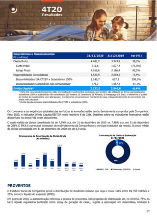 17
¹ Parte dos recursos da Companhia estão em fundos de investimentos exclusivos, que também são utilizados de forma segregada pelas
subsidiárias 100% e subsidiárias não consolidadas (IE Madeira, IE Garanhuns, IE Aimorés, IE Paraguaçu e IE Ivaí), e referem-se a quotas
de fundos de investimentos com alta liquidez, prontamente conversíveis em montante de caixa, independentemente do vencimento dos
ativos neles alocados
² Dívida líquida considera disponibilidades ISA CTEEP e subsidiárias 100%
Os covenants e as exigências estabelecidas em todas as emissões estão sendo devidamente cumpridos pela Companhia.
Para 2020, o indicador Dívida Líquida/EBITDA mais restritivo é de 3,0x. Detalhes sobre os indicadores financeiros estão
disponíveis no anexo VII deste documento.
O custo médio da dívida consolidada foi de 7,59% a.a. em 31 de dezembro de 2020 vs. 7,46% a.a. em 31 de dezembro
de 2019. O IPCA é o principal indexador de endividamento da Companhia e o principal indexador da receita. O prazo médio
da dívida consolidada em 31 de dezembro de 2020 era de 6,9 anos.
PROVENTOS
O Estatuto Social da Companhia prevê a distribuição de dividendo mínimo que seja o maior valor entre R$ 359 milhões e
25% do lucro líquido do exercício (IFRS).
Em junho de 2018, a administração informou a prática de proventos com proposta de distribuição de, no mínimo, 75% do
lucro líquido regulatório (utilizado como proxy da geração de caixa), sujeita à aprovação em Assembleia, limitado à
312,6
757,0
103,6
431,8
771,8
351,8
1.287,0
170,8 190,8
104,9
2021 2022 2023 2024 2025 2026 2027 a
2031
2032 a
2036
2037 a
2041
2042 a
2044
11%
86%
3%
BNDES - TJLP Debentures - CDI/IPCA Outros
Empréstimos e Financiamentos
31/12/2020 31/12/2019 Var (%)
R$ (milhões)
Dívida Bruta 4.482,2 3.243,9 38,2%
Curto Prazo 312,6 1.077,4 (71,0%)
Longo Prazo 4.169,6 2.166,4 92,5%
Disponibilidades Consolidadas 2.520,9 2.664,6 -5,4%
Disponibilidades ISA CTEEP e Subsidiárias 100% 2.149,7 697,3 208,3%
Disponibilidades Subsidiárias não consolidadas¹ 371,2 1.967,3 -81,1%
Dívida Líquida² 2.332,5 2.546,6 -8,4%
Contratação da Dívida e Indexação
31/12/2020
Cronograma de Amortização da Dívida Bruta
(R$ milhões)
 