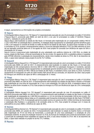19
A seguir, apresentamos as informações dos projetos arrematados:
IE Itapura
A Interligação Elétrica Itapura S.A. (“IE Itapura”) é responsável pela execução do Lote 25 arrematado no Leilão nº 015/2016
(“Itapura Bauru”), promovido pela ANEEL em abril de 2017, e do Lote 10 arrematado no Leilão nº 02/2018 (“Itapura
Lorena”), realizado em junho de 2018.
Itapura Bauru está localizada no estado de São Paulo e é formada pela implantação de um compensador estático 440 kV
(-125/+250) MVAr na subestação Bauru (existente). A instalação desse equipamento na subestação garante benefícios para
o SIN, e em especial no controle de tensão na malha de 440 kV do Estado de São Paulo. As obras foram iniciadas no 2T18
e concluídas no 3T19, quando o empreendimento obteve o Termo de Liberação Definitiva (“TLD”) do ONS referente ao início
da sua operação comercial plena em 27 de agosto de 2019. Esse projeto foi concluído com eficiência de capex de 50% e
antecipação de 18 meses.
Itapura Lorena é responsável pela implantação de uma subestação com potência máxima de 1.200 MVA, na cidade de
Lorena, estado de São Paulo, e linha de transmissão de 7km de circuito. Em agosto de 2019, a subsidiária obteve LI expedida
pela CETESB referente à subestação do empreendimento, dando início imediato às obras no 3T19. Até 31 de dezembro de
2020, o capex total realizado nesse projeto foi de R$ 74,7 milhões.
IE Itaquerê
A Interligação Elétrica Itaquerê S.A. (“IE Itaquerê”) é responsável pela execução do Lote 6 arrematado no Leilão nº 015/2016
promovido pela ANEEL em abril de 2017. O empreendimento está localizado no estado de São Paulo e é formado pela
implantação de três compensadores síncronos 500 kV (-180/+300) MVA na subestação Araraquara 2 (existente, operada
pela State Grid). A instalação desses equipamentos na subestação garante benefícios para o SIN, e em especial no controle
de tensão para os sistemas de 440 e 500 kV do Estado de São Paulo. A subsidiária iniciou suas obras no 3T18. O primeiro
equipamento foi energizado em julho de 2020 recebeu RAP parcial até sua conclusão, em dezembro de 2020. Esse projeto
foi entregue com eficiência de capex de 40% e antecipação de 11 meses.
IE Tibagi
A Interligação Elétrica Tibagi S.A. (“IE Tibagi”) é responsável pela execução do Lote 5 arrematado no Leilão nº 015/2016
promovido pela ANEEL em abril de 2017. O empreendimento está localizado nos estados de São Paulo e Paraná e é formado
pela implantação de uma linha de transmissão de 17 km e uma subestação. Em julho de 2018, a subsidiária obteve LI do
IBAMA e as obras foram iniciadas no 3T18. Esse projeto foi entregue no 4T20 com eficiência de capex de 12% e antecipação
de 8 meses.
IE Aguapeí
A Interligação Elétrica Aguapeí S.A. (“IE Aguapeí”) é responsável pela execução do Lote 29 arrematado no Leilão nº
005/2016 promovido pela ANEEL em abril de 2017. O empreendimento está localizado no estado de São Paulo e é formado
pela implantação de subestações de 1.400 MVA de potência e o 121 km de linhas de transmissão (140 km de circuito). Em
junho de 2019, a subsidiária obteve todas as LI’s expedidas pela Companhia Ambiental do Estado de São Paulo (“CETESB”)
e iniciou suas obras no 3T19. A energização parcial do projeto ocorreu em janeiro de 2021 (105km de linhas de transmissão
e subestação Alta Paulista) e a perspectiva é de conclusão ainda no 1T21. Esse projeto foi entregue com 6 meses de
antecedência do prazo ANEEL e eficiência de capex de 40%.
IE Itaúnas
A Interligação Elétrica Itaúnas S.A. (“IE Itaúnas”) é responsável pela execução do Lote 21 arrematado no Leilão nº 013/2015
promovido pela ANEEL em outubro de 2016. O empreendimento está localizado no estado do Espírito Santo e é formado
pela implantação de 79 km de linhas de transmissão, a construção de uma nova subestação e a ampliação de uma
subestação existente. As obras de ampliação iniciaram no 3T18. As licenças de instalação para a linha de transmissão e para
a construção da subestação foram expedidas em agosto de 2019, e suas obras iniciadas no 3T19. Até 31 de dezembro de
2020, o capex total realizado no projeto foi de R$ 177,7 milhões.
IE Biguaçu
 