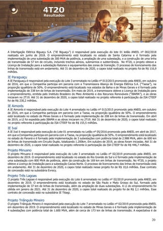 20
A Interligação Elétrica Biguaçu S.A. (“IE Biguaçu”) é responsável pela execução do lote 01 leilão ANEEL nº 002/2018
realizado em junho de 2018. O empreendimento está localizado no estado de Santa Catarina e é formado pela
implementação de uma subestação de 300 MVA de potência, a ampliação de uma subestação, e a construção de uma linha
de transmissão de 57 km de circuito, incluindo trechos aéreos, submarinos e subterrâneos. No 4T20, o projeto obteve a
Licença de Instalação para a subestação Ratones e equipamentos das zonas de transição. O processo de licenciamento das
linhas de transmissão está em andamento. Até 31 de dezembro de 2020, o capex total realizado no projeto foi de R$ 116,9
milhões.
IE Paraguaçu
A IE Paraguaçu é responsável pela execução do Lote 3 arrematado no Leilão nº 013/2015 promovido pela ANEEL em outubro
de 2016, em que a Companhia participa em parceria com a Transmissora Aliança de Energia Elétrica S.A. (“Taesa”), na
proporção igualitária de 50%. O empreendimento está localizado nos estados da Bahia e de Minas Gerais e é formado pela
implementação de 338 km de linhas de transmissão. Em maio de 2019, a transmissora obteve a Licença de Instalação para
o empreendimento, emitida pelo Instituto Brasileiro do Meio Ambiente e dos Recursos Renováveis (“IBAMA”), e as obras
iniciaram no 2T19. Até 31 de dezembro de 2020, o capex total realizado no projeto referente à participação da ISA CTEEP
foi de R$ 230,2 milhões.
IE Aimorés
A IE Aimorés é responsável pela execução do Lote 4 arrematado no Leilão nº 013/2015 promovido pela ANEEL em outubro
de 2016, em que a Companhia participa em parceria com a Taesa, na proporção igualitária de 50%. O empreendimento
está localizado no estado de Minas Gerais e é formado pela implementação de 208 km de linhas de transmissão. Em abril
de 2019, a LI foi expedida pelo IBAMA e as obras iniciaram no 2T19. Até 31 de dezembro de 2020, o capex total realizado
no projeto referente à participação da ISA CTEEP foi de R$ 155,5 milhões.
IE Ivaí
A IE Ivaí é responsável pela execução do Lote 01 arrematado no Leilão nº 05/2016 promovido pela ANEEL em abril de 2017,
em que a Companhia participa em parceria com a Taesa, na proporção igualitária de 50%. O empreendimento está localizado
no estado do Paraná e é formado pela implementação de 3 subestações com potência total de 2.988 MVA, além de 600 km
de linhas de transmissão em Circuito Duplo, totalizando 1.200km. Em outubro de 2019, as obras foram iniciadas. Até 31 de
dezembro de 2020, o capex total realizado no projeto referente à participação da ISA CTEEP foi de R$ 446,7 milhões.
Projeto Minuano
O projeto Minuano é responsável pela execução do Lote 3 arrematado no Leilão nº 02/2019 promovido pela ANEEL em
dezembro de 2019. O empreendimento está localizado no estado do Rio Grande do Sul e é formado pela implementação de
uma subestação com 800 MVA de potência, além da construção de 169 km em linhas de transmissão. No 4T20, o projeto
obteve a Licença de Instalação para a subestação Caxias Norte. O processo de licenciamento das linhas de transmissão está
em andamento. Até 31 de dezembro de 2020, o capex total realizado nesse projeto foi de R$ 10,6 milhões. Esse contrato
de concessão está na subsidiária Evrecy.
Projeto Três Lagoas
O projeto Três Lagoas é responsável pela execução do Lote 6 arrematado no Leilão nº 02/2019 promovido pela ANEEL em
dezembro de 2019. O empreendimento está localizado no estado de São Paulo e Mato Grosso do Sul, formado pela
implementação de 37 km de linhas de transmissão, além da ampliação de duas subestações. A LI do empreendimento foi
obtida em janeiro de 2021. Até 31 de dezembro de 2020, o capex total realizado do projeto foi de R$ 2,1 milhões. Esse
contrato de concessão está na subsidiária IE Tibagi.
Projeto Triângulo Mineiro
O projeto Triângulo Mineiro é responsável pela execução do Lote 7 arrematado no Leilão nº 02/2019 promovido pela ANEEL
em dezembro de 2019. O empreendimento está localizado no estado de Minas Gerais e é formado pela implementação de
4 subestações com potência total de 1.600 MVA, além de cerca de 173 km de linhas de transmissão. A expectativa é de
 