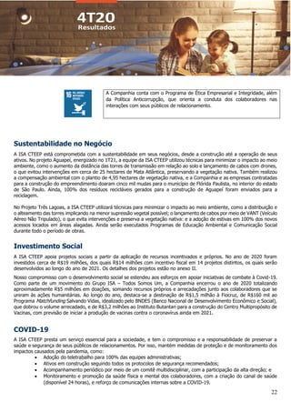 22
A Companhia conta com o Programa de Ética Empresarial e Integridade, além
da Política Anticorrupção, que orienta a conduta dos colaboradores nas
interações com seus públicos de relacionamento.
Sustentabilidade no Negócio
A ISA CTEEP está comprometida com a sustentabilidade em seus negócios, desde a construção até a operação de seus
ativos. No projeto Aguapeí, energizado no 1T21, a equipe da ISA CTEEP utilizou técnicas para minimizar o impacto ao meio
ambiente, como o aumento da distância das torres de transmissão em relação ao solo e lançamento de cabos com drones,
o que evitou intervenções em cerca de 25 hectares de Mata Atlântica, preservando a vegetação nativa. Também realizou
a compensação ambiental com o plantio de 4,95 hectares de vegetação nativa, e a Companhia e as empresas contratadas
para a construção do empreendimento doaram cinco mil mudas para o município de Flórida Paulista, no interior do estado
de São Paulo. Ainda, 100% dos resíduos recicláveis gerados para a construção de Aguapeí foram enviados para a
reciclagem.
No Projeto Três Lagoas, a ISA CTEEP utilizará técnicas para minimizar o impacto ao meio ambiente, como a distribuição e
o alteamento das torres implicando na menor supressão vegetal possível; o lançamento de cabos por meio de VANT (Veículo
Aéreo Não Tripulado), o que evita intervenções e preserva a vegetação nativa: e a adoção de estivas em 100% dos novos
acessos locados em áreas alagadas. Ainda serão executados Programas de Educação Ambiental e Comunicação Social
durante todo o período de obras.
Investimento Social
A ISA CTEEP apoia projetos sociais a partir da aplicação de recursos incentivados e próprios. No ano de 2020 foram
investidos cerca de R$19 milhões, dos quais R$14 milhões com incentivo fiscal em 14 projetos distintos, os quais serão
desenvolvidos ao longo do ano de 2021. Os detalhes dos projetos estão no anexo II.
Nosso compromisso com o desenvolvimento social se estendeu aos esforços em apoiar iniciativas de combate à Covid-19.
Como parte de um movimento do Grupo ISA – Todos Somos Um, a Companhia encerrou o ano de 2020 totalizando
aproximadamente R$5 milhões em doações, somando recursos próprios e arrecadações junto aos colaboradores que se
uniram às ações humanitárias. Ao longo do ano, destaca-se a destinação de R$1,5 milhão à Fiocruz, de R$160 mil ao
Programa Matchfunding Salvando Vidas, idealizado pelo BNDES (Banco Nacional de Desenvolvimento Econômico e Social),
que dobrou o volume arrecadado, e de R$3,2 milhões ao Instituto Butantan para a construção do Centro Multipropósito de
Vacinas, com previsão de iniciar a produção de vacinas contra o coronavírus ainda em 2021.
COVID-19
A ISA CTEEP presta um serviço essencial para a sociedade, e tem o compromisso e a responsabilidade de preservar a
saúde e segurança de seus públicos de relacionamentos. Por isso, mantém medidas de proteção e de monitoramento dos
impactos causados pela pandemia, como:
• Adoção do teletrabalho para 100% das equipes administrativas;
• Ativos em construção seguindo todos os protocolos de segurança recomendados;
• Acompanhamento periódico por meio de um comitê multidisciplinar, com a participação da alta direção; e
• Monitoramento e promoção da saúde física e mental dos colaboradores, com a criação do canal de saúde
(disponível 24 horas), e reforço de comunicações internas sobre a COVID-19.
 