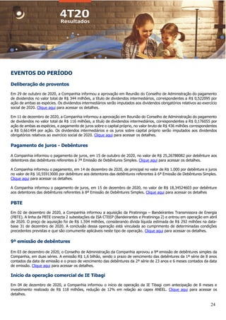 24
EVENTOS DO PERÍODO
Deliberação de proventos
Em 29 de outubro de 2020, a Companhia informou a aprovação em Reunião do Conselho de Administração do pagamento
de dividendos no valor total de R$ 344 milhões, a título de dividendos intermediários, correspondentes a R$ 0,522095 por
ação de ambas as espécies. Os dividendos intermediários serão imputados aos dividendos obrigatórios relativos ao exercício
social de 2020. Clique aqui para acessar os detalhes.
Em 11 de dezembro de 2020, a Companhia informou a aprovação em Reunião do Conselho de Administração do pagamento
de dividendos no valor total de R$ 116 milhões, a título de dividendos intermediários, correspondentes a R$ 0,176055 por
ação de ambas as espécies, e pagamento de juros sobre o capital próprio, no valor bruto de R$ 436 milhões correspondentes
a R$ 0,661494 por ação. Os dividendos intermediários e os juros sobre capital próprio serão imputados aos dividendos
obrigatórios relativos ao exercício social de 2020. Clique aqui para acessar os detalhes.
Pagamento de juros - Debêntures
A Companhia informou o pagamento de juros, em 15 de outubro de 2020, no valor de R$ 25,26788082 por debênture aos
detentores das debêntures referentes à 7ª Emissão de Debêntures Simples. Clique aqui para acessar os detalhes.
A Companhia informou o pagamento, em 14 de dezembro de 2020, de principal no valor de R$ 1.000 por debênture e juros
no valor de R$ 10,55913000 por debênture aos detentores das debêntures referentes à 6ª Emissão de Debêntures Simples.
Clique aqui para acessar os detalhes.
A Companhia informou o pagamento de juros, em 15 de dezembro de 2020, no valor de R$ 18,34524603 por debênture
aos detentores das debêntures referentes à 8ª Emissão de Debêntures Simples. Clique aqui para acessar os detalhes
PBTE
Em 02 de dezembro de 2020, a Companhia informou a aquisição da Piratininga – Bandeirantes Transmissora de Energia
(PBTE). A linha da PBTE conecta 2 subestações da ISA CTEEP (Bandeirantes e Piratininga 2) e entrou em operação em abril
de 2020. O preço de aquisição foi de R$ 1.594 milhões, considerando dívida líquida estimada de R$ 292 milhões na data-
base 31 de dezembro de 2020. A conclusão dessa operação está vinculada ao cumprimento de determinadas condições
precedentes previstas e que são comumente aplicáveis neste tipo de operação. Clique aqui para acessar os detalhes.
9ª emissão de debêntures
Em 03 de dezembro de 2020, o Conselho de Administração da Companhia aprovou a 9ª emissão de debêntures simples da
Companhia, em duas séries. A emissão R$ 1,6 bilhão, sendo o prazo de vencimento das debêntures da 1ª série de 8 anos
contados da data de emissão e o prazo de vencimento das debêntures da 2ª série de 23 anos e 6 meses contados da data
de emissão. Clique aqui para acessar os detalhes.
Início da operação comercial de IE Tibagi
Em 04 de dezembro de 2020, a Companhia informou o início de operação da IE Tibagi com antecipação de 8 meses e
investimento realizado de R$ 118 milhões, redução de 12% em relação ao capex ANEEL. Clique aqui para acessar os
detalhes.
 
