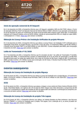 25
Início da operação comercial de IE Itaquerê
Em 11 de dezembro de 2020, a Companhia informou que a IE Itaquerê, subsidiária 100% da ISA CTEEP, obteve o Termo
de Liberação Definitiva (“TLD”) do Operador Nacional do Sistema Elétrico (“ONS”) referente à sua operação comercial plena
em 04 de dezembro de 2020 com recebimento da receita anual permitida (RAP) integral a partir desta data. O investimento
realizado na IE Itaquerê totalizou cerca de R$250 milhões, redução de aproximadamente 40% em relação ao capex ANEEL
e antecipação de 11 meses. Clique aqui para acessar os detalhes.
Obtenção de Licença Prévia e de Instalação Unificadas do projeto Minuano
Em 16 de dezembro de 2020, a Companhia informou que obteve a Licença Prévia e de Instalação (“LPI”) Unificadas para a
subestação Caxias Norte, do projeto Minuano, que permite o início das obras. O investimento ANEEL é de R$ 682 milhões e
a Receita Anual Permitida (“RAP”) é de R$38 milhões no ciclo 2020-2021. O prazo estipulado pela ANEEL para energização
é dezembro de 2024. Clique aqui para acessar os detalhes
Leilão de Transmissão nº 01/2020
Em 17 de dezembro de 2020, a Companhia informou que foi vencedora do lote 7 do Leilão de Transmissão nº 01/2020,
promovido pela ANEEL. O empreendimento consiste na implementação de 63 km de linhas de transmissão e de 800 MVA
de potência para suprir as cargas das regiões Norte, Sul e Leste do município de São Paulo e região do ABC. O investimento
ANEEL previsto é de R$ 1.141 milhões e prazo para construção é de 60 meses. A Receita Anual Permitida (“RAP”) é de R$
68 milhões. Clique aqui para acessar os detalhes.
EVENTOS SUBSEQUENTES
Obtenção de Licença de Instalação do projeto Biguaçu
Em 04 de janeiro de 2021, a Companhia informou que obteve a Licença de Instalação para o projeto Biguaçu. O investimento
ANEEL é de R$ 641 milhões e a Receita Anual Permitida (“RAP”) é de R$ 42 milhões no ciclo 2020-2021. Clique aqui para
acessar os detalhes.
ICO2
Em 05 de janeiro de 2021, a Companhia informou que passou a integrar a nova carteira do Índice Carbono Eficiente (ICO2)
da B3 - Brasil Bolsa Balcão, com vigência até o fim de abril de 2020. Integrar esse índice demonstra o compromisso da ISA
CTEEP com a transparência e gestão das emissões de GEE do negócio além de evidenciar a contribuição da Companhia com
a economia de baixo carbono. Clique aqui para acessar os detalhes.
Obtenção de Licença de Instalação do projeto Três Lagoas
Em 26 de janeiro de 2021, a Companhia informou que obteve, do Instituto Brasileiro do Meio Ambiente e dos Recursos
Naturais (“IBAMA”), a Licença de Instalação para o projeto Três Lagoas. Com a obtenção da LI, as obras já podem ser
iniciadas. Clique aqui para acessar os detalhes.
 