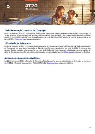 26
Início da operação comercial da IE Aguapeí
Em 02 de fevereiro de 2021, a Companhia informou que energizou a subestação Alta Paulista (800 MVA de potência) e
105km de linhas de transmissão, que representam 59% da RAP da IE Aguapeí, com 6 meses de antecedência do prazo
ANEEL. O investimento realizado na IE Aguapeí totalizou cerca de R$ 360 milhões, redução de mais de 40% em relação ao
capex ANEEL. Clique aqui para acessar os detalhes.
10ª emissão de debêntures
Em 04 de fevereiro de 2021, o Conselho de Administração da Companhia aprovou a 10ª emissão de debêntures simples
da Companhia, em série única. A emissão de R$ 672,5 milhões tem o vencimento em julho de 2044. O montante dos
recursos líquidos captados pela Companhia por meio da Emissão das Debêntures será utilizado para a recomposição de
caixa da Companhia referentes a investimentos realizados em ativos da Companhia. Clique aqui para acessar os detalhes.
Aprovação de proposta de dividendos
Em 22 de fevereiro de 2021, o Conselho de Administração da Companhia aprovou a distribuição de dividendos no montante
de R$ 531,2 milhões correspondentes a R$ 0,806156/ação. Clique aqui para acessar os detalhes.
 