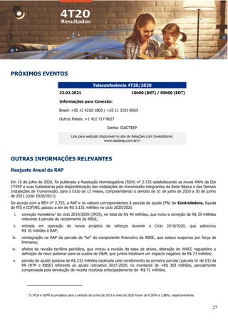 27
PRÓXIMOS EVENTOS
Teleconferência 4T20/2020
23.02.2021 10h00 (BRT) / 09h00 (EDT)
Informações para Conexão:
Brasil: +55 11 4210-1803 / +55 11 3181-8565
Outros Países: +1 412 717-9627
Senha: ISACTEEP
Link para webcast disponível no site de Relações com Investidores:
www.isacteep.com.br/ri
OUTRAS INFORMAÇÕES RELEVANTES
Reajuste Anual da RAP
Em 15 de julho de 2020, foi publicada a Resolução Homologatória (REH) nº 2.725 estabelecendo as novas RAPs da ISA
CTEEP e suas Subsidiárias pela disponibilização das instalações de transmissão integrantes da Rede Básica e das Demais
Instalações de Transmissão, para o Ciclo de 12 meses, compreendendo o período de 01 de julho de 2020 a 30 de junho
de 2021 (ciclo 2020/2021).
De acordo com a REH nº 2.725, a RAP e os valores correspondentes à parcela de ajuste (PA) da Controladora, líquida
de PIS e COFINS, passou a ser de R$ 3.131 milhões no ciclo 2020/2021:
i. correção monetária3
do ciclo 2019/2020 (IPCA), no total de R$ 49 milhões, que inclui a correção de R$ 29 milhões
referente à parcela de recebimento da RBSE;
ii. entrada em operação de novos projetos de reforços durante o Ciclo 2019/2020, que adicionou
R$ 10 milhões à RAP;
iii. reintegração na RAP da parcela do “ke” do componente financeiro da RBSE, que estava suspensa por força de
liminares;
iv. efeitos da revisão tarifária periódica, que incluiu a revisão da base de ativos, alteração do WACC regulatório e
definição de novo patamar para os custos de O&M, que juntos totalizam um impacto negativo de R$ 73 milhões;
v. parcela de ajuste positiva de R$ 232 milhões explicada pelo recebimento da primeira parcela (parcela 01 de 03) da
PA (RTP e RBSE) referente ao ajuste retroativo 2017-2020, no montante de +R$ 303 milhões, parcialmente
compensada pela devolução de receita recebida antecipadamente de -R$ 71 milhões.
¹
O IPCA e IGPM acumulados para o período de junho de 2019 a maio de 2020 foram de 6,50% e 1,88%, respectivamente.
 